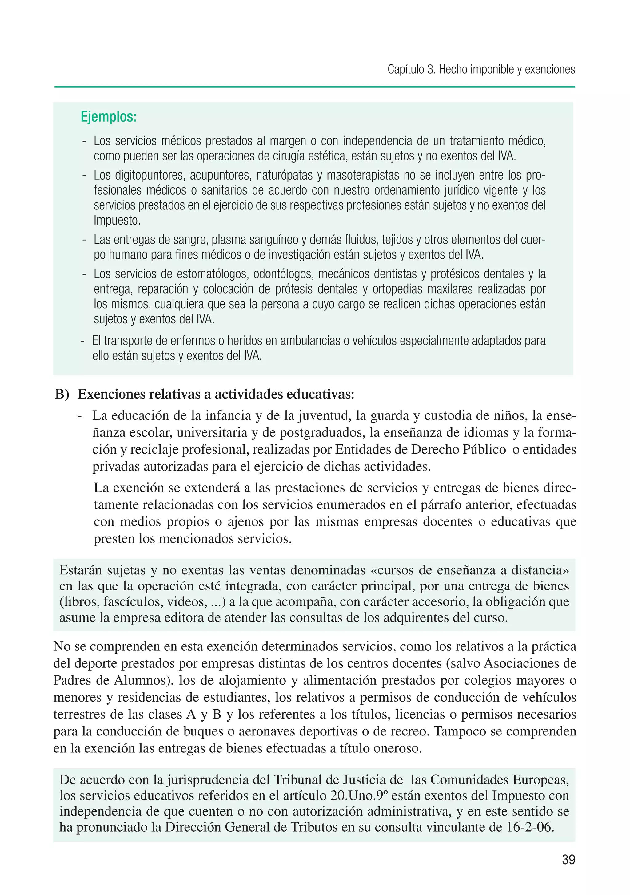 Capítulo 3. Hecho imponible y exenciones


    Ejemplos:
     -	 Los servicios médicos prestados al margen o con independencia de un tratamiento médico,
        como pueden ser las operaciones de cirugía estética, están sujetos y no exentos del IVA.
     -	 Los digitopuntores, acupuntores, naturópatas y masoterapistas no se incluyen entre los pro-
        fesionales médicos o sanitarios de acuerdo con nuestro ordenamiento jurídico vigente y los
        servicios prestados en el ejercicio de sus respectivas profesiones están sujetos y no exentos del
        Impuesto.
     -	 Las entregas de sangre, plasma sanguíneo y demás fluidos, tejidos y otros elementos del cuer-
        po humano para fines médicos o de investigación están sujetos y exentos del IVA.
     -	 Los servicios de estomatólogos, odontólogos, mecánicos dentistas y protésicos dentales y la
        entrega, reparación y colocación de prótesis dentales y ortopedias maxilares realizadas por
        los mismos, cualquiera que sea la persona a cuyo cargo se realicen dichas operaciones están
        sujetos y exentos del IVA.
    -	 El transporte de enfermos o heridos en ambulancias o vehículos especialmente adaptados para
       ello están sujetos y exentos del IVA.

B)	 Exenciones relativas a actividades educativas:
    -	 La educación de la infancia y de la juventud, la guarda y custodia de niños, la ense-
       ñanza escolar, universitaria y de postgraduados, la enseñanza de idiomas y la forma-
       ción y reciclaje profesional, realizadas por Entidades de Derecho Público o entidades
       privadas autorizadas para el ejercicio de dichas actividades.
       La exención se extenderá a las prestaciones de servicios y entregas de bienes direc-
       tamente relacionadas con los servicios enumerados en el párrafo anterior, efectuadas
       con medios propios o ajenos por las mismas empresas docentes o educativas que
       presten los mencionados servicios.

 Estarán sujetas y no exentas las ventas denominadas «cursos de enseñanza a distancia»
 en las que la operación esté integrada, con carácter principal, por una entrega de bienes
 (libros, fascículos, videos, ...) a la que acompaña, con carácter accesorio, la obligación que
 asume la empresa editora de atender las consultas de los adquirentes del curso.

No se comprenden en esta exención determinados servicios, como los relativos a la práctica
del deporte prestados por empresas distintas de los centros docentes (salvo Asociaciones de
Padres de Alumnos), los de alojamiento y alimentación prestados por colegios mayores o
menores y residencias de estudiantes, los relativos a permisos de conducción de vehículos
terrestres de las clases A y B y los referentes a los títulos, licencias o permisos necesarios
para la conducción de buques o aeronaves deportivas o de recreo. Tampoco se comprenden
en la exención las entregas de bienes efectuadas a título oneroso.

 De acuerdo con la jurisprudencia del Tribunal de Justicia de las Comunidades Europeas,
 los servicios educativos referidos en el artículo 20.Uno.9º están exentos del Impuesto con
 independencia de que cuenten o no con autorización administrativa, y en este sentido se
 ha pronunciado la Dirección General de Tributos en su consulta vinculante de 16-2-06.

                                                                                                            39
 
