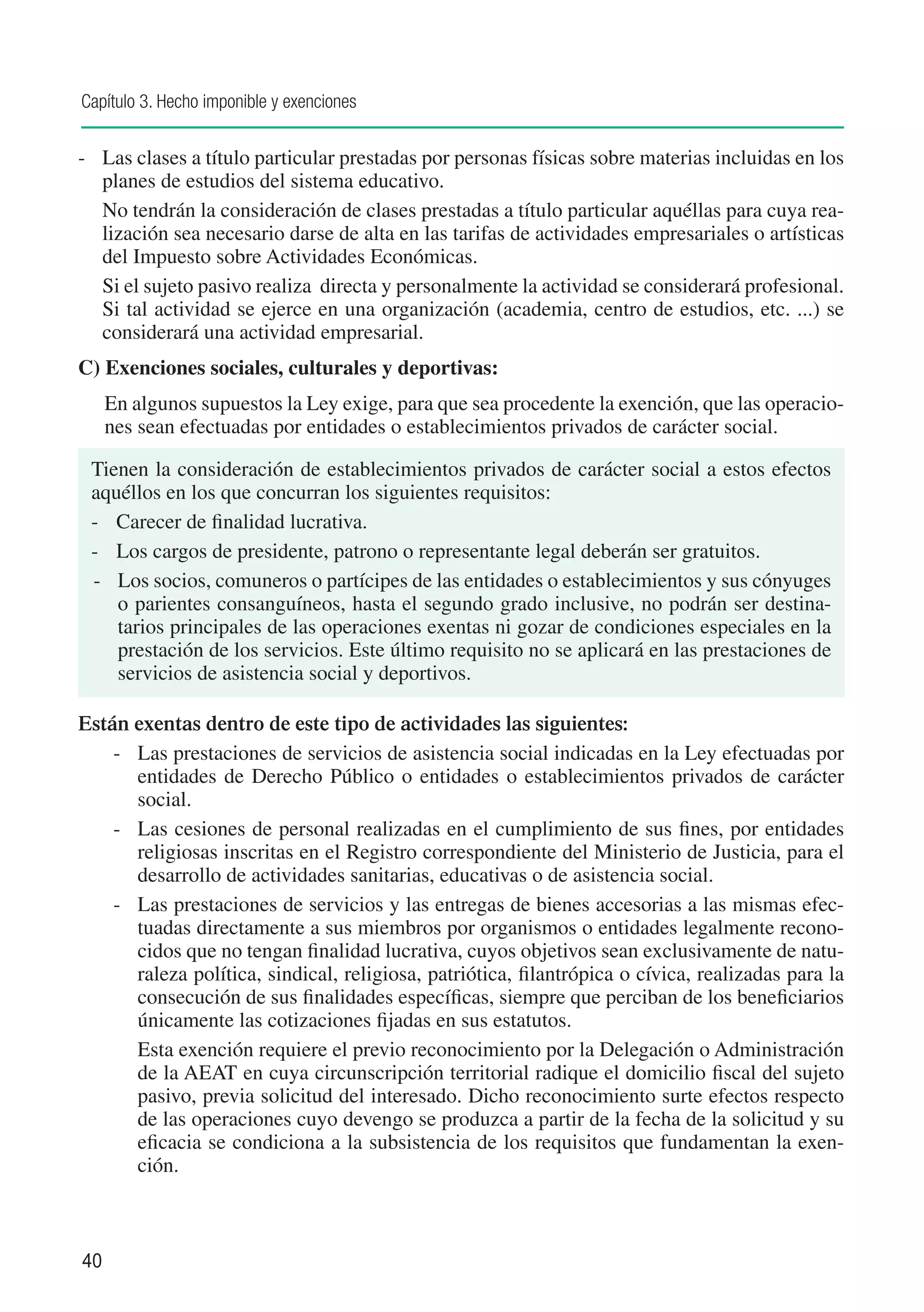 Capítulo 3. Hecho imponible y exenciones


-	 Las clases a título particular prestadas por personas físicas sobre materias incluidas en los
   planes de estudios del sistema educativo.
	 No tendrán la consideración de clases prestadas a título particular aquéllas para cuya rea-
   lización sea necesario darse de alta en las tarifas de actividades empresariales o artísticas
   del Impuesto sobre Actividades Económicas.
	 Si el sujeto pasivo realiza directa y personalmente la actividad se considerará profesional.
   Si tal actividad se ejerce en una organización (academia, centro de estudios, etc. ...) se
   considerará una actividad empresarial.
C) Exenciones sociales, culturales y deportivas:
     En algunos supuestos la Ley exige, para que sea procedente la exención, que las operacio-
     nes sean efectuadas por entidades o establecimientos privados de carácter social.

 Tienen la consideración de establecimientos privados de carácter social a estos efectos
 aquéllos en los que concurran los siguientes requisitos:
 - 	 Carecer de finalidad lucrativa.
 - 	 Los cargos de presidente, patrono o representante legal deberán ser gratuitos.
 - 	 Los socios, comuneros o partícipes de las entidades o establecimientos y sus cónyuges
     o parientes consanguíneos, hasta el segundo grado inclusive, no podrán ser destina-
     tarios principales de las operaciones exentas ni gozar de condiciones especiales en la
     prestación de los servicios. Este último requisito no se aplicará en las prestaciones de
     servicios de asistencia social y deportivos.

Están exentas dentro de este tipo de actividades las siguientes:
    -		 Las prestaciones de servicios de asistencia social indicadas en la Ley efectuadas por
        entidades de Derecho Público o entidades o establecimientos privados de carácter
        social.
    -		 Las cesiones de personal realizadas en el cumplimiento de sus fines, por entidades
        religiosas inscritas en el Registro correspondiente del Ministerio de Justicia, para el
        desarrollo de actividades sanitarias, educativas o de asistencia social.
    -		 Las prestaciones de servicios y las entregas de bienes accesorias a las mismas efec-
        tuadas directamente a sus miembros por organismos o entidades legalmente recono-
        cidos que no tengan finalidad lucrativa, cuyos objetivos sean exclusivamente de natu-
        raleza política, sindical, religiosa, patriótica, filantrópica o cívica, realizadas para la
        consecución de sus finalidades específicas, siempre que perciban de los beneficiarios
        únicamente las cotizaciones fijadas en sus estatutos.
    		 Esta exención requiere el previo reconocimiento por la Delegación o Administración
        de la AEAT en cuya circunscripción territorial radique el domicilio fiscal del sujeto
        pasivo, previa solicitud del interesado. Dicho reconocimiento surte efectos respecto
        de las operaciones cuyo devengo se produzca a partir de la fecha de la solicitud y su
        eficacia se condiciona a la subsistencia de los requisitos que fundamentan la exen-
        ción.



40
 