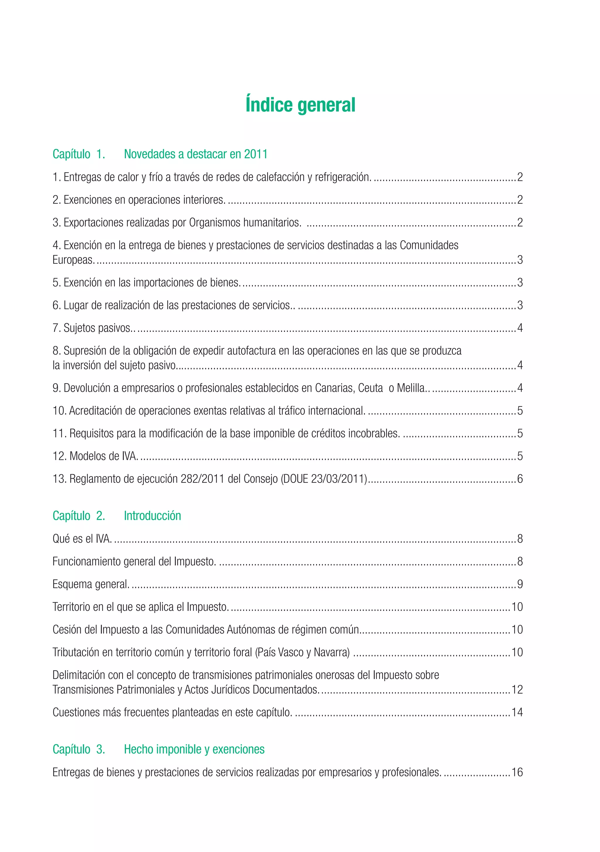 Índice general

Capítulo 1.	           Novedades a destacar en 2011
1. Entregas de calor y frío a través de redes de calefacción y refrigeración...................................................2
2. Exenciones en operaciones interiores.....................................................................................................2
3. Exportaciones realizadas por Organismos humanitarios. .........................................................................2
4. Exención en la entrega de bienes y prestaciones de servicios destinadas a las Comunidades
Europeas..................................................................................................................................................3
5. Exención en las importaciones de bienes................................................................................................3
6. Lugar de realización de las prestaciones de servicios..............................................................................3
7. Sujetos pasivos.....................................................................................................................................4
8. Supresión de la obligación de expedir autofactura en las operaciones en las que se produzca
la inversión del sujeto pasivo.....................................................................................................................4
9. Devolución a empresarios o profesionales establecidos en Canarias, Ceuta o Melilla................................4
10. Acreditación de operaciones exentas relativas al tráfico internacional.....................................................5
11. Requisitos para la modificación de la base imponible de créditos incobrables.........................................5
12. Modelos de IVA...................................................................................................................................5
13. Reglamento de ejecución 282/2011 del Consejo (DOUE 23/03/2011). ..................................................6
                                                                  .


Capítulo 2.	           Introducción
Qué es el IVA............................................................................................................................................8
Funcionamiento general del Impuesto........................................................................................................8
Esquema general......................................................................................................................................9
Territorio en el que se aplica el Impuesto..................................................................................................10
Cesión del Impuesto a las Comunidades Autónomas de régimen común....................................................10
                                                                 .
Tributación en territorio común y territorio foral (País Vasco y Navarra) .......................................................10
Delimitación con el concepto de transmisiones patrimoniales onerosas del Impuesto sobre
Transmisiones Patrimoniales y Actos Jurídicos Documentados...................................................................12
Cuestiones más frecuentes planteadas en este capítulo............................................................................14


Capítulo 3.	           Hecho imponible y exenciones
Entregas de bienes y prestaciones de servicios realizadas por empresarios y profesionales.........................16
 