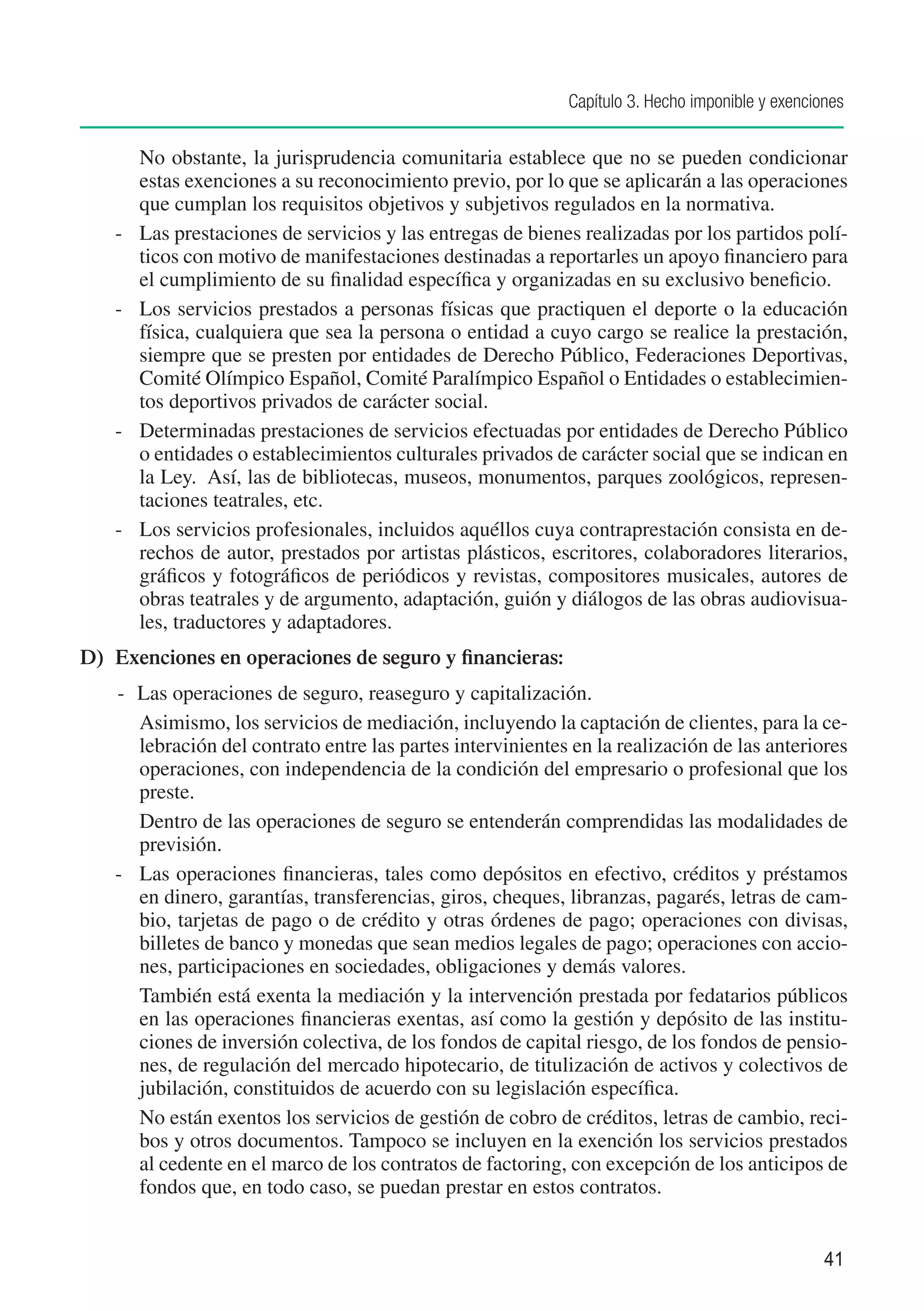 Capítulo 3. Hecho imponible y exenciones


    		 No obstante, la jurisprudencia comunitaria establece que no se pueden condicionar
        estas exenciones a su reconocimiento previo, por lo que se aplicarán a las operaciones
        que cumplan los requisitos objetivos y subjetivos regulados en la normativa.	
    -		 Las prestaciones de servicios y las entregas de bienes realizadas por los partidos polí-
        ticos con motivo de manifestaciones destinadas a reportarles un apoyo financiero para
        el cumplimiento de su finalidad específica y organizadas en su exclusivo beneficio.
    -		 Los servicios prestados a personas físicas que practiquen el deporte o la educación
        física, cualquiera que sea la persona o entidad a cuyo cargo se realice la prestación,
        siempre que se presten por entidades de Derecho Público, Federaciones Deportivas,
        Comité Olímpico Español, Comité Paralímpico Español o Entidades o establecimien-
        tos deportivos privados de carácter social.
    -		 Determinadas prestaciones de servicios efectuadas por entidades de Derecho Público
        o entidades o establecimientos culturales privados de carácter social que se indican en
        la Ley. Así, las de bibliotecas, museos, monumentos, parques zoológicos, represen-
        taciones teatrales, etc.
    -		 Los servicios profesionales, incluidos aquéllos cuya contraprestación consista en de-
        rechos de autor, prestados por artistas plásticos, escritores, colaboradores literarios,
        gráficos y fotográficos de periódicos y revistas, compositores musicales, autores de
        obras teatrales y de argumento, adaptación, guión y diálogos de las obras audiovisua-
        les, traductores y adaptadores.
D)	 Exenciones en operaciones de seguro y financieras:
	   -	 Las operaciones de seguro, reaseguro y capitalización.
    	 Asimismo, los servicios de mediación, incluyendo la captación de clientes, para la ce-
       lebración del contrato entre las partes intervinientes en la realización de las anteriores
       operaciones, con independencia de la condición del empresario o profesional que los
       preste.
    	 Dentro de las operaciones de seguro se entenderán comprendidas las modalidades de
       previsión.
    -	 Las operaciones financieras, tales como depósitos en efectivo, créditos y préstamos
       en dinero, garantías, transferencias, giros, cheques, libranzas, pagarés, letras de cam-
       bio, tarjetas de pago o de crédito y otras órdenes de pago; operaciones con divisas,
       billetes de banco y monedas que sean medios legales de pago; operaciones con accio-
       nes, participaciones en sociedades, obligaciones y demás valores.
    	 También está exenta la mediación y la intervención prestada por fedatarios públicos
       en las operaciones financieras exentas, así como la gestión y depósito de las institu-
       ciones de inversión colectiva, de los fondos de capital riesgo, de los fondos de pensio-
       nes, de regulación del mercado hipotecario, de titulización de activos y colectivos de
       jubilación, constituidos de acuerdo con su legislación específica.
    	 No están exentos los servicios de gestión de cobro de créditos, letras de cambio, reci-
       bos y otros documentos. Tampoco se incluyen en la exención los servicios prestados
       al cedente en el marco de los contratos de factoring, con excepción de los anticipos de
       fondos que, en todo caso, se puedan prestar en estos contratos.


                                                                                                  41
 