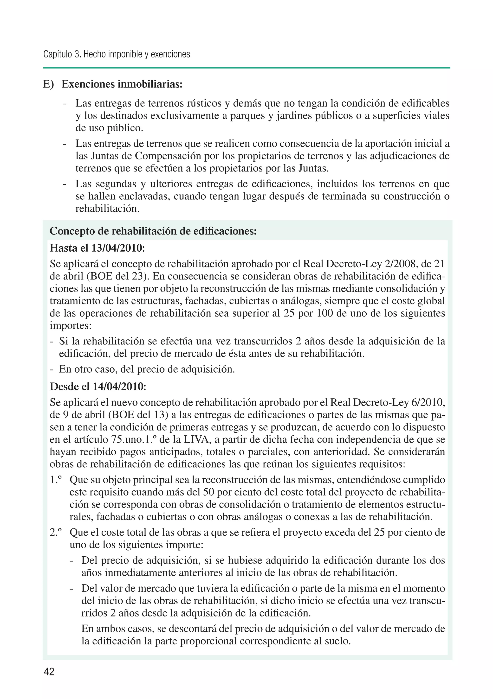 Capítulo 3. Hecho imponible y exenciones


E) 	 Exenciones inmobiliarias:
     -	 Las entregas de terrenos rústicos y demás que no tengan la condición de edificables
        y los destinados exclusivamente a parques y jardines públicos o a superficies viales
        de uso público.
     -	 Las entregas de terrenos que se realicen como consecuencia de la aportación inicial a
        las Juntas de Compensación por los propietarios de terrenos y las adjudicaciones de
        terrenos que se efectúen a los propietarios por las Juntas.
     -	 Las segundas y ulteriores entregas de edificaciones, incluidos los terrenos en que
        se hallen enclavadas, cuando tengan lugar después de terminada su construcción o
        rehabilitación.

 Concepto de rehabilitación de edificaciones:
 Hasta el 13/04/2010:
 Se aplicará el concepto de rehabilitación aprobado por el Real Decreto-Ley 2/2008, de 21
 de abril (BOE del 23). En consecuencia se consideran obras de rehabilitación de edifica-
 ciones las que tienen por objeto la reconstrucción de las mismas mediante consolidación y
 tratamiento de las estructuras, fachadas, cubiertas o análogas, siempre que el coste global
 de las operaciones de rehabilitación sea superior al 25 por 100 de uno de los siguientes
 importes:
 -	 Si la rehabilitación se efectúa una vez transcurridos 2 años desde la adquisición de la
    edificación, del precio de mercado de ésta antes de su rehabilitación.
 -	 En otro caso, del precio de adquisición.
 Desde el 14/04/2010:
 Se aplicará el nuevo concepto de rehabilitación aprobado por el Real Decreto-Ley 6/2010,
 de 9 de abril (BOE del 13) a las entregas de edificaciones o partes de las mismas que pa-
 sen a tener la condición de primeras entregas y se produzcan, de acuerdo con lo dispuesto
 en el artículo 75.uno.1.º de la LIVA, a partir de dicha fecha con independencia de que se
 hayan recibido pagos anticipados, totales o parciales, con anterioridad. Se considerarán
 obras de rehabilitación de edificaciones las que reúnan los siguientes requisitos:
 1.º	 Que su objeto principal sea la reconstrucción de las mismas, entendiéndose cumplido
      este requisito cuando más del 50 por ciento del coste total del proyecto de rehabilita-
      ción se corresponda con obras de consolidación o tratamiento de elementos estructu-
      rales, fachadas o cubiertas o con obras análogas o conexas a las de rehabilitación.
 2.º	 Que el coste total de las obras a que se refiera el proyecto exceda del 25 por ciento de
      uno de los siguientes importe:
      -	 Del precio de adquisición, si se hubiese adquirido la edificación durante los dos
         años inmediatamente anteriores al inicio de las obras de rehabilitación.
      -	 Del valor de mercado que tuviera la edificación o parte de la misma en el momento
         del inicio de las obras de rehabilitación, si dicho inicio se efectúa una vez transcu-
         rridos 2 años desde la adquisición de la edificación.
         En ambos casos, se descontará del precio de adquisición o del valor de mercado de
         la edificación la parte proporcional correspondiente al suelo.

42
 