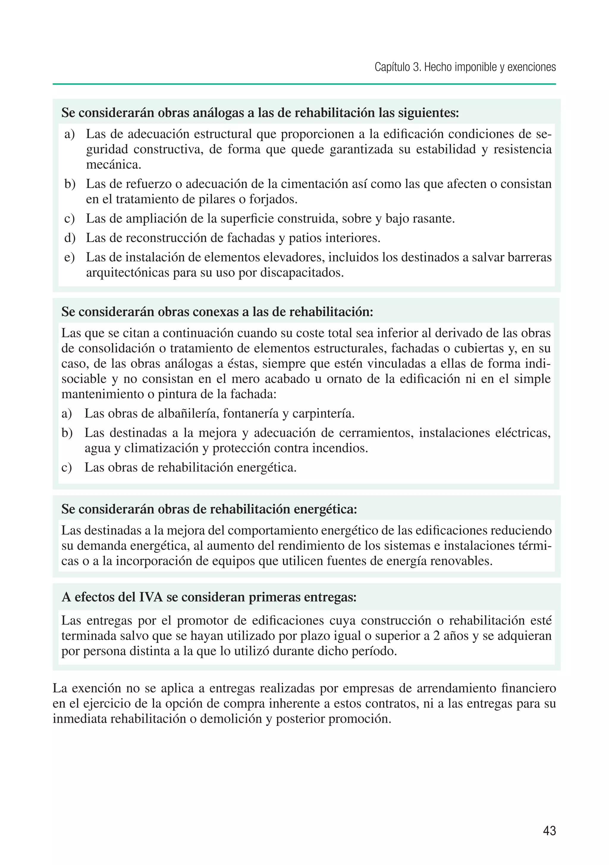 Capítulo 3. Hecho imponible y exenciones


 Se considerarán obras análogas a las de rehabilitación las siguientes:
  a) 	 Las de adecuación estructural que proporcionen a la edificación condiciones de se-
       guridad constructiva, de forma que quede garantizada su estabilidad y resistencia
       mecánica.
  b) 	 Las de refuerzo o adecuación de la cimentación así como las que afecten o consistan
       en el tratamiento de pilares o forjados.
  c) 	 Las de ampliación de la superficie construida, sobre y bajo rasante.
  d) 	 Las de reconstrucción de fachadas y patios interiores.
  e) 	 Las de instalación de elementos elevadores, incluidos los destinados a salvar barreras
       arquitectónicas para su uso por discapacitados.

 Se considerarán obras conexas a las de rehabilitación:
 Las que se citan a continuación cuando su coste total sea inferior al derivado de las obras
 de consolidación o tratamiento de elementos estructurales, fachadas o cubiertas y, en su
 caso, de las obras análogas a éstas, siempre que estén vinculadas a ellas de forma indi-
 sociable y no consistan en el mero acabado u ornato de la edificación ni en el simple
 mantenimiento o pintura de la fachada:
 a) 	 Las obras de albañilería, fontanería y carpintería.
 b) 	 Las destinadas a la mejora y adecuación de cerramientos, instalaciones eléctricas,
      agua y climatización y protección contra incendios.
 c) 	 Las obras de rehabilitación energética.


 Se considerarán obras de rehabilitación energética:
 Las destinadas a la mejora del comportamiento energético de las edificaciones reduciendo
 su demanda energética, al aumento del rendimiento de los sistemas e instalaciones térmi-
 cas o a la incorporación de equipos que utilicen fuentes de energía renovables.

 A efectos del IVA se consideran primeras entregas:
 Las entregas por el promotor de edificaciones cuya construcción o rehabilitación esté
 terminada salvo que se hayan utilizado por plazo igual o superior a 2 años y se adquieran
 por persona distinta a la que lo utilizó durante dicho período.

La exención no se aplica a entregas realizadas por empresas de arrendamiento financiero
en el ejercicio de la opción de compra inherente a estos contratos, ni a las entregas para su
inmediata rehabilitación o demolición y posterior promoción.




                                                                                                43
 