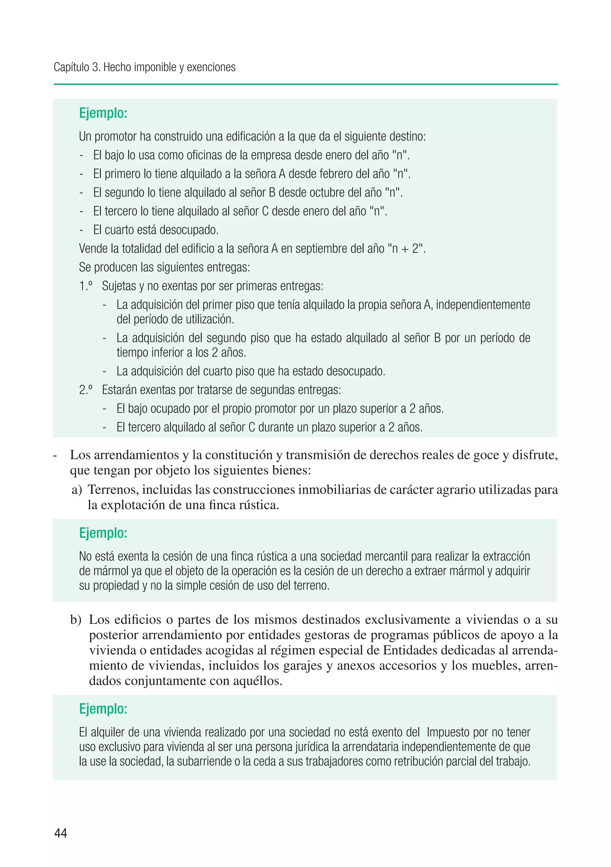 Capítulo 3. Hecho imponible y exenciones


      Ejemplo:
      Un promotor ha construido una edificación a la que da el siguiente destino:
      -	 El bajo lo usa como oficinas de la empresa desde enero del año "n".
      -	 El primero lo tiene alquilado a la señora A desde febrero del año "n".
      -	 El segundo lo tiene alquilado al señor B desde octubre del año "n".
      -	 El tercero lo tiene alquilado al señor C desde enero del año "n".
      -	 El cuarto está desocupado.
      Vende la totalidad del edificio a la señora A en septiembre del año "n + 2".
      Se producen las siguientes entregas:
      1.º	 Sujetas y no exentas por ser primeras entregas:
           -	 La adquisición del primer piso que tenía alquilado la propia señora A, independientemente
               del período de utilización.
           -	 La adquisición del segundo piso que ha estado alquilado al señor B por un período de
               tiempo inferior a los 2 años.
           -	 La adquisición del cuarto piso que ha estado desocupado.
      2.º	 Estarán exentas por tratarse de segundas entregas:
           -	 El bajo ocupado por el propio promotor por un plazo superior a 2 años.
           -	 El tercero alquilado al señor C durante un plazo superior a 2 años.

-	 Los arrendamientos y la constitución y transmisión de derechos reales de goce y disfrute,
   que tengan por objeto los siguientes bienes:
   a)	 Terrenos, incluidas las construcciones inmobiliarias de carácter agrario utilizadas para
       la explotación de una finca rústica.

      Ejemplo:
      No está exenta la cesión de una finca rústica a una sociedad mercantil para realizar la extracción
      de mármol ya que el objeto de la operación es la cesión de un derecho a extraer mármol y adquirir
      su propiedad y no la simple cesión de uso del terreno.

     b)	 Los edificios o partes de los mismos destinados exclusivamente a viviendas o a su
         posterior arrendamiento por entidades gestoras de programas públicos de apoyo a la
         vivienda o entidades acogidas al régimen especial de Entidades dedicadas al arrenda-
         miento de viviendas, incluidos los garajes y anexos accesorios y los muebles, arren-
         dados conjuntamente con aquéllos.

      Ejemplo:
      El alquiler de una vivienda realizado por una sociedad no está exento del Impuesto por no tener
      uso exclusivo para vivienda al ser una persona jurídica la arrendataria independientemente de que
      la use la sociedad, la subarriende o la ceda a sus trabajadores como retribución parcial del trabajo.




44
 