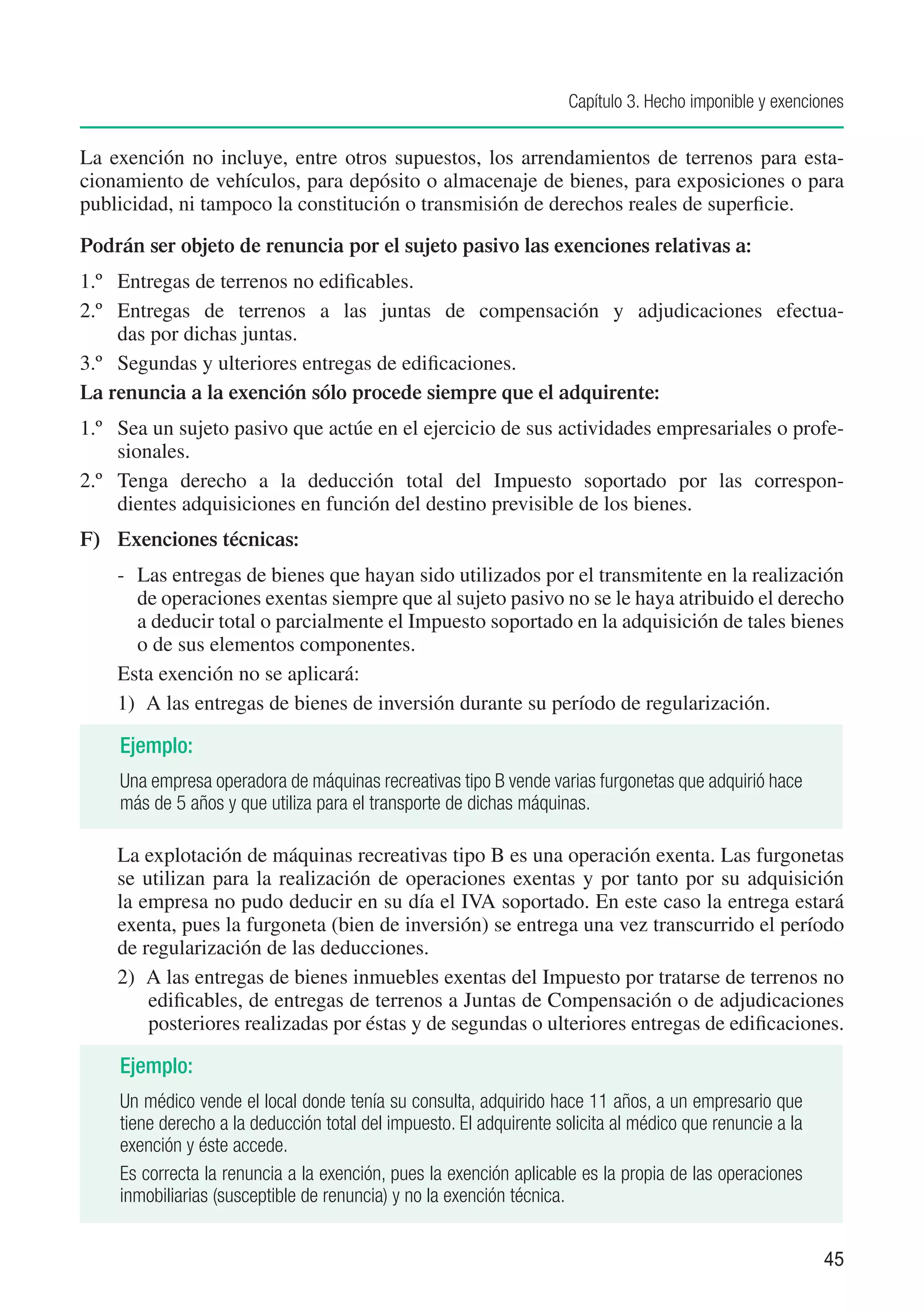 Capítulo 3. Hecho imponible y exenciones


La exención no incluye, entre otros supuestos, los arrendamientos de terrenos para esta-
cionamiento de vehículos, para depósito o almacenaje de bienes, para exposiciones o para
publicidad, ni tampoco la constitución o transmisión de derechos reales de superficie.

Podrán ser objeto de renuncia por el sujeto pasivo las exenciones relativas a:
1.º	 Entregas de terrenos no edificables.
2.º	 Entregas de terrenos a las juntas de compensación y adjudicaciones efectua-
     das por dichas juntas.
3.º	 Segundas y ulteriores entregas de edificaciones.
La renuncia a la exención sólo procede siempre que el adquirente:
1.º	 Sea un sujeto pasivo que actúe en el ejercicio de sus actividades empresariales o profe-
     sionales.
2.º	 Tenga derecho a la deducción total del Impuesto soportado por las correspon-
     dientes adquisiciones en función del destino previsible de los bienes.
F)	 Exenciones técnicas:
    -	 Las entregas de bienes que hayan sido utilizados por el transmitente en la realización
       de operaciones exentas siempre que al sujeto pasivo no se le haya atribuido el derecho
       a deducir total o parcialmente el Impuesto soportado en la adquisición de tales bienes
       o de sus elementos componentes.
    Esta exención no se aplicará:
    1)	 A las entregas de bienes de inversión durante su período de regularización.

    Ejemplo:
    Una empresa operadora de máquinas recreativas tipo B vende varias furgonetas que adquirió hace
    más de 5 años y que utiliza para el transporte de dichas máquinas.

    La explotación de máquinas recreativas tipo B es una operación exenta. Las furgonetas
    se utilizan para la realización de operaciones exentas y por tanto por su adquisición
    la empresa no pudo deducir en su día el IVA soportado. En este caso la entrega estará
    exenta, pues la furgoneta (bien de inversión) se entrega una vez transcurrido el período
    de regularización de las deducciones.
    2)	 A las entregas de bienes inmuebles exentas del Impuesto por tratarse de terrenos no
        edificables, de entregas de terrenos a Juntas de Compensación o de adjudicaciones
        posteriores realizadas por éstas y de segundas o ulteriores entregas de edificaciones.

    Ejemplo:
    Un médico vende el local donde tenía su consulta, adquirido hace 11 años, a un empresario que
    tiene derecho a la deducción total del impuesto. El adquirente solicita al médico que renuncie a la
    exención y éste accede.
    Es correcta la renuncia a la exención, pues la exención aplicable es la propia de las operaciones
    inmobiliarias (susceptible de renuncia) y no la exención técnica.


                                                                                                          45
 