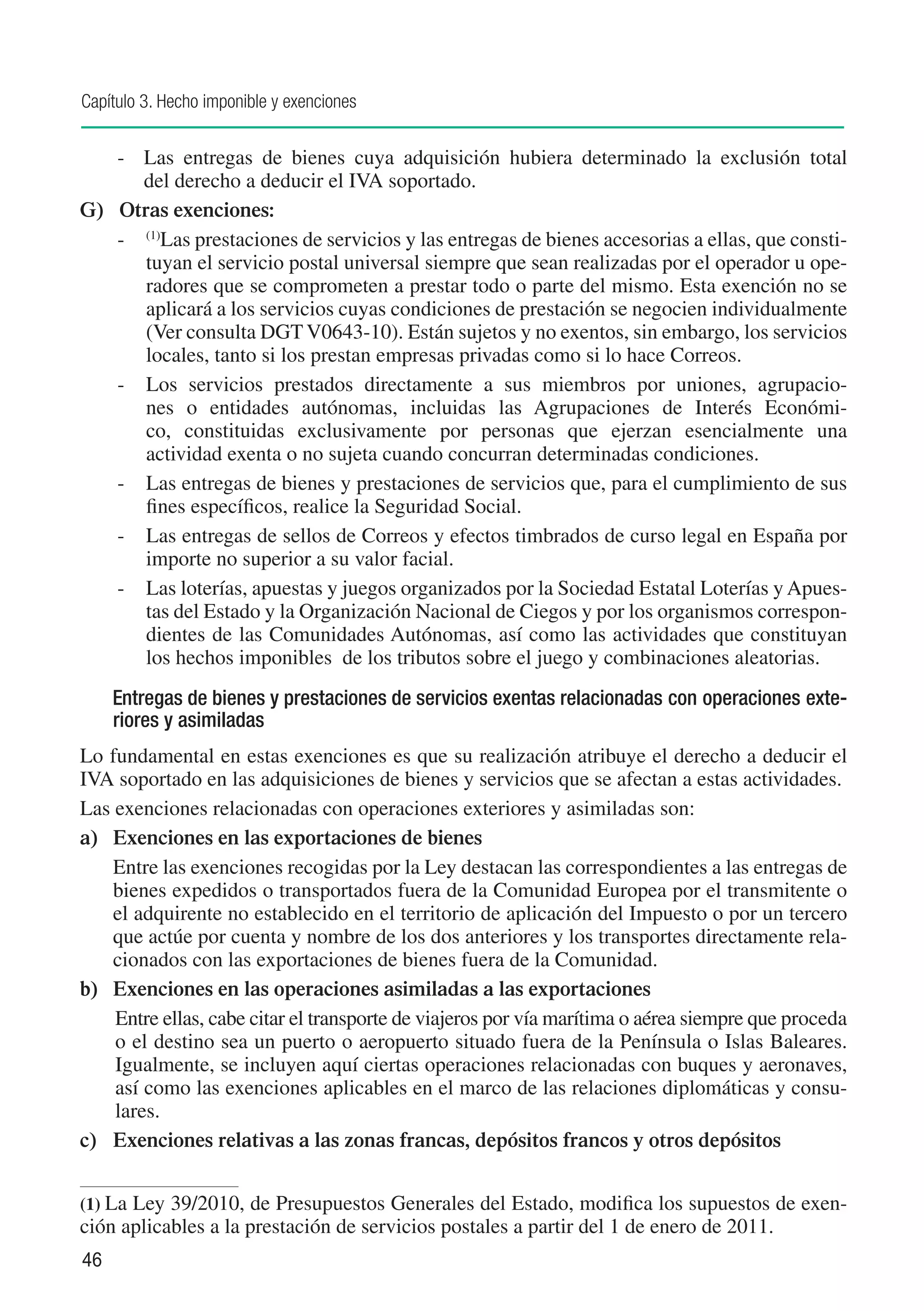 Capítulo 3. Hecho imponible y exenciones


    -	 Las entregas de bienes cuya adquisición hubiera determinado la exclusión total
       del derecho a deducir el IVA soportado.
G)	 Otras exenciones:
    -	 (1)Las prestaciones de servicios y las entregas de bienes accesorias a ellas, que consti-
       tuyan el servicio postal universal siempre que sean realizadas por el operador u ope-
       radores que se comprometen a prestar todo o parte del mismo. Esta exención no se
       aplicará a los servicios cuyas condiciones de prestación se negocien individualmente
       (Ver consulta DGT V0643-10). Están sujetos y no exentos, sin embargo, los servicios
       locales, tanto si los prestan empresas privadas como si lo hace Correos.
    -	 Los servicios prestados directamente a sus miembros por uniones, agrupacio-
       nes o entidades autónomas, incluidas las Agrupaciones de Interés Económi-
       co, constituidas exclusivamente por personas que ejerzan esencialmente una
       actividad exenta o no sujeta cuando concurran determinadas condiciones.
    -	 Las entregas de bienes y prestaciones de servicios que, para el cumplimiento de sus
       fines específicos, realice la Seguridad Social.
    -	 Las entregas de sellos de Correos y efectos timbrados de curso legal en España por
       importe no superior a su valor facial.
    -	 Las loterías, apuestas y juegos organizados por la Sociedad Estatal Loterías y Apues-
       tas del Estado y la Organización Nacional de Ciegos y por los organismos correspon-
       dientes de las Comunidades Autónomas, así como las actividades que constituyan
       los hechos imponibles de los tributos sobre el juego y combinaciones aleatorias.
     Entregas de bienes y prestaciones de servicios exentas relacionadas con operaciones exte-
     riores y asimiladas
Lo fundamental en estas exenciones es que su realización atribuye el derecho a deducir el
IVA soportado en las adquisiciones de bienes y servicios que se afectan a estas actividades.
Las exenciones relacionadas con operaciones exteriores y asimiladas son:
a)	 Exenciones en las exportaciones de bienes
    Entre las exenciones recogidas por la Ley destacan las correspondientes a las entregas de
    bienes expedidos o transportados fuera de la Comunidad Europea por el transmitente o
    el adquirente no establecido en el territorio de aplicación del Impuesto o por un tercero
    que actúe por cuenta y nombre de los dos anteriores y los transportes directamente rela-
    cionados con las exportaciones de bienes fuera de la Comunidad.
b)	 Exenciones en las operaciones asimiladas a las exportaciones
    Entre ellas, cabe citar el transporte de viajeros por vía marítima o aérea siempre que proceda
    o el destino sea un puerto o aeropuerto situado fuera de la Península o Islas Baleares.
    Igualmente, se incluyen aquí ciertas operaciones relacionadas con buques y aeronaves,
    así como las exenciones aplicables en el marco de las relaciones diplomáticas y consu-
    lares.
c)	 Exenciones relativas a las zonas francas, depósitos francos y otros depósitos


(1)	La Ley 39/2010, de Presupuestos Generales del Estado, modifica los supuestos de exen-
ción aplicables a la prestación de servicios postales a partir del 1 de enero de 2011.
46
 