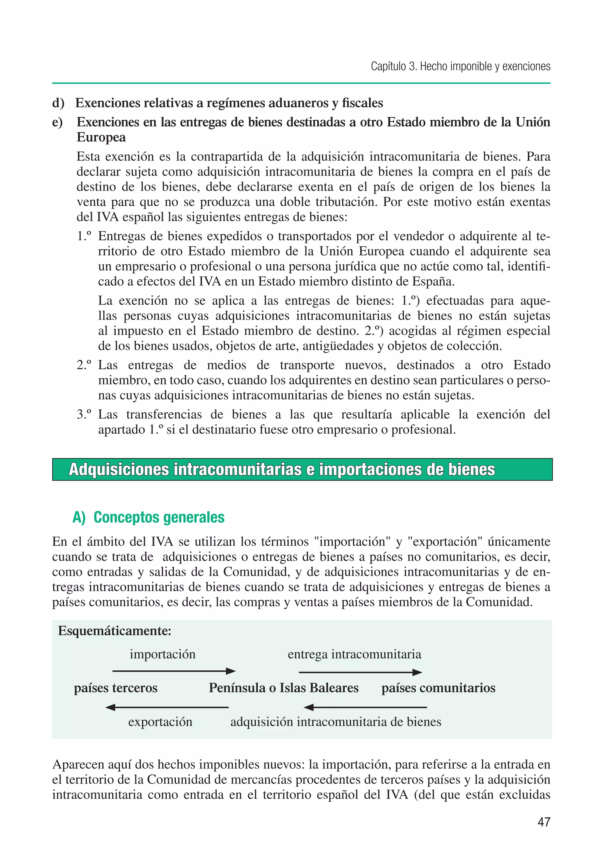 Capítulo 3. Hecho imponible y exenciones


d)	 Exenciones relativas a regímenes aduaneros y fiscales
e)	 Exenciones en las entregas de bienes destinadas a otro Estado miembro de la Unión
    Europea
    Esta exención es la contrapartida de la adquisición intracomunitaria de bienes. Para
    declarar sujeta como adquisición intracomunitaria de bienes la compra en el país de
    destino de los bienes, debe declararse exenta en el país de origen de los bienes la
    venta para que no se produzca una doble tributación. Por este motivo están exentas
    del IVA español las siguientes entregas de bienes:
    1.º	 Entregas de bienes expedidos o transportados por el vendedor o adquirente al te-
         rritorio de otro Estado miembro de la Unión Europea cuando el adquirente sea
         un empresario o profesional o una persona jurídica que no actúe como tal, identifi-
         cado a efectos del IVA en un Estado miembro distinto de España.
    	 La exención no se aplica a las entregas de bienes: 1.º) efectuadas para aque-
         llas personas cuyas adquisiciones intracomunitarias de bienes no están sujetas
         al impuesto en el Estado miembro de destino. 2.º) acogidas al régimen especial
         de los bienes usados, objetos de arte, antigüedades y objetos de colección.
    2.º	 Las entregas de medios de transporte nuevos, destinados a otro Estado
         miembro, en todo caso, cuando los adquirentes en destino sean particulares o perso-
         nas cuyas adquisiciones intracomunitarias de bienes no están sujetas.
    3.º	 Las transferencias de bienes a las que resultaría aplicable la exención del
         apartado 1.º si el destinatario fuese otro empresario o profesional.


   Adquisiciones intracomunitarias e importaciones de bienes

   A) Conceptos generales
En el ámbito del IVA se utilizan los términos "importación" y "exportación" únicamente
cuando se trata de adquisiciones o entregas de bienes a países no comunitarios, es decir,
como entradas y salidas de la Comunidad, y de adquisiciones intracomunitarias y de en-
tregas intracomunitarias de bienes cuando se trata de adquisiciones y entregas de bienes a
países comunitarios, es decir, las compras y ventas a países miembros de la Comunidad.

 Esquemáticamente:
              importación	                 entrega intracomunitaria

   países terceros	          Península o Islas Baleares	     países comunitarios

              exportación	      adquisición intracomunitaria de bienes


Aparecen aquí dos hechos imponibles nuevos: la importación, para referirse a la entrada en
el territorio de la Comunidad de mercancías procedentes de terceros países y la adquisición
intracomunitaria como entrada en el territorio español del IVA (del que están excluidas

                                                                                                47
 