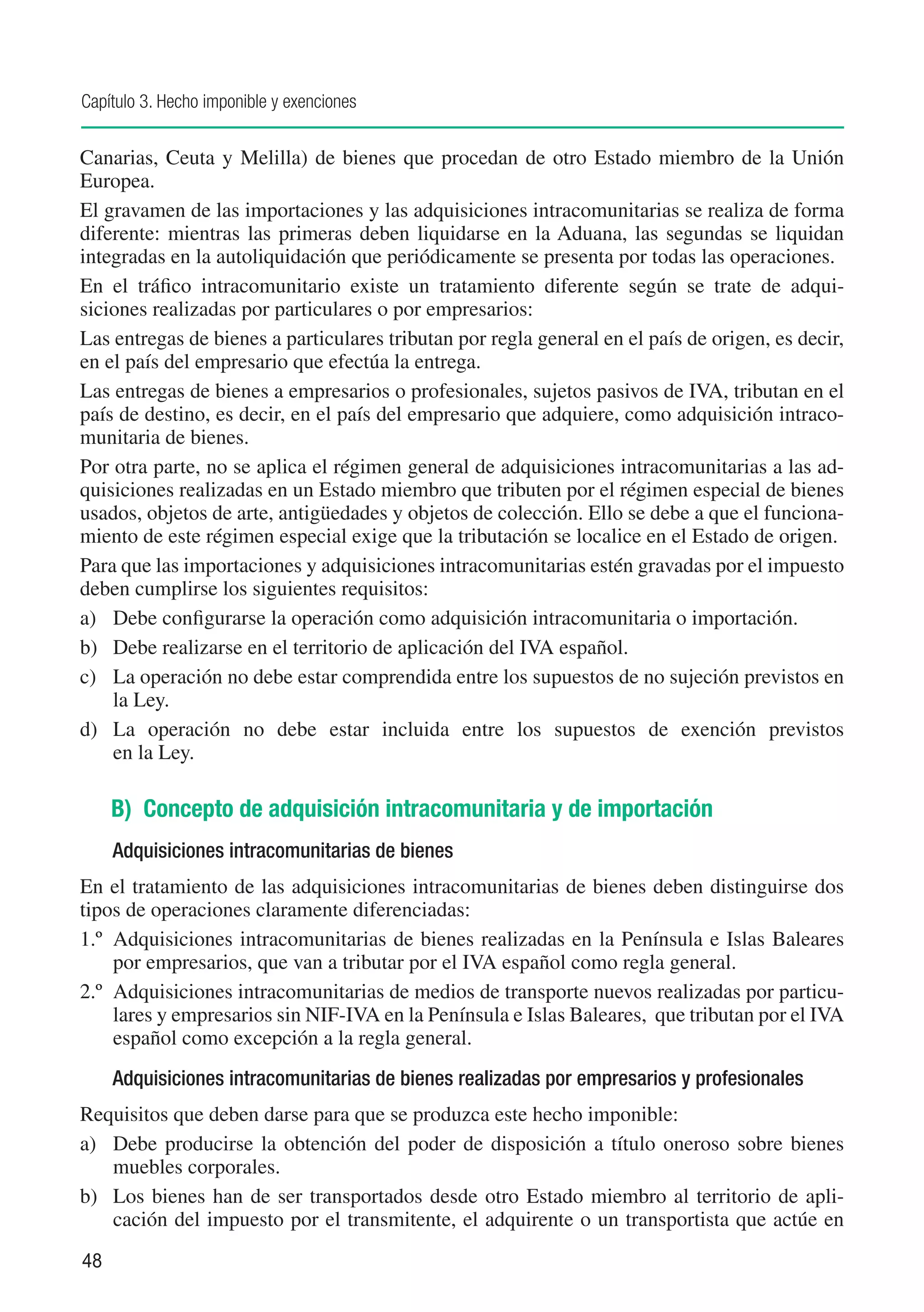 Capítulo 3. Hecho imponible y exenciones


Canarias, Ceuta y Melilla) de bienes que procedan de otro Estado miembro de la Unión
Europea.
El gravamen de las importaciones y las adquisiciones intracomunitarias se realiza de forma
diferente: mientras las primeras deben liquidarse en la Aduana, las segundas se liquidan
integradas en la autoliquidación que periódicamente se presenta por todas las operaciones.
En el tráfico intracomunitario existe un tratamiento diferente según se trate de adqui-
siciones realizadas por particulares o por empresarios:
Las entregas de bienes a particulares tributan por regla general en el país de origen, es decir,
en el país del empresario que efectúa la entrega.
Las entregas de bienes a empresarios o profesionales, sujetos pasivos de IVA, tributan en el
país de destino, es decir, en el país del empresario que adquiere, como adquisición intraco-
munitaria de bienes.
Por otra parte, no se aplica el régimen general de adquisiciones intracomunitarias a las ad-
quisiciones realizadas en un Estado miembro que tributen por el régimen especial de bienes
usados, objetos de arte, antigüedades y objetos de colección. Ello se debe a que el funciona-
miento de este régimen especial exige que la tributación se localice en el Estado de origen.
Para que las importaciones y adquisiciones intracomunitarias estén gravadas por el impuesto
deben cumplirse los siguientes requisitos:
a)	 Debe configurarse la operación como adquisición intracomunitaria o importación.
b)	 Debe realizarse en el territorio de aplicación del IVA español.
c)	 La operación no debe estar comprendida entre los supuestos de no sujeción previstos en
    la Ley.
d)	 La operación no debe estar incluida entre los supuestos de exención previstos
    en la Ley.

     B) Concepto de adquisición intracomunitaria y de importación
     Adquisiciones intracomunitarias de bienes
En el tratamiento de las adquisiciones intracomunitarias de bienes deben distinguirse dos
tipos de operaciones claramente diferenciadas:
1.º	 Adquisiciones intracomunitarias de bienes realizadas en la Península e Islas Baleares
     por empresarios, que van a tributar por el IVA español como regla general.
2.º 	Adquisiciones intracomunitarias de medios de transporte nuevos realizadas por particu-
     lares y empresarios sin NIF-IVA en la Península e Islas Baleares, que tributan por el IVA
     español como excepción a la regla general.
     Adquisiciones intracomunitarias de bienes realizadas por empresarios y profesionales
Requisitos que deben darse para que se produzca este hecho imponible:
a)	 Debe producirse la obtención del poder de disposición a título oneroso sobre bienes
    muebles corporales.
b)	 Los bienes han de ser transportados desde otro Estado miembro al territorio de apli-
    cación del impuesto por el transmitente, el adquirente o un transportista que actúe en
48
 
