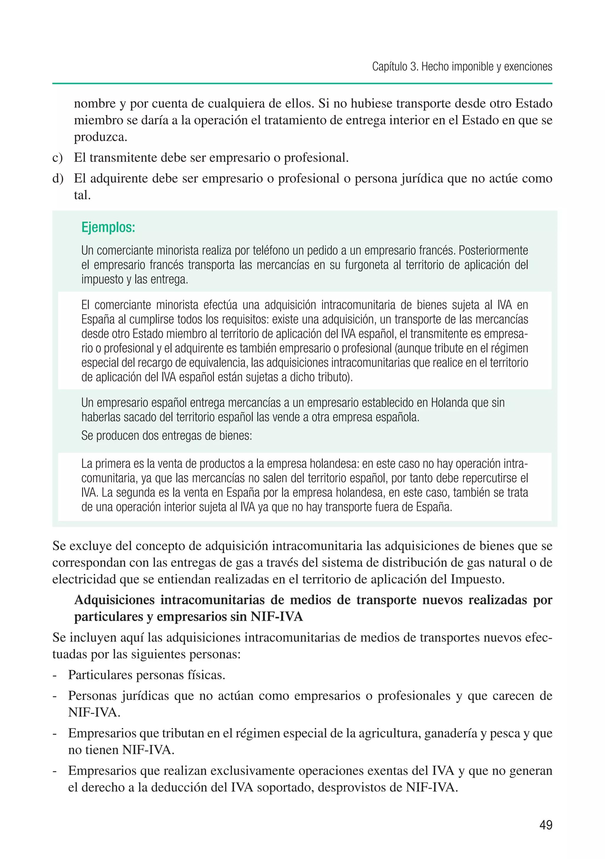 Capítulo 3. Hecho imponible y exenciones


    nombre y por cuenta de cualquiera de ellos. Si no hubiese transporte desde otro Estado
    miembro se daría a la operación el tratamiento de entrega interior en el Estado en que se
    produzca.
c)	 El transmitente debe ser empresario o profesional.
d)	 El adquirente debe ser empresario o profesional o persona jurídica que no actúe como
    tal.

     Ejemplos:
     Un comerciante minorista realiza por teléfono un pedido a un empresario francés. Posteriormente
     el empresario francés transporta las mercancías en su furgoneta al territorio de aplicación del
     impuesto y las entrega.
     El comerciante minorista efectúa una adquisición intracomunitaria de bienes sujeta al IVA en
     España al cumplirse todos los requisitos: existe una adquisición, un transporte de las mercancías
     desde otro Estado miembro al territorio de aplicación del IVA español, el transmitente es empresa-
     rio o profesional y el adquirente es también empresario o profesional (aunque tribute en el régimen
     especial del recargo de equivalencia, las adquisiciones intracomunitarias que realice en el territorio
     de aplicación del IVA español están sujetas a dicho tributo).
     Un empresario español entrega mercancías a un empresario establecido en Holanda que sin
     haberlas sacado del territorio español las vende a otra empresa española.
     Se producen dos entregas de bienes:

     La primera es la venta de productos a la empresa holandesa: en este caso no hay operación intra-
     comunitaria, ya que las mercancías no salen del territorio español, por tanto debe repercutirse el
     IVA. La segunda es la venta en España por la empresa holandesa, en este caso, también se trata
     de una operación interior sujeta al IVA ya que no hay transporte fuera de España.

Se excluye del concepto de adquisición intracomunitaria las adquisiciones de bienes que se
correspondan con las entregas de gas a través del sistema de distribución de gas natural o de
electricidad que se entiendan realizadas en el territorio de aplicación del Impuesto.
    Adquisiciones intracomunitarias de medios de transporte nuevos realizadas por
    particulares y empresarios sin NIF-IVA
Se incluyen aquí las adquisiciones intracomunitarias de medios de transportes nuevos efec-
tuadas por las siguientes personas:
-	 Particulares personas físicas.
-	 Personas jurídicas que no actúan como empresarios o profesionales y que carecen de
   NIF-IVA.
-	 Empresarios que tributan en el régimen especial de la agricultura, ganadería y pesca y que
   no tienen NIF-IVA.
-	 Empresarios que realizan exclusivamente operaciones exentas del IVA y que no generan
   el derecho a la deducción del IVA soportado, desprovistos de NIF-IVA.

                                                                                                              49
 