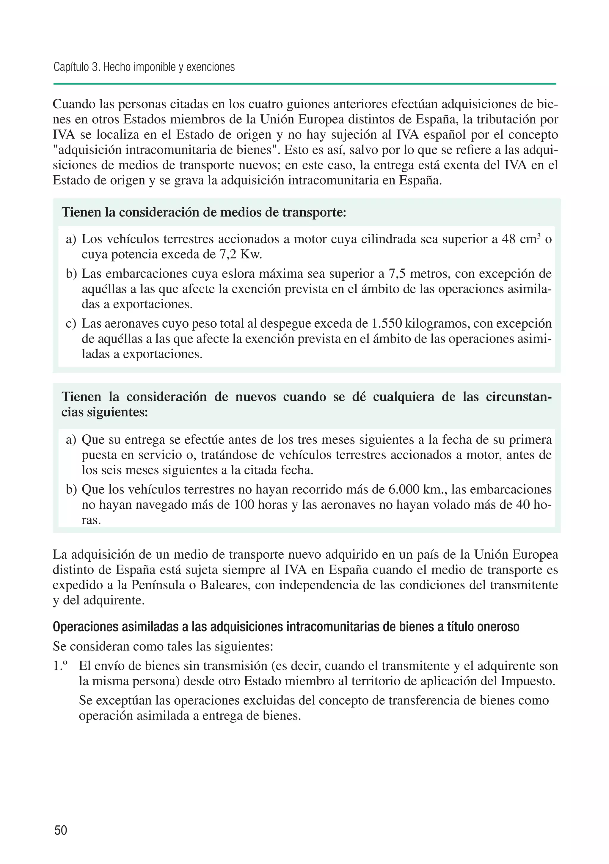 Capítulo 3. Hecho imponible y exenciones


Cuando las personas citadas en los cuatro guiones anteriores efectúan adquisiciones de bie-
nes en otros Estados miembros de la Unión Europea distintos de España, la tributación por
IVA se localiza en el Estado de origen y no hay sujeción al IVA español por el concepto
"adquisición intracomunitaria de bienes". Esto es así, salvo por lo que se refiere a las adqui-
siciones de medios de transporte nuevos; en este caso, la entrega está exenta del IVA en el
Estado de origen y se grava la adquisición intracomunitaria en España.

 Tienen la consideración de medios de transporte:
  a)	 Los vehículos terrestres accionados a motor cuya cilindrada sea superior a 48 cm3 o
      cuya potencia exceda de 7,2 Kw.
  b)	Las embarcaciones cuya eslora máxima sea superior a 7,5 metros, con excepción de
      aquéllas a las que afecte la exención prevista en el ámbito de las operaciones asimila-
      das a exportaciones.
  c)	 Las aeronaves cuyo peso total al despegue exceda de 1.550 kilogramos, con excepción
      de aquéllas a las que afecte la exención prevista en el ámbito de las operaciones asimi-
      ladas a exportaciones.


 Tienen la consideración de nuevos cuando se dé cualquiera de las circunstan-
 cias siguientes:
  a)	 Que su entrega se efectúe antes de los tres meses siguientes a la fecha de su primera
      puesta en servicio o, tratándose de vehículos terrestres accionados a motor, antes de
      los seis meses siguientes a la citada fecha.
  b)	Que los vehículos terrestres no hayan recorrido más de 6.000 km., las embarcaciones
      no hayan navegado más de 100 horas y las aeronaves no hayan volado más de 40 ho-
      ras.

La adquisición de un medio de transporte nuevo adquirido en un país de la Unión Europea
distinto de España está sujeta siempre al IVA en España cuando el medio de transporte es
expedido a la Península o Baleares, con independencia de las condiciones del transmitente
y del adquirente.
Operaciones asimiladas a las adquisiciones intracomunitarias de bienes a título oneroso
Se consideran como tales las siguientes:
1.º 	 El envío de bienes sin transmisión (es decir, cuando el transmitente y el adquirente son
      la misma persona) desde otro Estado miembro al territorio de aplicación del Impuesto.
	     Se exceptúan las operaciones excluidas del concepto de transferencia de bienes como
      operación asimilada a entrega de bienes.




50
 
