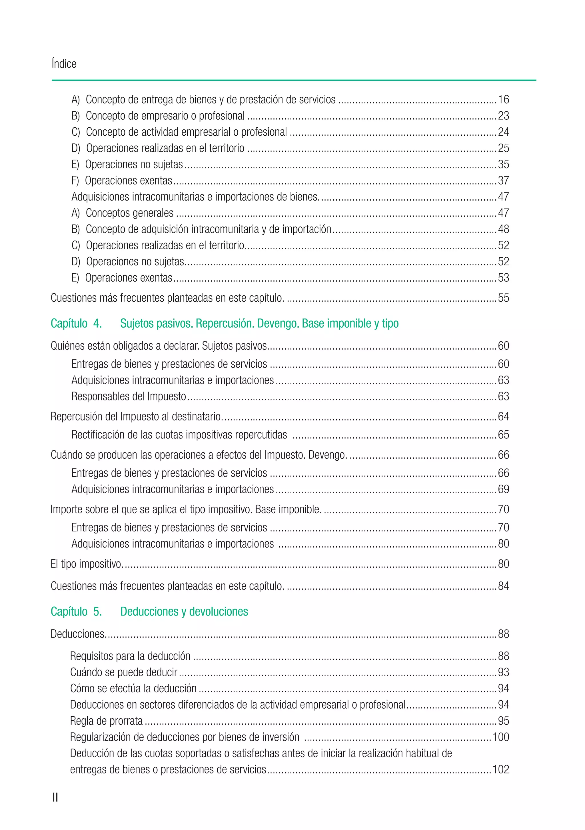 Índice


      A) Concepto de entrega de bienes y de prestación de servicios.........................................................16
      B) Concepto de empresario o profesional.........................................................................................23
      C) Concepto de actividad empresarial o profesional..........................................................................24
      D) Operaciones realizadas en el territorio.........................................................................................25
      E) Operaciones no sujetas...............................................................................................................35
      F) Operaciones exentas...................................................................................................................37
      A
      ​ dquisiciones intracomunitarias e importaciones de bienes................................................................47
      A) Conceptos generales..................................................................................................................47
      B) Concepto de adquisición intracomunitaria y de importación...........................................................48
      C) Operaciones realizadas en el territorio.........................................................................................52
      D) Operaciones no sujetas..............................................................................................................52
                                 .
      E) Operaciones exentas...................................................................................................................53
Cuestiones más frecuentes planteadas en este capítulo............................................................................55

Capítulo 4.	           Sujetos pasivos. Repercusión. Devengo. Base imponible y tipo
Quiénes están obligados a declarar. Sujetos pasivos.. ...............................................................................60
                                                    .
      Entregas de bienes y prestaciones de servicios.................................................................................60
      Adquisiciones intracomunitarias e importaciones...............................................................................63
      Responsables del Impuesto..............................................................................................................63
Repercusión del Impuesto al destinatario..................................................................................................64
      Rectificación de las cuotas impositivas repercutidas .........................................................................65
Cuándo se producen las operaciones a efectos del Impuesto. Devengo......................................................66
      Entregas de bienes y prestaciones de servicios.................................................................................66
      Adquisiciones intracomunitarias e importaciones...............................................................................69
Importe sobre el que se aplica el tipo impositivo. Base imponible...............................................................70
      Entregas de bienes y prestaciones de servicios.................................................................................70
      Adquisiciones intracomunitarias e importaciones ..............................................................................80
El tipo impositivo.....................................................................................................................................80
Cuestiones más frecuentes planteadas en este capítulo............................................................................84

Capítulo 5.	           Deducciones y devoluciones
Deducciones...........................................................................................................................................88
	     Requisitos para la deducción............................................................................................................88
	     Cuándo se puede deducir.................................................................................................................93
	     Cómo se efectúa la deducción..........................................................................................................94
	     Deducciones en sectores diferenciados de la actividad empresarial o profesional. ...............................94
                                                                                                                    .
	     Regla de prorrata.............................................................................................................................95
	     Regularización de deducciones por bienes de inversión ...................................................................100
	     Deducción de las cuotas soportadas o satisfechas antes de iniciar la realización habitual de
	     entregas de bienes o prestaciones de servicios................................................................................102

II
 