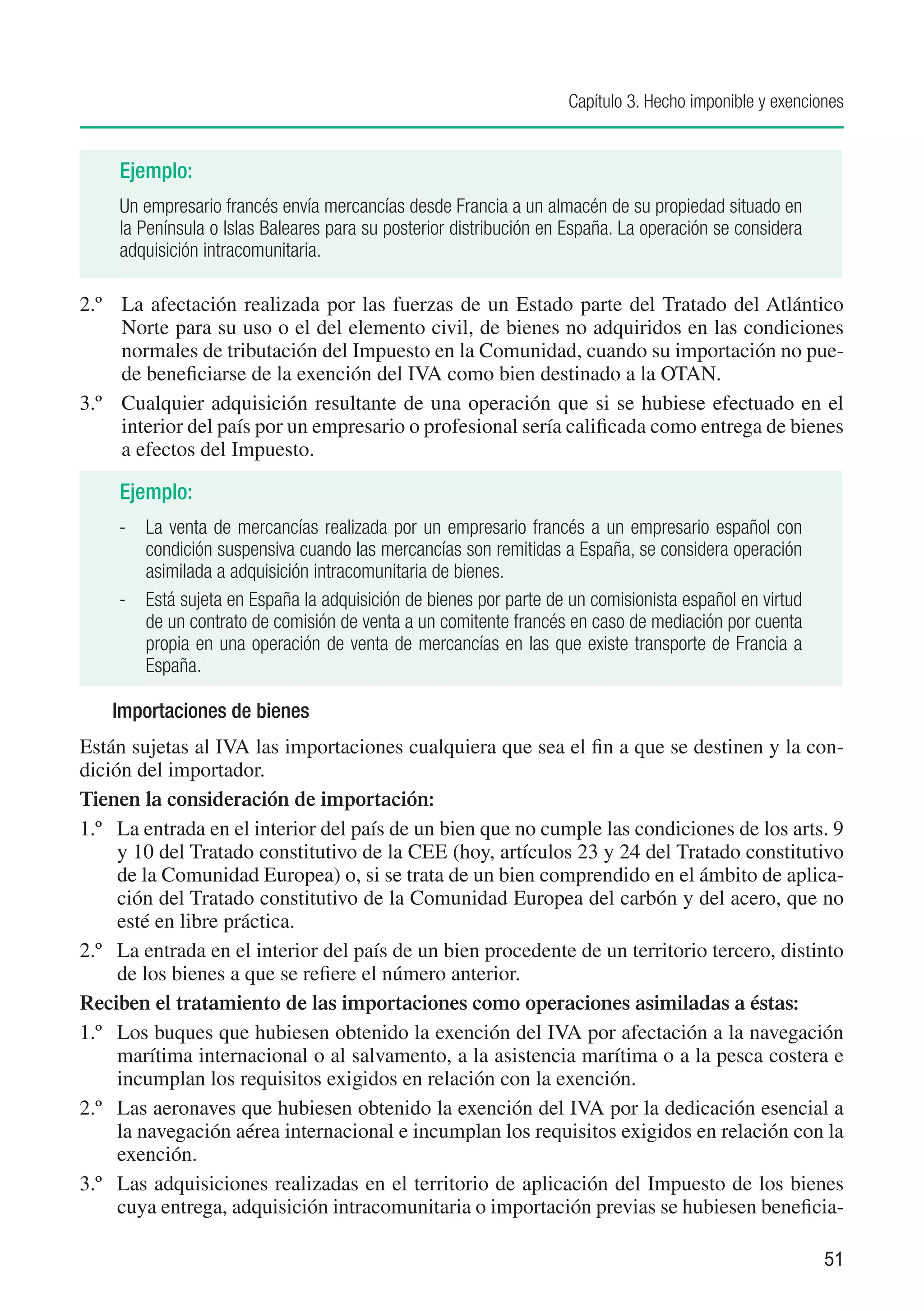 Capítulo 3. Hecho imponible y exenciones


     Ejemplo:
     Un empresario francés envía mercancías desde Francia a un almacén de su propiedad situado en
     la Península o Islas Baleares para su posterior distribución en España. La operación se considera
     adquisición intracomunitaria.

2.º	 La afectación realizada por las fuerzas de un Estado parte del Tratado del Atlántico
     Norte para su uso o el del elemento civil, de bienes no adquiridos en las condiciones
     normales de tributación del Impuesto en la Comunidad, cuando su importación no pue-
     de beneficiarse de la exención del IVA como bien destinado a la OTAN.
3.º	 Cualquier adquisición resultante de una operación que si se hubiese efectuado en el
     interior del país por un empresario o profesional sería calificada como entrega de bienes
     a efectos del Impuesto.

     Ejemplo:
    -	 La venta de mercancías realizada por un empresario francés a un empresario español con
       condición suspensiva cuando las mercancías son remitidas a España, se considera operación
       asimilada a adquisición intracomunitaria de bienes.
    -	 Está sujeta en España la adquisición de bienes por parte de un comisionista español en virtud
       de un contrato de comisión de venta a un comitente francés en caso de mediación por cuenta
       propia en una operación de venta de mercancías en las que existe transporte de Francia a
       España.

    Importaciones de bienes
Están sujetas al IVA las importaciones cualquiera que sea el fin a que se destinen y la con-
dición del importador.
Tienen la consideración de importación:
1.º	 La entrada en el interior del país de un bien que no cumple las condiciones de los arts. 9
     y 10 del Tratado constitutivo de la CEE (hoy, artículos 23 y 24 del Tratado constitutivo
     de la Comunidad Europea) o, si se trata de un bien comprendido en el ámbito de aplica-
     ción del Tratado constitutivo de la Comunidad Europea del carbón y del acero, que no
     esté en libre práctica.
2.º	 La entrada en el interior del país de un bien procedente de un territorio tercero, distinto
     de los bienes a que se refiere el número anterior.
Reciben el tratamiento de las importaciones como operaciones asimiladas a éstas:
1.º	 Los buques que hubiesen obtenido la exención del IVA por afectación a la navegación
     marítima internacional o al salvamento, a la asistencia marítima o a la pesca costera e
     incumplan los requisitos exigidos en relación con la exención.
2.º	 Las aeronaves que hubiesen obtenido la exención del IVA por la dedicación esencial a
     la navegación aérea internacional e incumplan los requisitos exigidos en relación con la
     exención.
3.º	 Las adquisiciones realizadas en el territorio de aplicación del Impuesto de los bienes
     cuya entrega, adquisición intracomunitaria o importación previas se hubiesen beneficia-

                                                                                                         51
 