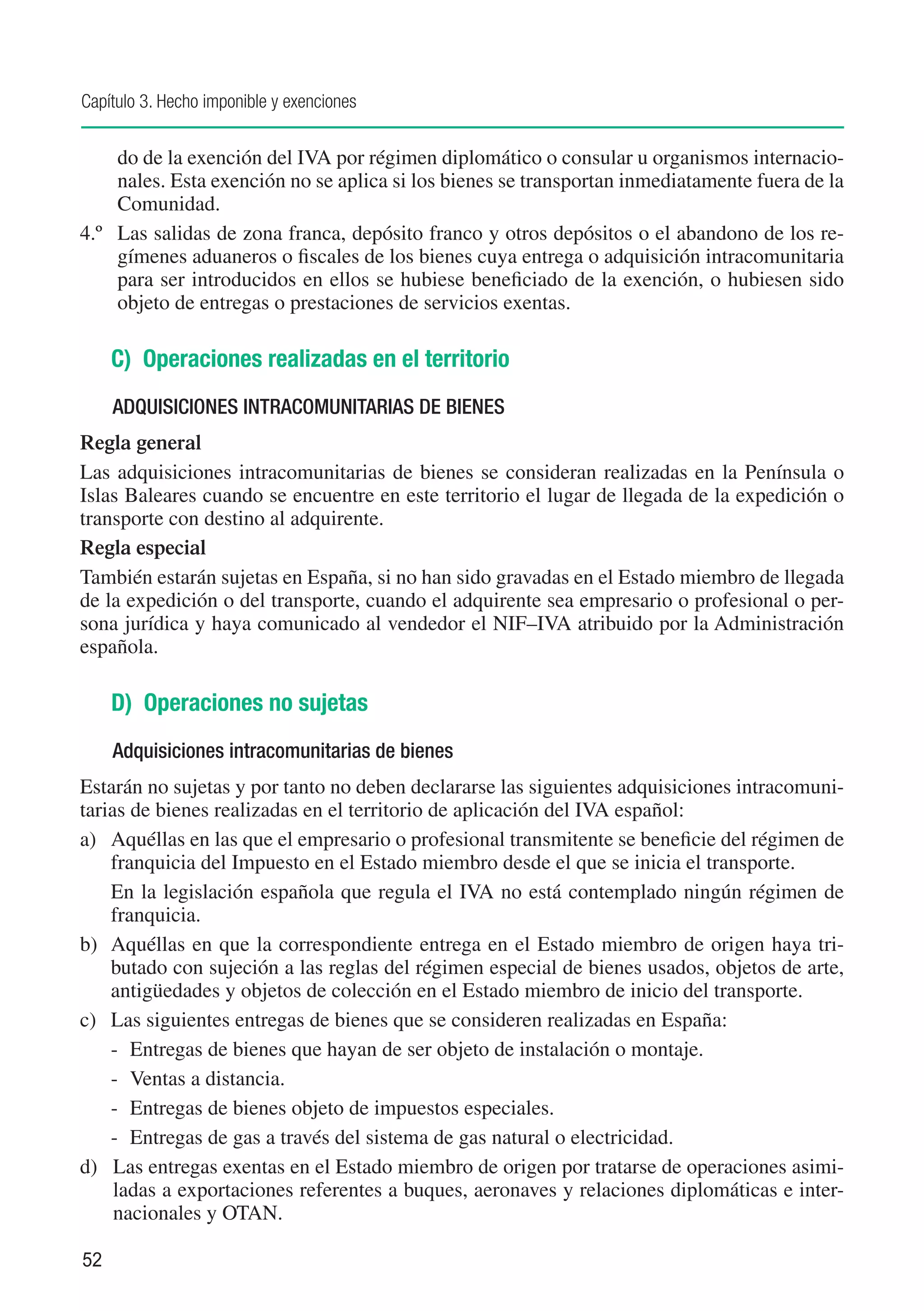 Capítulo 3. Hecho imponible y exenciones


     do de la exención del IVA por régimen diplomático o consular u organismos internacio-
     nales. Esta exención no se aplica si los bienes se transportan inmediatamente fuera de la
     Comunidad.
4.º	 Las salidas de zona franca, depósito franco y otros depósitos o el abandono de los re-
     gímenes aduaneros o fiscales de los bienes cuya entrega o adquisición intracomunitaria
     para ser introducidos en ellos se hubiese beneficiado de la exención, o hubiesen sido
     objeto de entregas o prestaciones de servicios exentas.

     C) Operaciones realizadas en el territorio
     ADQUISICIONES INTRACOMUNITARIAS DE BIENES
Regla general
Las adquisiciones intracomunitarias de bienes se consideran realizadas en la Península o
Islas Baleares cuando se encuentre en este territorio el lugar de llegada de la expedición o
transporte con destino al adquirente.
Regla especial
También estarán sujetas en España, si no han sido gravadas en el Estado miembro de llegada
de la expedición o del transporte, cuando el adquirente sea empresario o profesional o per-
sona jurídica y haya comunicado al vendedor el NIF–IVA atribuido por la Administración
española.

     D) Operaciones no sujetas
     Adquisiciones intracomunitarias de bienes
Estarán no sujetas y por tanto no deben declararse las siguientes adquisiciones intracomuni-
tarias de bienes realizadas en el territorio de aplicación del IVA español:
a)	 Aquéllas en las que el empresario o profesional transmitente se beneficie del régimen de
    franquicia del Impuesto en el Estado miembro desde el que se inicia el transporte.
	 En la legislación española que regula el IVA no está contemplado ningún régimen de
    franquicia.
b)	 Aquéllas en que la correspondiente entrega en el Estado miembro de origen haya tri-
    butado con sujeción a las reglas del régimen especial de bienes usados, objetos de arte,
    antigüedades y objetos de colección en el Estado miembro de inicio del transporte.
c)	 Las siguientes entregas de bienes que se consideren realizadas en España:
    -	 Entregas de bienes que hayan de ser objeto de instalación o montaje.
    -	 Ventas a distancia.
    -	 Entregas de bienes objeto de impuestos especiales.
    -	 Entregas de gas a través del sistema de gas natural o electricidad.
d)	 Las entregas exentas en el Estado miembro de origen por tratarse de operaciones asimi-
     ladas a exportaciones referentes a buques, aeronaves y relaciones diplomáticas e inter-
     nacionales y OTAN.

52
 
