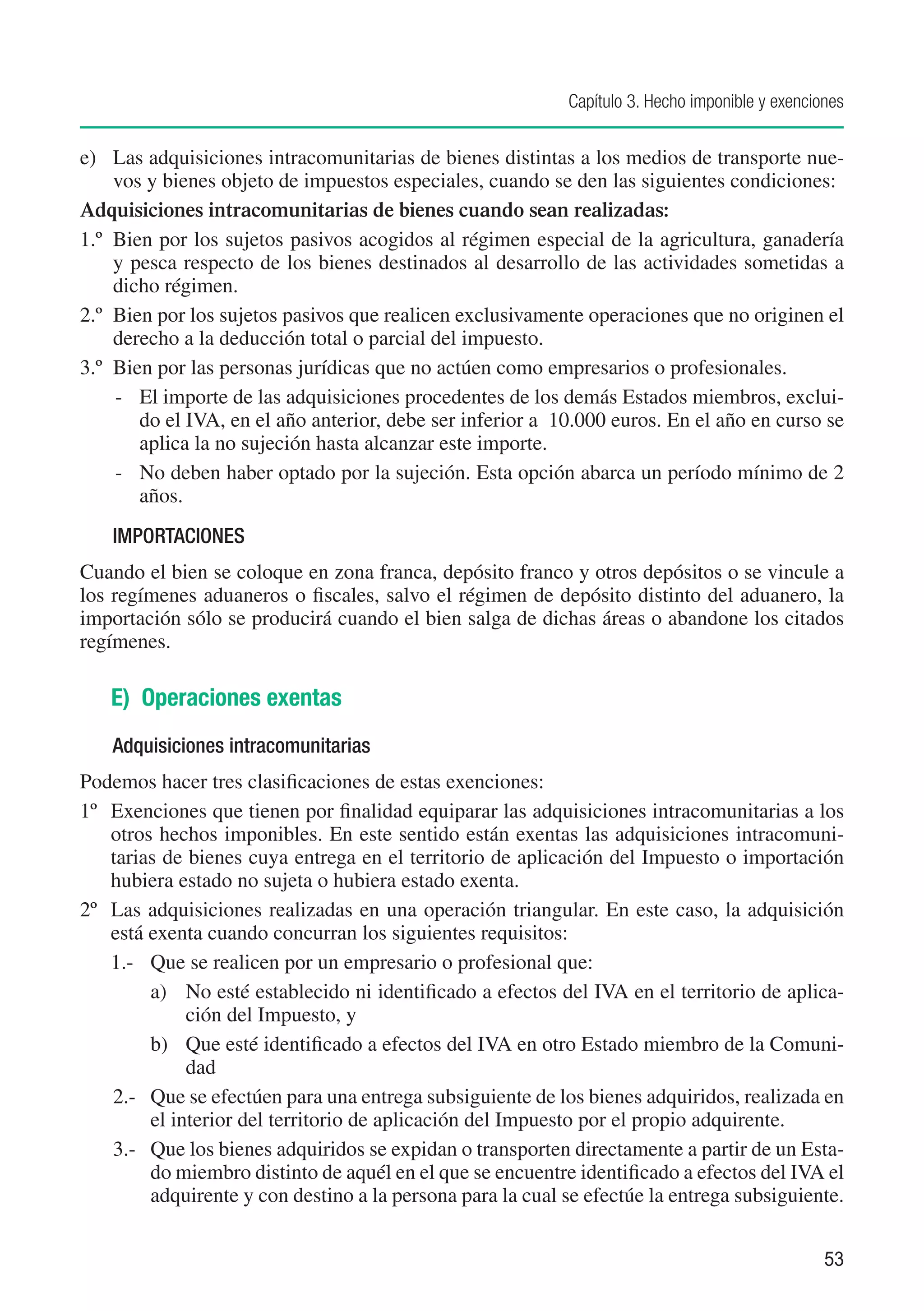 Capítulo 3. Hecho imponible y exenciones


e)	 Las adquisiciones intracomunitarias de bienes distintas a los medios de transporte nue-
     vos y bienes objeto de impuestos especiales, cuando se den las siguientes condiciones:
Adquisiciones intracomunitarias de bienes cuando sean realizadas:
1.º	 Bien por los sujetos pasivos acogidos al régimen especial de la agricultura, ganadería
     y pesca respecto de los bienes destinados al desarrollo de las actividades sometidas a
     dicho régimen.
2.º	 Bien por los sujetos pasivos que realicen exclusivamente operaciones que no originen el
     derecho a la deducción total o parcial del impuesto.
3.º	 Bien por las personas jurídicas que no actúen como empresarios o profesionales.
     -	 El importe de las adquisiciones procedentes de los demás Estados miembros, exclui-
        do el IVA, en el año anterior, debe ser inferior a 10.000 euros. En el año en curso se
        aplica la no sujeción hasta alcanzar este importe.
     -	 No deben haber optado por la sujeción. Esta opción abarca un período mínimo de 2
        años.
    IMPORTACIONES
Cuando el bien se coloque en zona franca, depósito franco y otros depósitos o se vincule a
los regímenes aduaneros o fiscales, salvo el régimen de depósito distinto del aduanero, la
importación sólo se producirá cuando el bien salga de dichas áreas o abandone los citados
regímenes.

   E) Operaciones exentas
    Adquisiciones intracomunitarias
Podemos hacer tres clasificaciones de estas exenciones:
1º	 Exenciones que tienen por finalidad equiparar las adquisiciones intracomunitarias a los
    otros hechos imponibles. En este sentido están exentas las adquisiciones intracomuni-
    tarias de bienes cuya entrega en el territorio de aplicación del Impuesto o importación
    hubiera estado no sujeta o hubiera estado exenta.
2º	 Las adquisiciones realizadas en una operación triangular. En este caso, la adquisición
    está exenta cuando concurran los siguientes requisitos:
    1.-	 Que se realicen por un empresario o profesional que:
         a)	 No esté establecido ni identificado a efectos del IVA en el territorio de aplica-
              ción del Impuesto, y
         b)	 Que esté identificado a efectos del IVA en otro Estado miembro de la Comuni-
              dad
    2.-	 Que se efectúen para una entrega subsiguiente de los bienes adquiridos, realizada en
         el interior del territorio de aplicación del Impuesto por el propio adquirente.
    3.-	 Que los bienes adquiridos se expidan o transporten directamente a partir de un Esta-
         do miembro distinto de aquél en el que se encuentre identificado a efectos del IVA el
         adquirente y con destino a la persona para la cual se efectúe la entrega subsiguiente.


                                                                                                 53
 