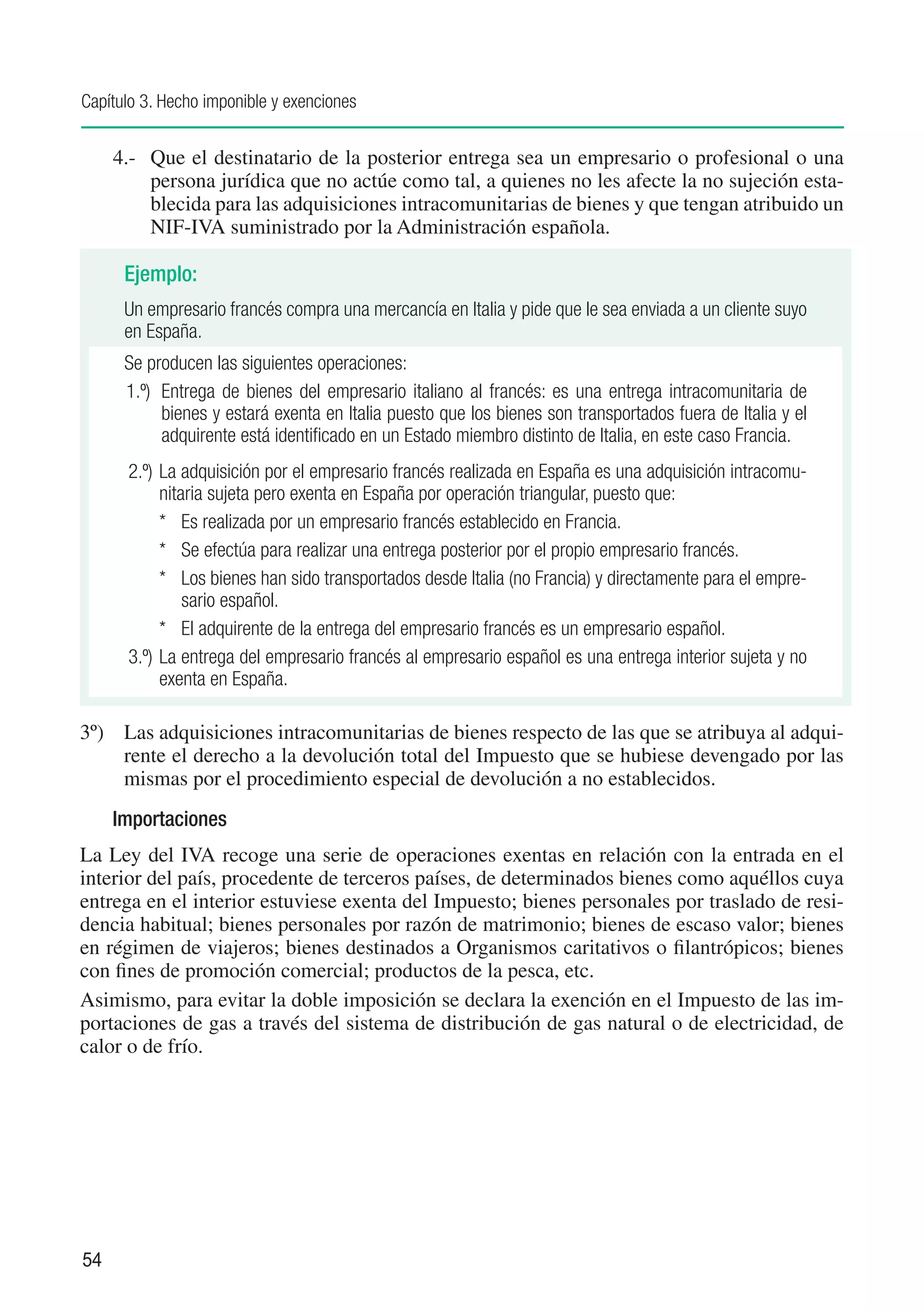 Capítulo 3. Hecho imponible y exenciones


     4.-	 Que el destinatario de la posterior entrega sea un empresario o profesional o una
          persona jurídica que no actúe como tal, a quienes no les afecte la no sujeción esta-
          blecida para las adquisiciones intracomunitarias de bienes y que tengan atribuido un
          NIF-IVA suministrado por la Administración española.

      Ejemplo:
      Un empresario francés compra una mercancía en Italia y pide que le sea enviada a un cliente suyo
      en España.
      Se producen las siguientes operaciones:
      1.º)	 Entrega de bienes del empresario italiano al francés: es una entrega intracomunitaria de
            bienes y estará exenta en Italia puesto que los bienes son transportados fuera de Italia y el
            adquirente está identificado en un Estado miembro distinto de Italia, en este caso Francia.
      2.º)	La adquisición por el empresario francés realizada en España es una adquisición intracomu-
           nitaria sujeta pero exenta en España por operación triangular, puesto que:
           *	 Es realizada por un empresario francés establecido en Francia.
           *	 Se efectúa para realizar una entrega posterior por el propio empresario francés.
           *	 Los bienes han sido transportados desde Italia (no Francia) y directamente para el empre-
               sario español.
           *	 El adquirente de la entrega del empresario francés es un empresario español.
      3.º)	La entrega del empresario francés al empresario español es una entrega interior sujeta y no
           exenta en España.

3º)	 Las adquisiciones intracomunitarias de bienes respecto de las que se atribuya al adqui-
     rente el derecho a la devolución total del Impuesto que se hubiese devengado por las
     mismas por el procedimiento especial de devolución a no establecidos.
     Importaciones
La Ley del IVA recoge una serie de operaciones exentas en relación con la entrada en el
interior del país, procedente de terceros países, de determinados bienes como aquéllos cuya
entrega en el interior estuviese exenta del Impuesto; bienes personales por traslado de resi-
dencia habitual; bienes personales por razón de matrimonio; bienes de escaso valor; bienes
en régimen de viajeros; bienes destinados a Organismos caritativos o filantrópicos; bienes
con fines de promoción comercial; productos de la pesca, etc.
Asimismo, para evitar la doble imposición se declara la exención en el Impuesto de las im-
portaciones de gas a través del sistema de distribución de gas natural o de electricidad, de
calor o de frío.




54
 