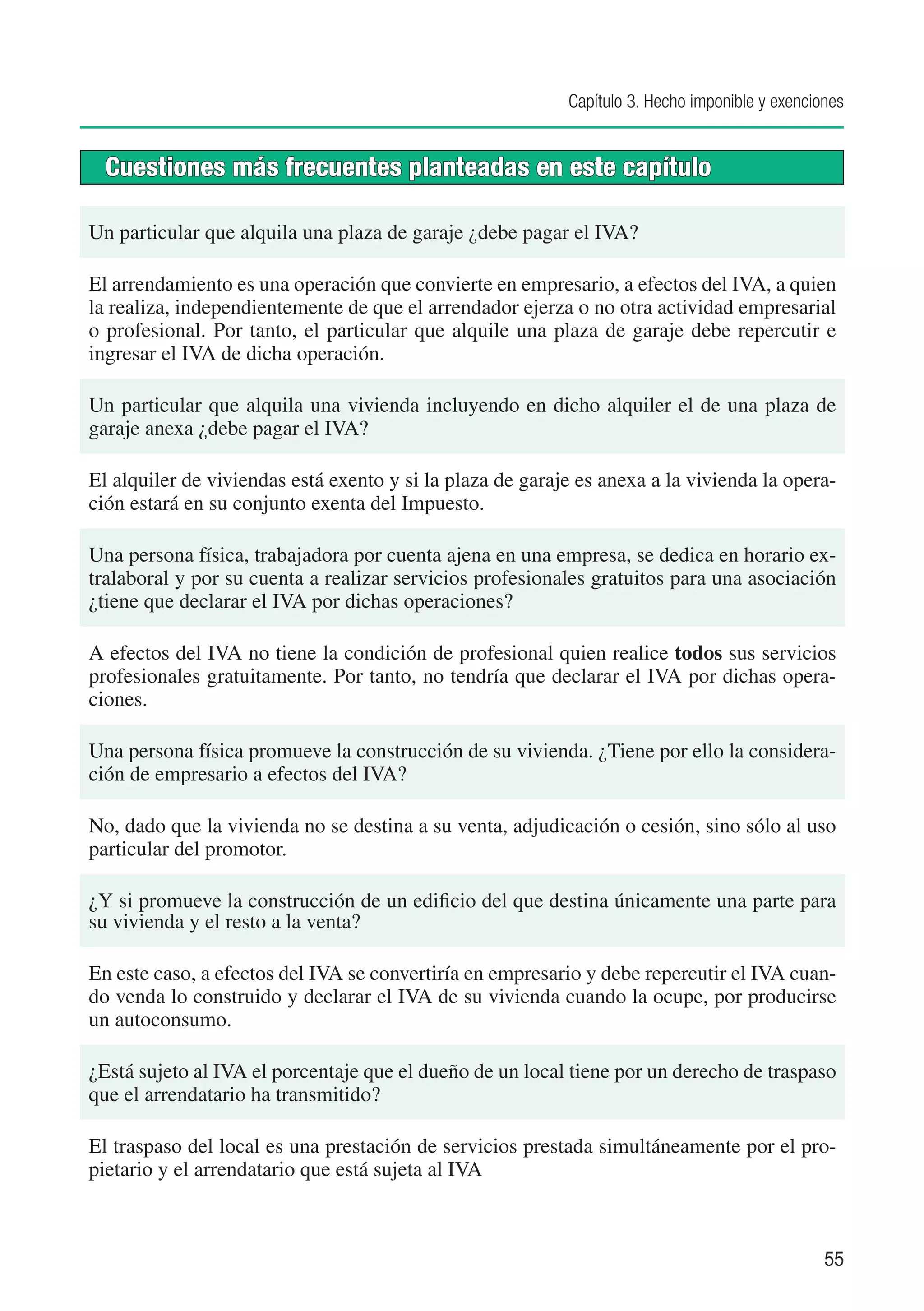 Capítulo 3. Hecho imponible y exenciones


  Cuestiones más frecuentes planteadas en este capítulo

Un particular que alquila una plaza de garaje ¿debe pagar el IVA?

El arrendamiento es una operación que convierte en empresario, a efectos del IVA, a quien
la realiza, independientemente de que el arrendador ejerza o no otra actividad empresarial
o profesional. Por tanto, el particular que alquile una plaza de garaje debe repercutir e
ingresar el IVA de dicha operación.

Un particular que alquila una vivienda incluyendo en dicho alquiler el de una plaza de
garaje anexa ¿debe pagar el IVA?

El alquiler de viviendas está exento y si la plaza de garaje es anexa a la vivienda la opera-
ción estará en su conjunto exenta del Impuesto.

Una persona física, trabajadora por cuenta ajena en una empresa, se dedica en horario ex-
tralaboral y por su cuenta a realizar servicios profesionales gratuitos para una asociación
¿tiene que declarar el IVA por dichas operaciones?

A efectos del IVA no tiene la condición de profesional quien realice todos sus servicios
profesionales gratuitamente. Por tanto, no tendría que declarar el IVA por dichas opera-
ciones.

Una persona física promueve la construcción de su vivienda. ¿Tiene por ello la considera-
ción de empresario a efectos del IVA?

No, dado que la vivienda no se destina a su venta, adjudicación o cesión, sino sólo al uso
particular del promotor.

¿Y si promueve la construcción de un edificio del que destina únicamente una parte para
su vivienda y el resto a la venta?

En este caso, a efectos del IVA se convertiría en empresario y debe repercutir el IVA cuan-
do venda lo construido y declarar el IVA de su vivienda cuando la ocupe, por producirse
un autoconsumo.

¿Está sujeto al IVA el porcentaje que el dueño de un local tiene por un derecho de traspaso
que el arrendatario ha transmitido?

El traspaso del local es una prestación de servicios prestada simultáneamente por el pro-
pietario y el arrendatario que está sujeta al IVA



                                                                                                55
 
