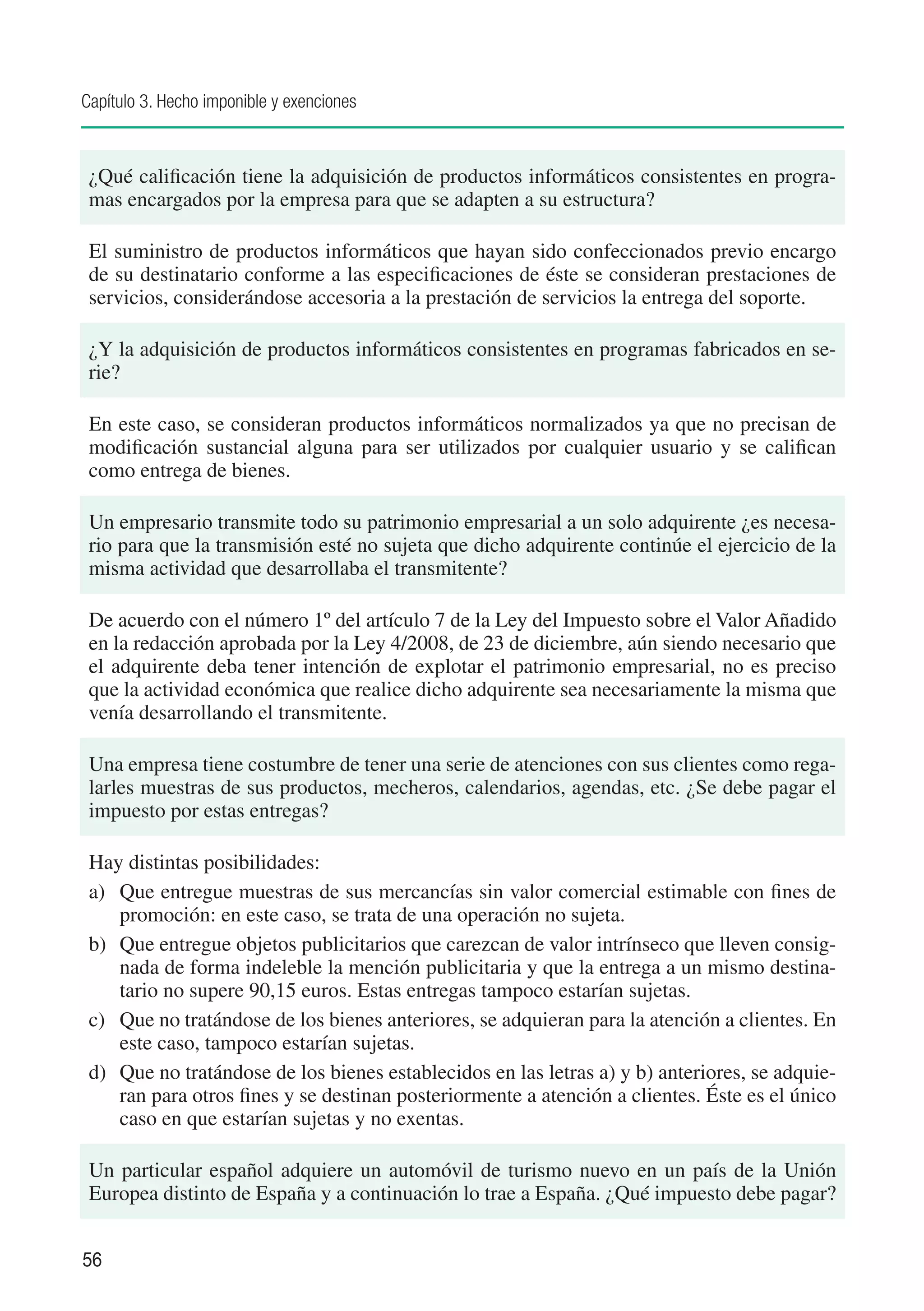 Capítulo 3. Hecho imponible y exenciones



 ¿Qué calificación tiene la adquisición de productos informáticos consistentes en progra-
 mas encargados por la empresa para que se adapten a su estructura?

 El suministro de productos informáticos que hayan sido confeccionados previo encargo
 de su destinatario conforme a las especificaciones de éste se consideran prestaciones de
 servicios, considerándose accesoria a la prestación de servicios la entrega del soporte.

 ¿Y la adquisición de productos informáticos consistentes en programas fabricados en se-
 rie?

 En este caso, se consideran productos informáticos normalizados ya que no precisan de
 modificación sustancial alguna para ser utilizados por cualquier usuario y se califican
 como entrega de bienes.

 Un empresario transmite todo su patrimonio empresarial a un solo adquirente ¿es necesa-
 rio para que la transmisión esté no sujeta que dicho adquirente continúe el ejercicio de la
 misma actividad que desarrollaba el transmitente?

 De acuerdo con el número 1º del artículo 7 de la Ley del Impuesto sobre el Valor Añadido
 en la redacción aprobada por la Ley 4/2008, de 23 de diciembre, aún siendo necesario que
 el adquirente deba tener intención de explotar el patrimonio empresarial, no es preciso
 que la actividad económica que realice dicho adquirente sea necesariamente la misma que
 venía desarrollando el transmitente.

 Una empresa tiene costumbre de tener una serie de atenciones con sus clientes como rega-
 larles muestras de sus productos, mecheros, calendarios, agendas, etc. ¿Se debe pagar el
 impuesto por estas entregas?

 Hay distintas posibilidades:
 a)	 Que entregue muestras de sus mercancías sin valor comercial estimable con fines de
     promoción: en este caso, se trata de una operación no sujeta.
 b)	 Que entregue objetos publicitarios que carezcan de valor intrínseco que lleven consig-
     nada de forma indeleble la mención publicitaria y que la entrega a un mismo destina-
     tario no supere 90,15 euros. Estas entregas tampoco estarían sujetas.
 c)	 Que no tratándose de los bienes anteriores, se adquieran para la atención a clientes. En
     este caso, tampoco estarían sujetas.
 d)	 Que no tratándose de los bienes establecidos en las letras a) y b) anteriores, se adquie-
     ran para otros fines y se destinan posteriormente a atención a clientes. Éste es el único
     caso en que estarían sujetas y no exentas.

 Un particular español adquiere un automóvil de turismo nuevo en un país de la Unión
 Europea distinto de España y a continuación lo trae a España. ¿Qué impuesto debe pagar?


56
 