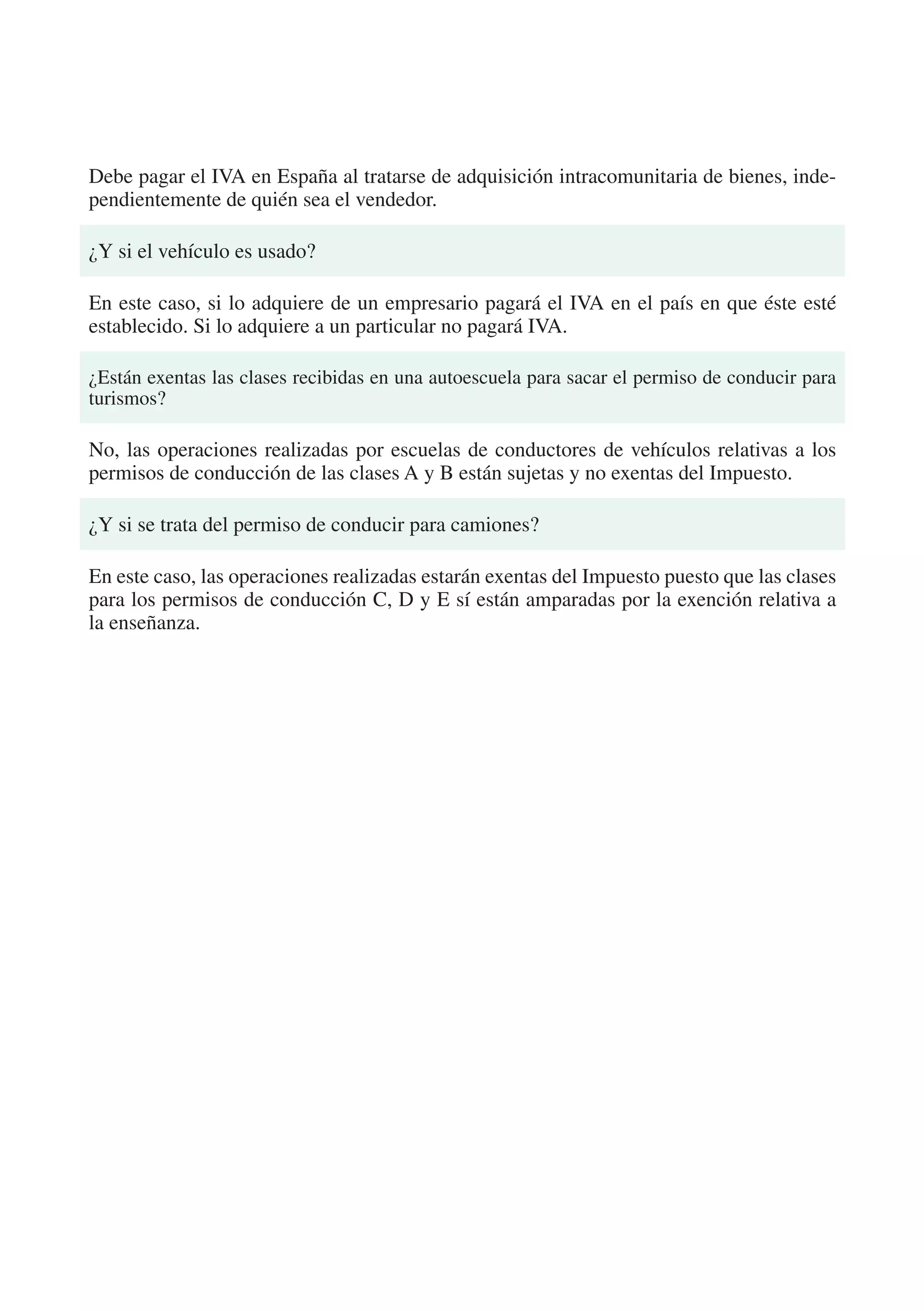 Debe pagar el IVA en España al tratarse de adquisición intracomunitaria de bienes, inde-
pendientemente de quién sea el vendedor.

¿Y si el vehículo es usado?

En este caso, si lo adquiere de un empresario pagará el IVA en el país en que éste esté
establecido. Si lo adquiere a un particular no pagará IVA.

¿Están exentas las clases recibidas en una autoescuela para sacar el permiso de conducir para
turismos?

No, las operaciones realizadas por escuelas de conductores de vehículos relativas a los
permisos de conducción de las clases A y B están sujetas y no exentas del Impuesto.

¿Y si se trata del permiso de conducir para camiones?

En este caso, las operaciones realizadas estarán exentas del Impuesto puesto que las clases
para los permisos de conducción C, D y E sí están amparadas por la exención relativa a
la enseñanza.
 