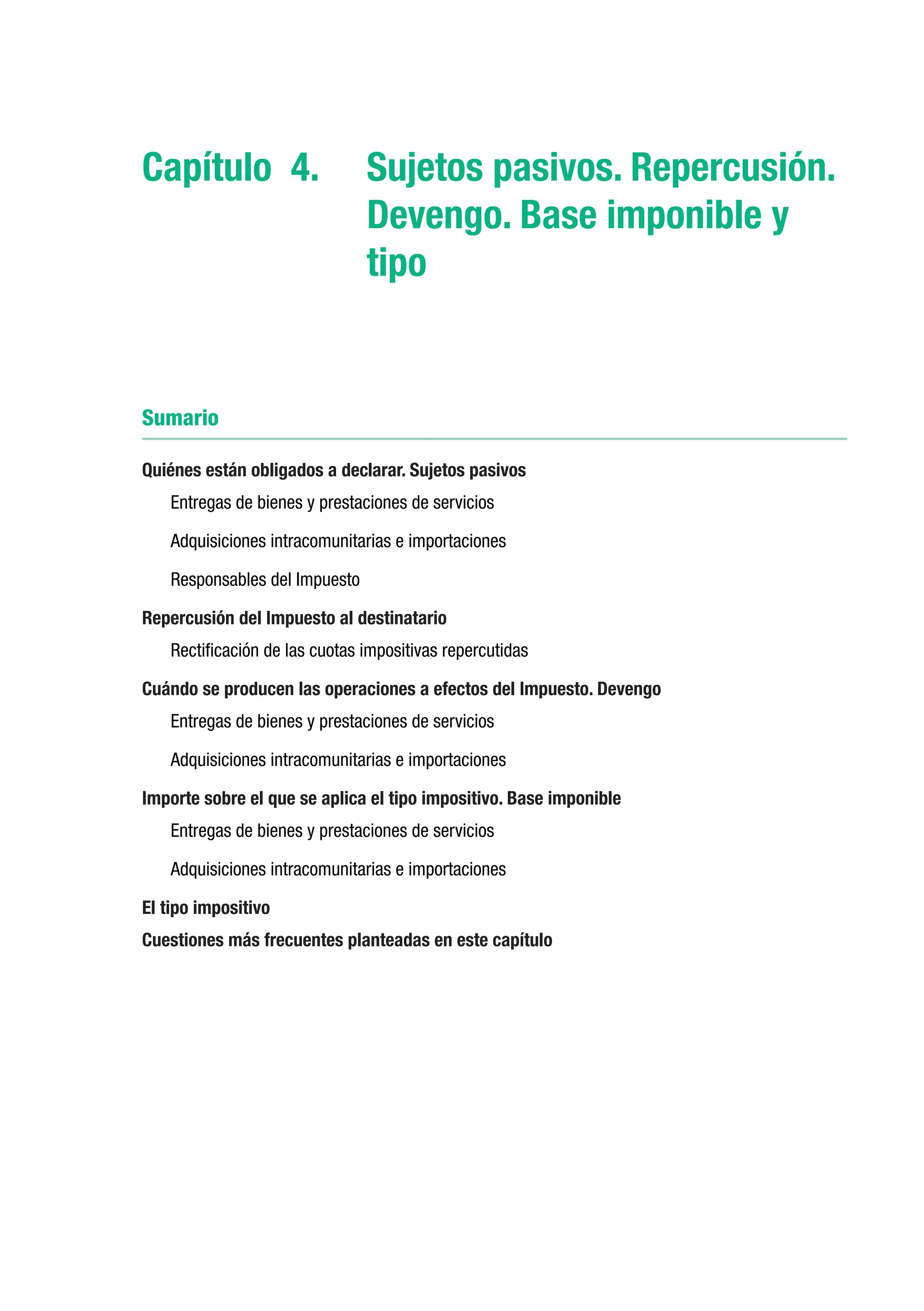 Capítulo 4.	 Sujetos pasivos. Repercusión.
             Devengo. Base imponible y
             tipo


Sumario

Quiénes están obligados a declarar. Sujetos pasivos
    Entregas de bienes y prestaciones de servicios

    Adquisiciones intracomunitarias e importaciones

    Responsables del Impuesto

Repercusión del Impuesto al destinatario
    Rectificación de las cuotas impositivas repercutidas

Cuándo se producen las operaciones a efectos del Impuesto. Devengo
    Entregas de bienes y prestaciones de servicios

    Adquisiciones intracomunitarias e importaciones

Importe sobre el que se aplica el tipo impositivo. Base imponible
    Entregas de bienes y prestaciones de servicios

    Adquisiciones intracomunitarias e importaciones

El tipo impositivo
Cuestiones más frecuentes planteadas en este capítulo
 