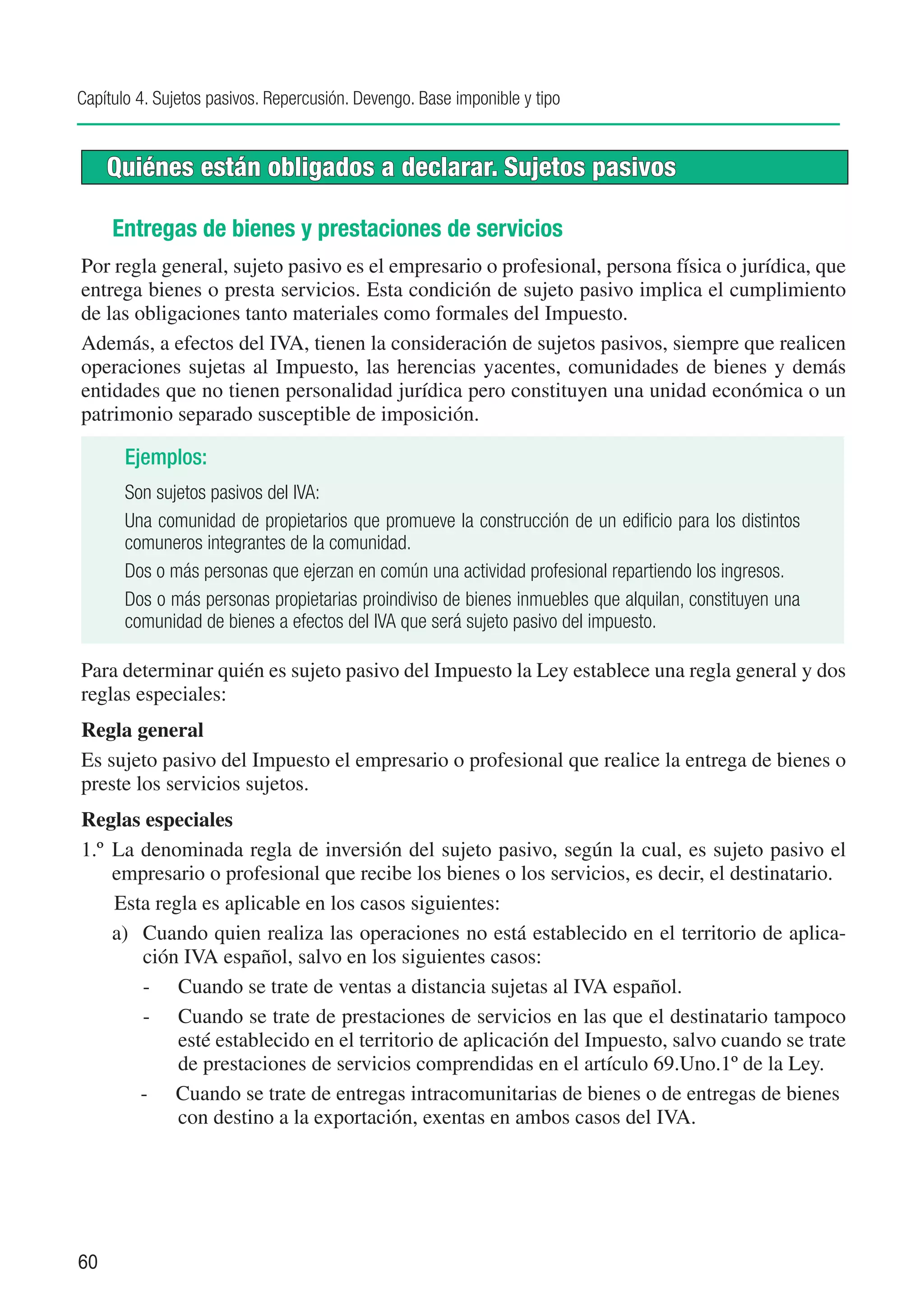 Capítulo 4. Sujetos pasivos. Repercusión. Devengo. Base imponible y tipo


     Quiénes están obligados a declarar. Sujetos pasivos

     Entregas de bienes y prestaciones de servicios
Por regla general, sujeto pasivo es el empresario o profesional, persona física o jurídica, que
entrega bienes o presta servicios. Esta condición de sujeto pasivo implica el cumplimiento
de las obligaciones tanto materiales como formales del Impuesto.
Además, a efectos del IVA, tienen la consideración de sujetos pasivos, siempre que realicen
operaciones sujetas al Impuesto, las herencias yacentes, comunidades de bienes y demás
entidades que no tienen personalidad jurídica pero constituyen una unidad económica o un
patrimonio separado susceptible de imposición.

       Ejemplos:
       Son sujetos pasivos del IVA:
       Una comunidad de propietarios que promueve la construcción de un edificio para los distintos
       comuneros integrantes de la comunidad.
       Dos o más personas que ejerzan en común una actividad profesional repartiendo los ingresos.
       Dos o más personas propietarias proindiviso de bienes inmuebles que alquilan, constituyen una
       comunidad de bienes a efectos del IVA que será sujeto pasivo del impuesto.

Para determinar quién es sujeto pasivo del Impuesto la Ley establece una regla general y dos
reglas especiales:
Regla general
Es sujeto pasivo del Impuesto el empresario o profesional que realice la entrega de bienes o
preste los servicios sujetos.
Reglas especiales
1.º	 La denominada regla de inversión del sujeto pasivo, según la cual, es sujeto pasivo el
     empresario o profesional que recibe los bienes o los servicios, es decir, el destinatario.
     Esta regla es aplicable en los casos siguientes:
     a)	 Cuando quien realiza las operaciones no está establecido en el territorio de aplica-
         ción IVA español, salvo en los siguientes casos:
         -	 Cuando se trate de ventas a distancia sujetas al IVA español.
         -	 Cuando se trate de prestaciones de servicios en las que el destinatario tampoco
             esté establecido en el territorio de aplicación del Impuesto, salvo cuando se trate
             de prestaciones de servicios comprendidas en el artículo 69.Uno.1º de la Ley.
         -	 Cuando se trate de entregas intracomunitarias de bienes o de entregas de bienes
             con destino a la exportación, exentas en ambos casos del IVA.




60
 