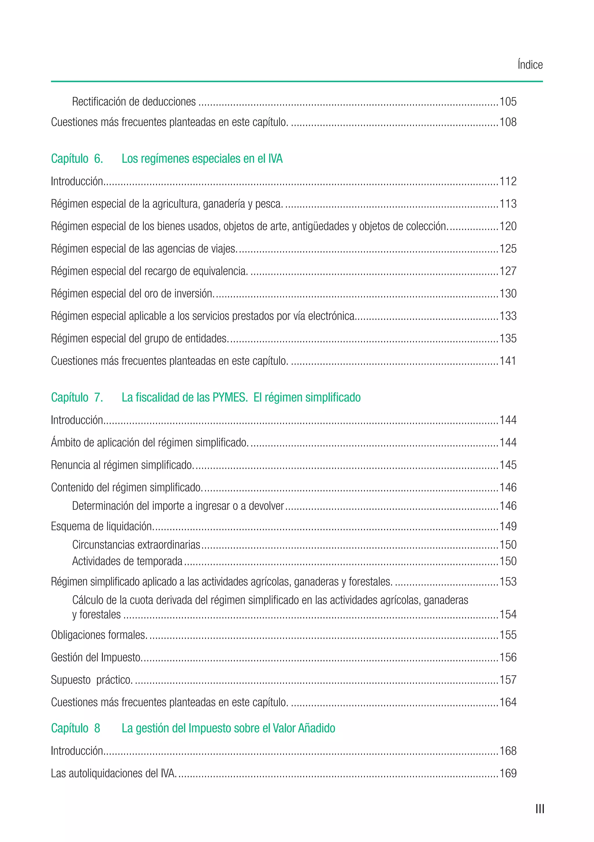 Índice


      Rectificación de deducciones.........................................................................................................105
Cuestiones más frecuentes planteadas en este capítulo..........................................................................108


Capítulo 6.	           Los regímenes especiales en el IVA
Introducción.........................................................................................................................................112
             .
Régimen especial de la agricultura, ganadería y pesca............................................................................113
Régimen especial de los bienes usados, objetos de arte, antigüedades y objetos de colección...................120
Régimen especial de las agencias de viajes............................................................................................125
Régimen especial del recargo de equivalencia........................................................................................127
Régimen especial del oro de inversión....................................................................................................130
Régimen especial aplicable a los servicios prestados por vía electrónica..................................................133
                                                                         .
Régimen especial del grupo de entidades...............................................................................................135
Cuestiones más frecuentes planteadas en este capítulo..........................................................................141


Capítulo 7.	           La fiscalidad de las PYMES. El régimen simplificado
Introducción.........................................................................................................................................144
             .
Ámbito de aplicación del régimen simplificado........................................................................................144
Renuncia al régimen simplificado...........................................................................................................145
Contenido del régimen simplificado........................................................................................................146
      Determinación del importe a ingresar o a devolver...........................................................................146
Esquema de liquidación.........................................................................................................................149
      Circunstancias extraordinarias........................................................................................................150
      Actividades de temporada..............................................................................................................150
Régimen simplificado aplicado a las actividades agrícolas, ganaderas y forestales......................................153
      Cálculo de la cuota derivada del régimen simplificado en las actividades agrícolas, ganaderas
      y forestales...................................................................................................................................154
Obligaciones formales...........................................................................................................................155
Gestión del Impuesto.............................................................................................................................156
Supuesto práctico................................................................................................................................157
Cuestiones más frecuentes planteadas en este capítulo..........................................................................164

Capítulo 8	            La gestión del Impuesto sobre el Valor Añadido
Introducción.........................................................................................................................................168
             .
Las autoliquidaciones del IVA.................................................................................................................169

                                                                                                                                                               III
 