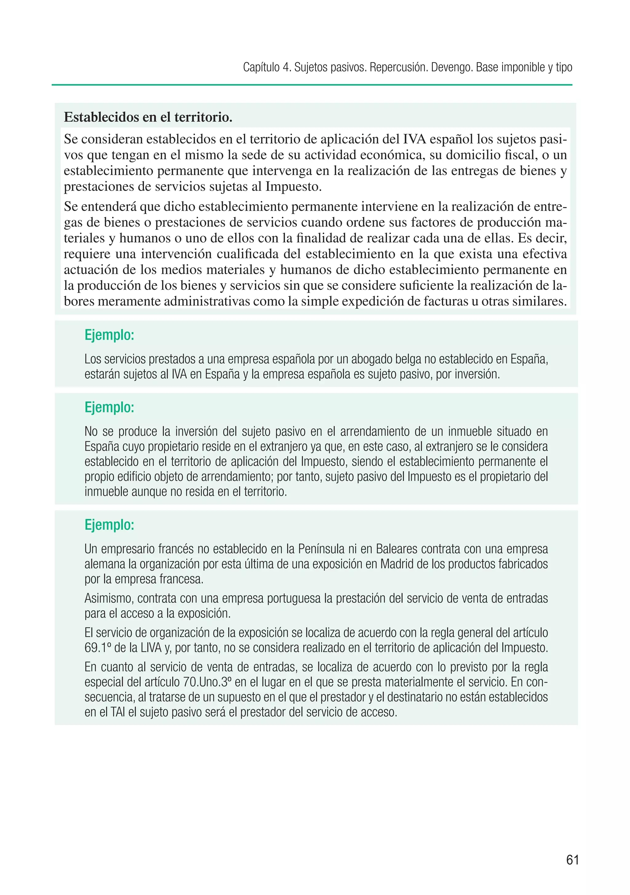 Capítulo 4. Sujetos pasivos. Repercusión. Devengo. Base imponible y tipo


Establecidos en el territorio.
Se consideran establecidos en el territorio de aplicación del IVA español los sujetos pasi-
vos que tengan en el mismo la sede de su actividad económica, su domicilio fiscal, o un
establecimiento permanente que intervenga en la realización de las entregas de bienes y
prestaciones de servicios sujetas al Impuesto.
Se entenderá que dicho establecimiento permanente interviene en la realización de entre-
gas de bienes o prestaciones de servicios cuando ordene sus factores de producción ma-
teriales y humanos o uno de ellos con la finalidad de realizar cada una de ellas. Es decir,
requiere una intervención cualificada del establecimiento en la que exista una efectiva
actuación de los medios materiales y humanos de dicho establecimiento permanente en
la producción de los bienes y servicios sin que se considere suficiente la realización de la-
bores meramente administrativas como la simple expedición de facturas u otras similares.

   Ejemplo:
   Los servicios prestados a una empresa española por un abogado belga no establecido en España,
   estarán sujetos al IVA en España y la empresa española es sujeto pasivo, por inversión.

   Ejemplo:
   No se produce la inversión del sujeto pasivo en el arrendamiento de un inmueble situado en
   España cuyo propietario reside en el extranjero ya que, en este caso, al extranjero se le considera
   establecido en el territorio de aplicación del Impuesto, siendo el establecimiento permanente el
   propio edificio objeto de arrendamiento; por tanto, sujeto pasivo del Impuesto es el propietario del
   inmueble aunque no resida en el territorio.

   Ejemplo:
   Un empresario francés no establecido en la Península ni en Baleares contrata con una empresa
   alemana la organización por esta última de una exposición en Madrid de los productos fabricados
   por la empresa francesa.
   Asimismo, contrata con una empresa portuguesa la prestación del servicio de venta de entradas
   para el acceso a la exposición.
   El servicio de organización de la exposición se localiza de acuerdo con la regla general del artículo
   69.1º de la LIVA y, por tanto, no se considera realizado en el territorio de aplicación del Impuesto.
   En cuanto al servicio de venta de entradas, se localiza de acuerdo con lo previsto por la regla
   especial del artículo 70.Uno.3º en el lugar en el que se presta materialmente el servicio. En con-
   secuencia, al tratarse de un supuesto en el que el prestador y el destinatario no están establecidos
   en el TAI el sujeto pasivo será el prestador del servicio de acceso.




                                                                                                           61
 