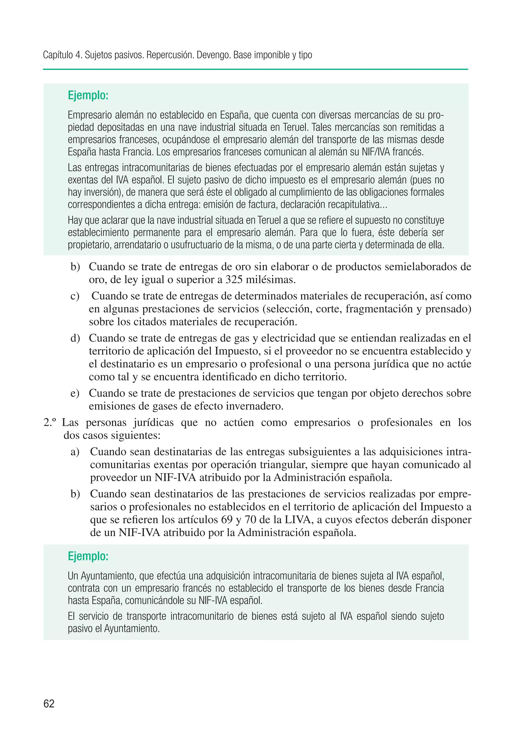 Capítulo 4. Sujetos pasivos. Repercusión. Devengo. Base imponible y tipo


      Ejemplo:
      Empresario alemán no establecido en España, que cuenta con diversas mercancías de su pro-
      piedad depositadas en una nave industrial situada en Teruel. Tales mercancías son remitidas a
      empresarios franceses, ocupándose el empresario alemán del transporte de las mismas desde
      España hasta Francia. Los empresarios franceses comunican al alemán su NIF/IVA francés.
      Las entregas intracomunitarias de bienes efectuadas por el empresario alemán están sujetas y
      exentas del IVA español. El sujeto pasivo de dicho impuesto es el empresario alemán (pues no
      hay inversión), de manera que será éste el obligado al cumplimiento de las obligaciones formales
      correspondientes a dicha entrega: emisión de factura, declaración recapitulativa...
      Hay que aclarar que la nave industrial situada en Teruel a que se refiere el supuesto no constituye
      establecimiento permanente para el empresario alemán. Para que lo fuera, éste debería ser
      propietario, arrendatario o usufructuario de la misma, o de una parte cierta y determinada de ella.
      b)	 Cuando se trate de entregas de oro sin elaborar o de productos semielaborados de
           oro, de ley igual o superior a 325 milésimas.
      c)	 Cuando se trate de entregas de determinados materiales de recuperación, así como
           en algunas prestaciones de servicios (selección, corte, fragmentación y prensado)
           sobre los citados materiales de recuperación.
      d)	 Cuando se trate de entregas de gas y electricidad que se entiendan realizadas en el
           territorio de aplicación del Impuesto, si el proveedor no se encuentra establecido y
           el destinatario es un empresario o profesional o una persona jurídica que no actúe
           como tal y se encuentra identificado en dicho territorio.
      e)	 Cuando se trate de prestaciones de servicios que tengan por objeto derechos sobre
           emisiones de gases de efecto invernadero.
2.º		Las personas jurídicas que no actúen como empresarios o profesionales en los
     dos casos siguientes:
      a) 	 Cuando sean destinatarias de las entregas subsiguientes a las adquisiciones intra-
           comunitarias exentas por operación triangular, siempre que hayan comunicado al
           proveedor un NIF-IVA atribuido por la Administración española.
      b)	 Cuando sean destinatarios de las prestaciones de servicios realizadas por empre-
           sarios o profesionales no establecidos en el territorio de aplicación del Impuesto a
           que se refieren los artículos 69 y 70 de la LIVA, a cuyos efectos deberán disponer
           de un NIF-IVA atribuido por la Administración española.

      Ejemplo:
      Un Ayuntamiento, que efectúa una adquisición intracomunitaria de bienes sujeta al IVA español,
      contrata con un empresario francés no establecido el transporte de los bienes desde Francia
      hasta España, comunicándole su NIF-IVA español.
      El servicio de transporte intracomunitario de bienes está sujeto al IVA español siendo sujeto
      pasivo el Ayuntamiento.




62
 