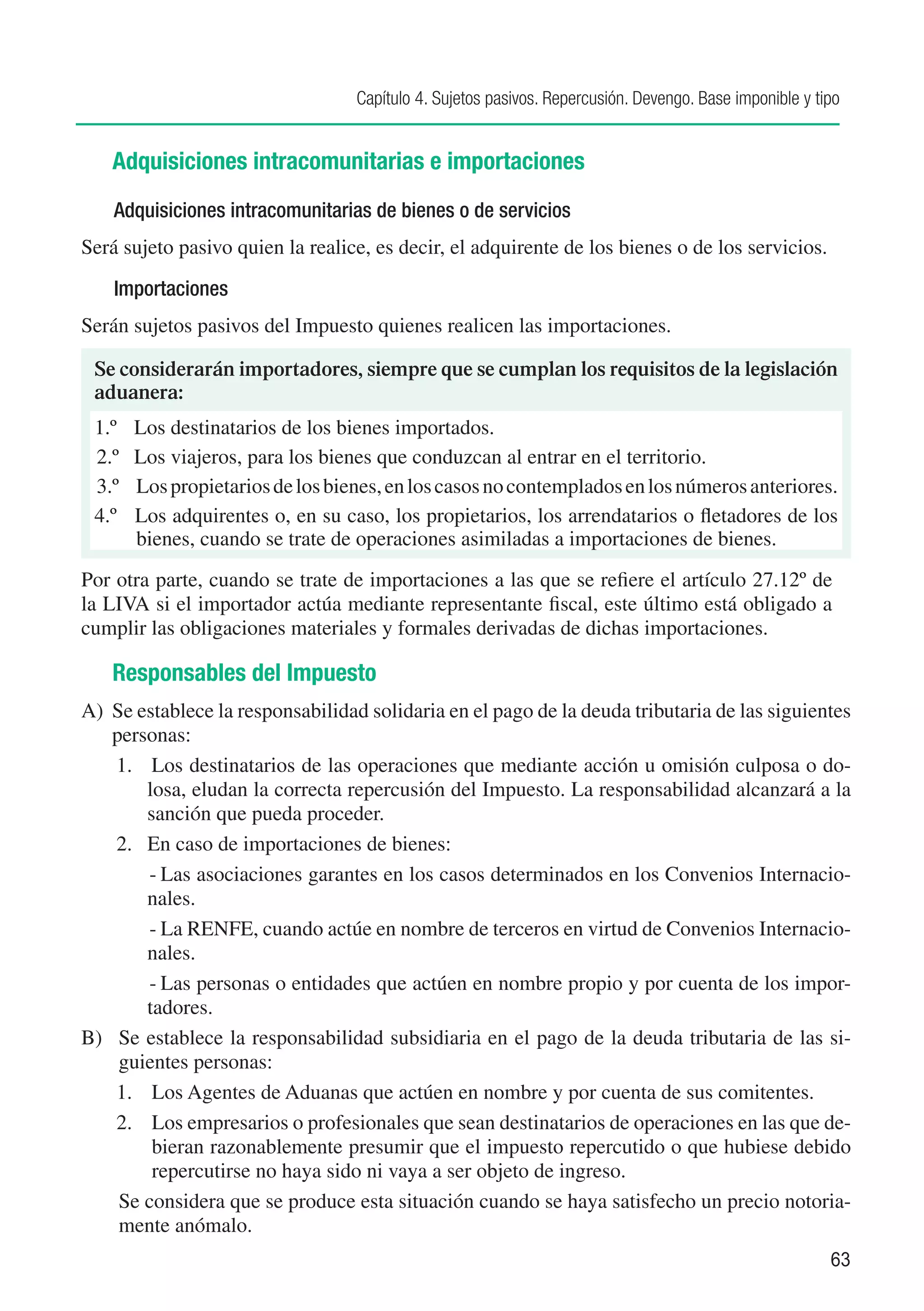 Capítulo 4. Sujetos pasivos. Repercusión. Devengo. Base imponible y tipo


   Adquisiciones intracomunitarias e importaciones
    Adquisiciones intracomunitarias de bienes o de servicios
Será sujeto pasivo quien la realice, es decir, el adquirente de los bienes o de los servicios.
    Importaciones
Serán sujetos pasivos del Impuesto quienes realicen las importaciones.

 Se considerarán importadores, siempre que se cumplan los requisitos de la legislación
 aduanera:
 1.º	   Los destinatarios de los bienes importados.
 2.º	   Los viajeros, para los bienes que conduzcan al entrar en el territorio.
 3.º	   Los propietarios de los bienes, en los casos no contemplados en los números anteriores.
 4.º    Los adquirentes o, en su caso, los propietarios, los arrendatarios o fletadores de los
        bienes, cuando se trate de operaciones asimiladas a importaciones de bienes.
Por otra parte, cuando se trate de importaciones a las que se refiere el artículo 27.12º de
la LIVA si el importador actúa mediante representante fiscal, este último está obligado a
cumplir las obligaciones materiales y formales derivadas de dichas importaciones.

   Responsables del Impuesto
A) 	Se establece la responsabilidad solidaria en el pago de la deuda tributaria de las siguientes
    personas:
    1. Los destinatarios de las operaciones que mediante acción u omisión culposa o do-
         losa, eludan la correcta repercusión del Impuesto. La responsabilidad alcanzará a la
         sanción que pueda proceder.
    2.	 En caso de importaciones de bienes:
         -	Las asociaciones garantes en los casos determinados en los Convenios Internacio-
         nales.
         -	La RENFE, cuando actúe en nombre de terceros en virtud de Convenios Internacio-
         nales.
         -	Las personas o entidades que actúen en nombre propio y por cuenta de los impor-
         tadores.
B)	 Se establece la responsabilidad subsidiaria en el pago de la deuda tributaria de las si-
     guientes personas:
    1. 	 Los Agentes de Aduanas que actúen en nombre y por cuenta de sus comitentes.
    2. 	 Los empresarios o profesionales que sean destinatarios de operaciones en las que de-
          bieran razonablemente presumir que el impuesto repercutido o que hubiese debido
          repercutirse no haya sido ni vaya a ser objeto de ingreso.
     Se considera que se produce esta situación cuando se haya satisfecho un precio notoria-
     mente anómalo.
                                                                                                         63
 