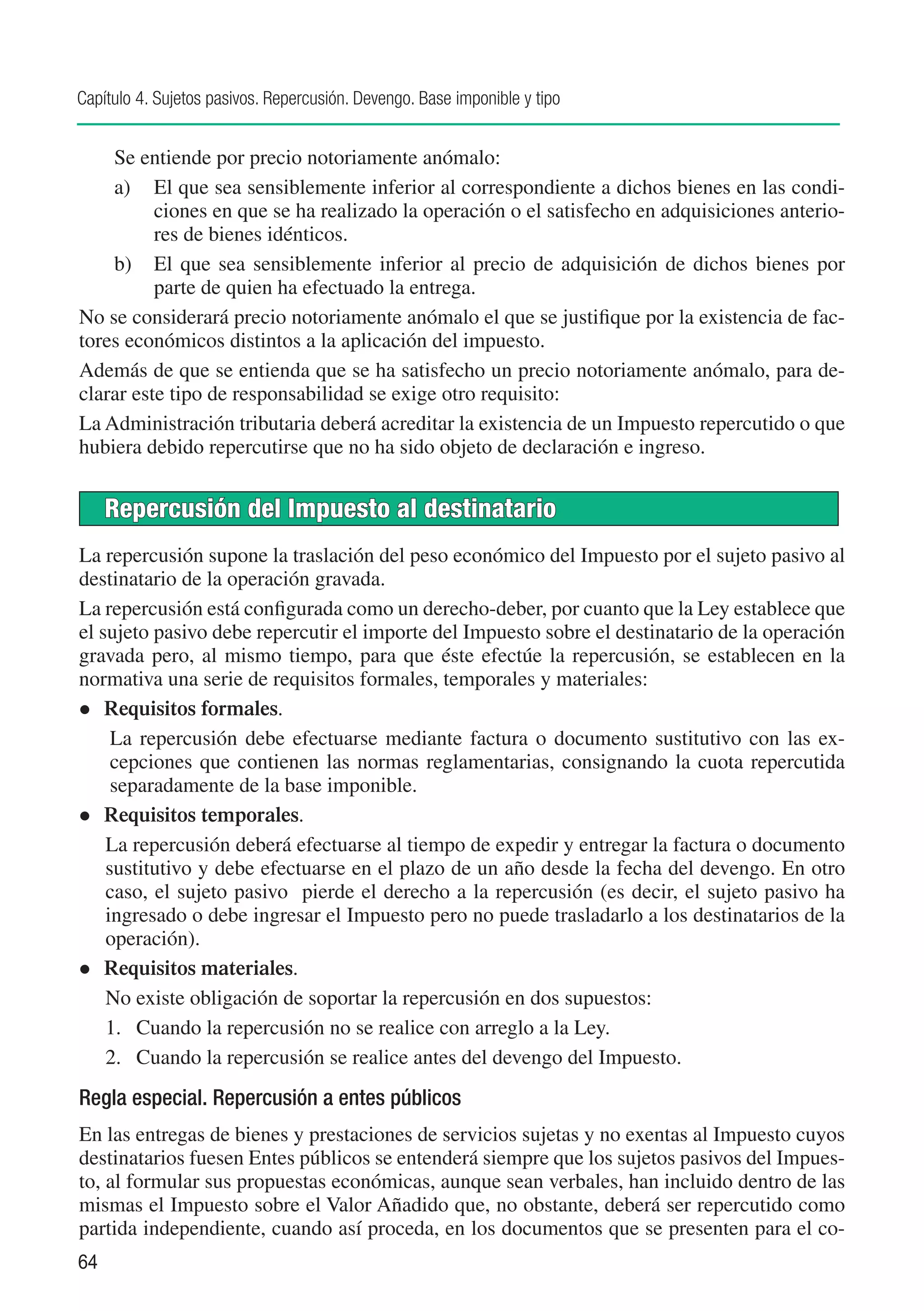 Capítulo 4. Sujetos pasivos. Repercusión. Devengo. Base imponible y tipo


    Se entiende por precio notoriamente anómalo:
    a) 	 El que sea sensiblemente inferior al correspondiente a dichos bienes en las condi-
          ciones en que se ha realizado la operación o el satisfecho en adquisiciones anterio-
          res de bienes idénticos.
    b) 	 El que sea sensiblemente inferior al precio de adquisición de dichos bienes por
          parte de quien ha efectuado la entrega.
No se considerará precio notoriamente anómalo el que se justifique por la existencia de fac-
tores económicos distintos a la aplicación del impuesto.
Además de que se entienda que se ha satisfecho un precio notoriamente anómalo, para de-
clarar este tipo de responsabilidad se exige otro requisito:
La Administración tributaria deberá acreditar la existencia de un Impuesto repercutido o que
hubiera debido repercutirse que no ha sido objeto de declaración e ingreso.


     Repercusión del Impuesto al destinatario
La repercusión supone la traslación del peso económico del Impuesto por el sujeto pasivo al
destinatario de la operación gravada.
La repercusión está configurada como un derecho-deber, por cuanto que la Ley establece que
el sujeto pasivo debe repercutir el importe del Impuesto sobre el destinatario de la operación
gravada pero, al mismo tiempo, para que éste efectúe la repercusión, se establecen en la
normativa una serie de requisitos formales, temporales y materiales:
l	 Requisitos formales.
     La repercusión debe efectuarse mediante factura o documento sustitutivo con las ex-
     cepciones que contienen las normas reglamentarias, consignando la cuota repercutida
     separadamente de la base imponible.
l	 Requisitos temporales.
    La repercusión deberá efectuarse al tiempo de expedir y entregar la factura o documento
    sustitutivo y debe efectuarse en el plazo de un año desde la fecha del devengo. En otro
    caso, el sujeto pasivo pierde el derecho a la repercusión (es decir, el sujeto pasivo ha
    ingresado o debe ingresar el Impuesto pero no puede trasladarlo a los destinatarios de la
    operación).
l	 Requisitos materiales.
    No existe obligación de soportar la repercusión en dos supuestos:
    1.	 Cuando la repercusión no se realice con arreglo a la Ley.
    2.	 Cuando la repercusión se realice antes del devengo del Impuesto.
Regla especial. Repercusión a entes públicos
En las entregas de bienes y prestaciones de servicios sujetas y no exentas al Impuesto cuyos
destinatarios fuesen Entes públicos se entenderá siempre que los sujetos pasivos del Impues-
to, al formular sus propuestas económicas, aunque sean verbales, han incluido dentro de las
mismas el Impuesto sobre el Valor Añadido que, no obstante, deberá ser repercutido como
partida independiente, cuando así proceda, en los documentos que se presenten para el co-
64
 