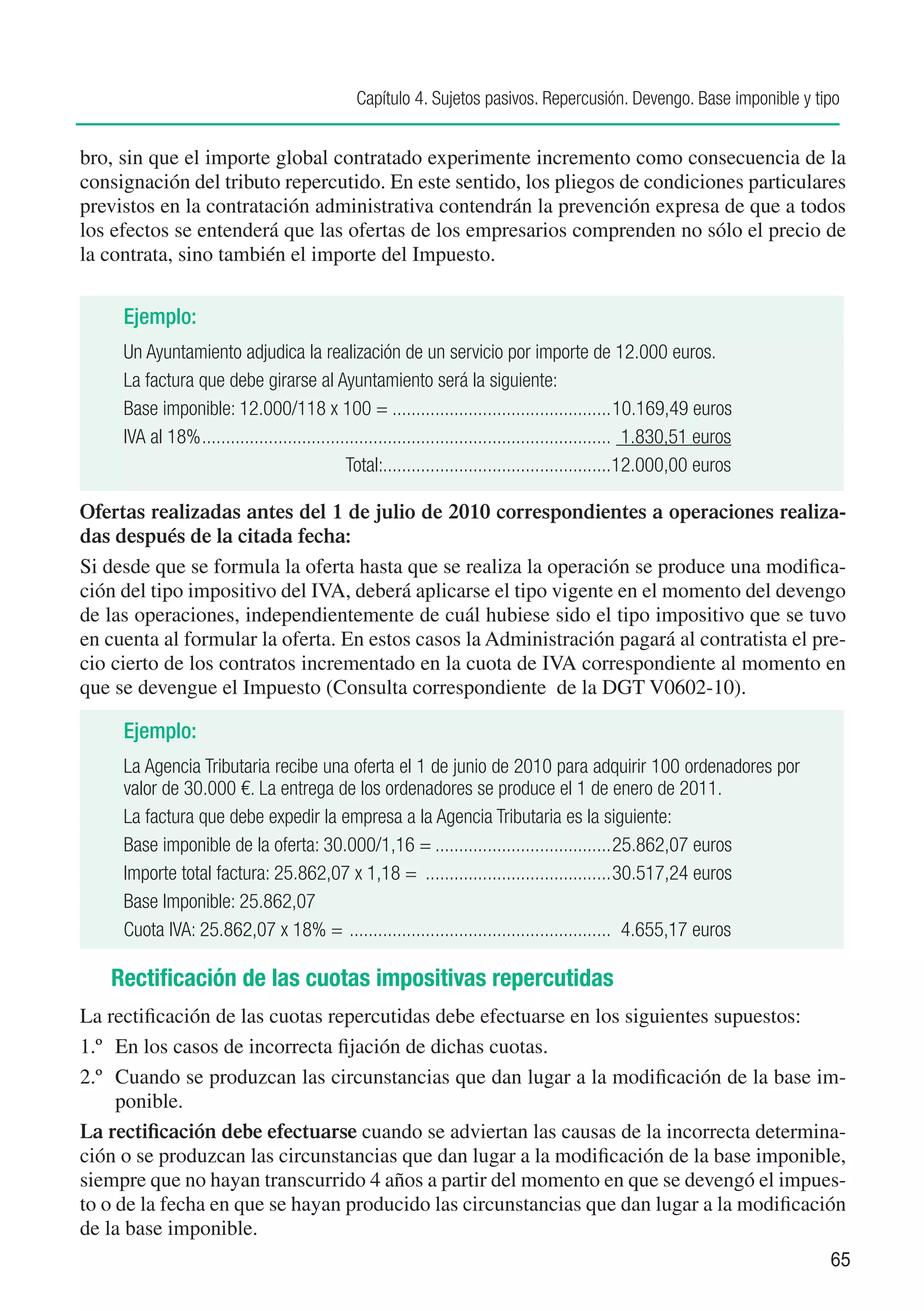 Capítulo 4. Sujetos pasivos. Repercusión. Devengo. Base imponible y tipo


bro, sin que el importe global contratado experimente incremento como consecuencia de la
consignación del tributo repercutido. En este sentido, los pliegos de condiciones particulares
previstos en la contratación administrativa contendrán la prevención expresa de que a todos
los efectos se entenderá que las ofertas de los empresarios comprenden no sólo el precio de
la contrata, sino también el importe del Impuesto. 


     Ejemplo:
     Un Ayuntamiento adjudica la realización de un servicio por importe de 12.000 euros.
     La factura que debe girarse al Ayuntamiento será la siguiente:
     Base imponible: 12.000/118 x 100 =................................................ 0.169,49 euros1
     IVA al 18%....................................................................................... 1.830,51 euros
                                              Total:................................................12.000,00 euros
                                                      .

Ofertas realizadas antes del 1 de julio de 2010 correspondientes a operaciones realiza-
das después de la citada fecha:
Si desde que se formula la oferta hasta que se realiza la operación se produce una modifica-
ción del tipo impositivo del IVA, deberá aplicarse el tipo vigente en el momento del devengo
de las operaciones, independientemente de cuál hubiese sido el tipo impositivo que se tuvo
en cuenta al formular la oferta. En estos casos la Administración pagará al contratista el pre-
cio cierto de los contratos incrementado en la cuota de IVA correspondiente al momento en
que se devengue el Impuesto (Consulta correspondiente de la DGT V0602-10).

     Ejemplo:
     La Agencia Tributaria recibe una oferta el 1 de junio de 2010 para adquirir 100 ordenadores por
     valor de 30.000 €. La entrega de los ordenadores se produce el 1 de enero de 2011.
     La factura que debe expedir la empresa a la Agencia Tributaria es la siguiente:
     Base imponible de la oferta: 30.000/1,16 =....................................... 5.862,07 euros
                                                                                          2
     Importe total factura: 25.862,07 x 1,18 = ......................................... 0.517,24 euros
                                                                                          3
     Base Imponible: 25.862,07
     Cuota IVA: 25.862,07 x 18% = . ...................................................... 4.655,17 euros

   Rectificación de las cuotas impositivas repercutidas
La rectificación de las cuotas repercutidas debe efectuarse en los siguientes supuestos:
1.º	 En los casos de incorrecta fijación de dichas cuotas.
2.º	 Cuando se produzcan las circunstancias que dan lugar a la modificación de la base im-
     ponible.
La rectificación debe efectuarse cuando se adviertan las causas de la incorrecta determina-
ción o se produzcan las circunstancias que dan lugar a la modificación de la base imponible,
siempre que no hayan transcurrido 4 años a partir del momento en que se devengó el impues-
to o de la fecha en que se hayan producido las circunstancias que dan lugar a la modificación
de la base imponible.
                                                                                                                        65
 