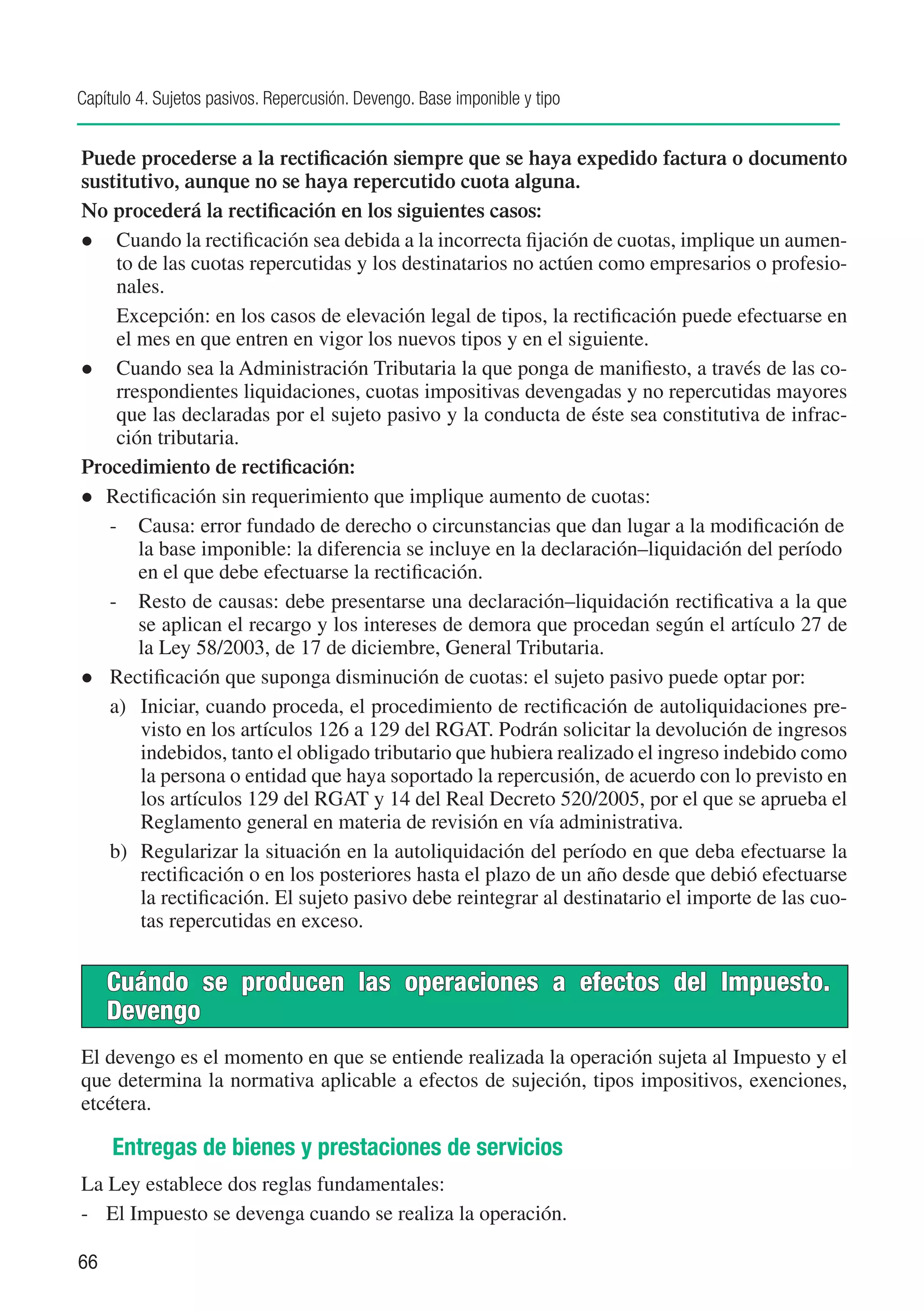 Capítulo 4. Sujetos pasivos. Repercusión. Devengo. Base imponible y tipo


Puede procederse a la rectificación siempre que se haya expedido factura o documento
sustitutivo, aunque no se haya repercutido cuota alguna.
No procederá la rectificación en los siguientes casos:
l	 Cuando la rectificación sea debida a la incorrecta fijación de cuotas, implique un aumen-
    to de las cuotas repercutidas y los destinatarios no actúen como empresarios o profesio-
    nales.
	 Excepción: en los casos de elevación legal de tipos, la rectificación puede efectuarse en
    el mes en que entren en vigor los nuevos tipos y en el siguiente.
l	 Cuando sea la Administración Tributaria la que ponga de manifiesto, a través de las co-
    rrespondientes liquidaciones, cuotas impositivas devengadas y no repercutidas mayores
    que las declaradas por el sujeto pasivo y la conducta de éste sea constitutiva de infrac-
    ción tributaria.
Procedimiento de rectificación:
l	 Rectificación sin requerimiento que implique aumento de cuotas:
   -	 Causa: error fundado de derecho o circunstancias que dan lugar a la modificación de
       la base imponible: la diferencia se incluye en la declaración–liquidación del período
       en el que debe efectuarse la rectificación.
   -	 Resto de causas: debe presentarse una declaración–liquidación rectificativa a la que
       se aplican el recargo y los intereses de demora que procedan según el artículo 27 de
       la Ley 58/2003, de 17 de diciembre, General Tributaria.
l	 Rectificación que suponga disminución de cuotas: el sujeto pasivo puede optar por:
   a)	 Iniciar, cuando proceda, el procedimiento de rectificación de autoliquidaciones pre-
       visto en los artículos 126 a 129 del RGAT. Podrán solicitar la devolución de ingresos
       indebidos, tanto el obligado tributario que hubiera realizado el ingreso indebido como
       la persona o entidad que haya soportado la repercusión, de acuerdo con lo previsto en
       los artículos 129 del RGAT y 14 del Real Decreto 520/2005, por el que se aprueba el
       Reglamento general en materia de revisión en vía administrativa.
   b)	 Regularizar la situación en la autoliquidación del período en que deba efectuarse la
       rectificación o en los posteriores hasta el plazo de un año desde que debió efectuarse
       la rectificación. El sujeto pasivo debe reintegrar al destinatario el importe de las cuo-
       tas repercutidas en exceso.


     Cuándo se producen las operaciones a efectos del Impuesto.
     Devengo
El devengo es el momento en que se entiende realizada la operación sujeta al Impuesto y el
que determina la normativa aplicable a efectos de sujeción, tipos impositivos, exenciones,
etcétera.

     Entregas de bienes y prestaciones de servicios
La Ley establece dos reglas fundamentales:
-	 El Impuesto se devenga cuando se realiza la operación.

66
 