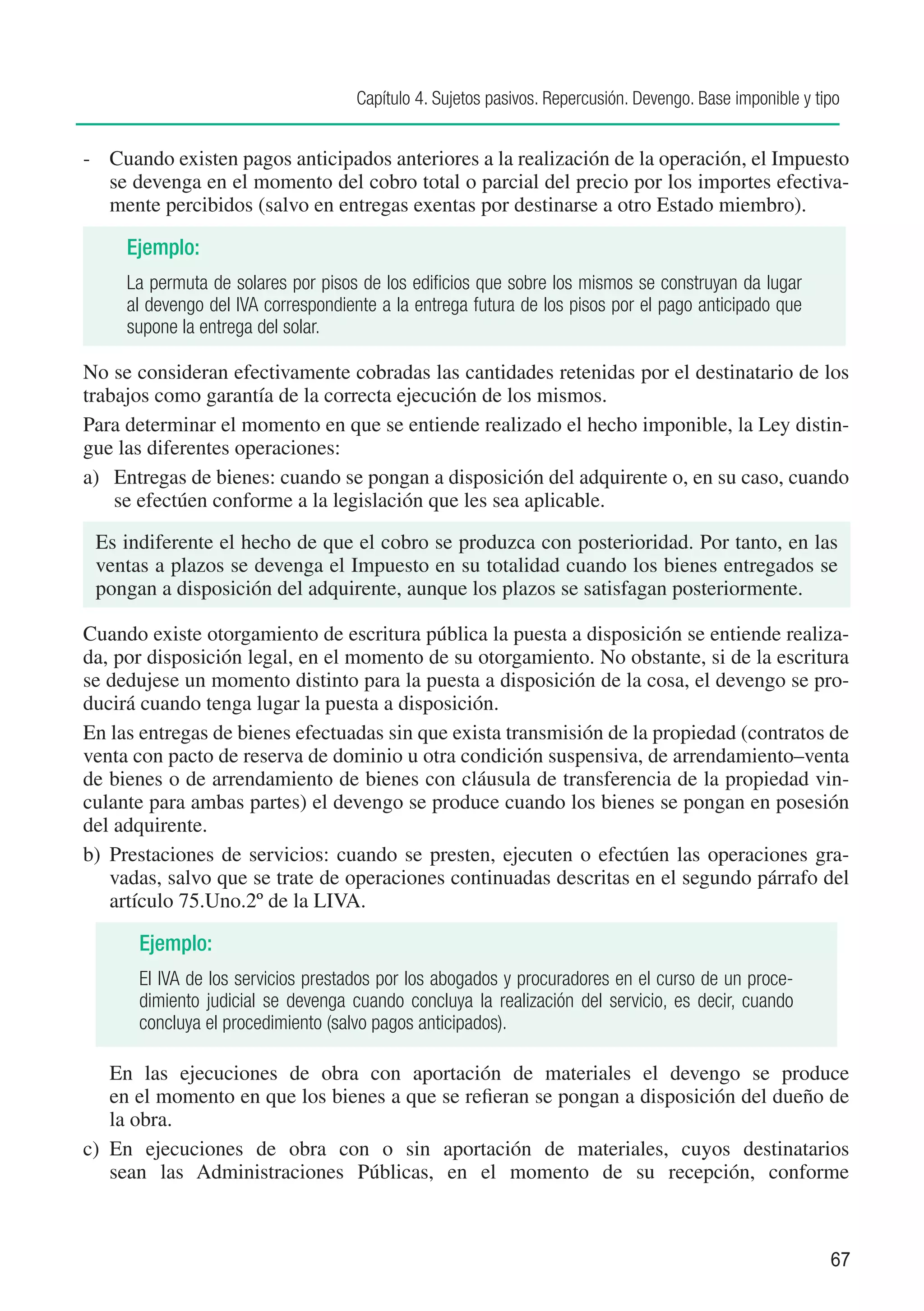 Capítulo 4. Sujetos pasivos. Repercusión. Devengo. Base imponible y tipo


-	 Cuando existen pagos anticipados anteriores a la realización de la operación, el Impuesto
   se devenga en el momento del cobro total o parcial del precio por los importes efectiva-
   mente percibidos (salvo en entregas exentas por destinarse a otro Estado miembro).

     Ejemplo:
     La permuta de solares por pisos de los edificios que sobre los mismos se construyan da lugar
     al devengo del IVA correspondiente a la entrega futura de los pisos por el pago anticipado que
     supone la entrega del solar.

No se consideran efectivamente cobradas las cantidades retenidas por el destinatario de los
trabajos como garantía de la correcta ejecución de los mismos.
Para determinar el momento en que se entiende realizado el hecho imponible, la Ley distin-
gue las diferentes operaciones:
a)	 Entregas de bienes: cuando se pongan a disposición del adquirente o, en su caso, cuando
    se efectúen conforme a la legislación que les sea aplicable.
 Es indiferente el hecho de que el cobro se produzca con posterioridad. Por tanto, en las
 ventas a plazos se devenga el Impuesto en su totalidad cuando los bienes entregados se
 pongan a disposición del adquirente, aunque los plazos se satisfagan posteriormente.

Cuando existe otorgamiento de escritura pública la puesta a disposición se entiende realiza-
da, por disposición legal, en el momento de su otorgamiento. No obstante, si de la escritura
se dedujese un momento distinto para la puesta a disposición de la cosa, el devengo se pro-
ducirá cuando tenga lugar la puesta a disposición.
En las entregas de bienes efectuadas sin que exista transmisión de la propiedad (contratos de
venta con pacto de reserva de dominio u otra condición suspensiva, de arrendamiento–venta
de bienes o de arrendamiento de bienes con cláusula de transferencia de la propiedad vin-
culante para ambas partes) el devengo se produce cuando los bienes se pongan en posesión
del adquirente.
b)	 Prestaciones de servicios: cuando se presten, ejecuten o efectúen las operaciones gra-
    vadas, salvo que se trate de operaciones continuadas descritas en el segundo párrafo del
    artículo 75.Uno.2º de la LIVA.

      Ejemplo:
      El IVA de los servicios prestados por los abogados y procuradores en el curso de un proce-
      dimiento judicial se devenga cuando concluya la realización del servicio, es decir, cuando
      concluya el procedimiento (salvo pagos anticipados).

   	En las ejecuciones de obra con aportación de materiales el devengo se produce
    en el momento en que los bienes a que se refieran se pongan a disposición del dueño de
    la obra.
c)	 En ejecuciones de obra con o sin aportación de materiales, cuyos destinatarios
    sean las Administraciones Públicas, en el momento de su recepción, conforme



                                                                                                          67
 