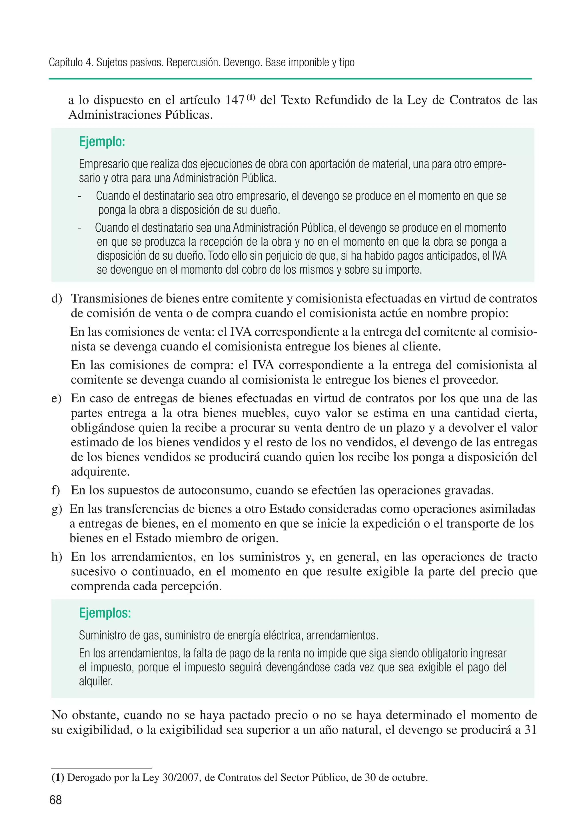 Capítulo 4. Sujetos pasivos. Repercusión. Devengo. Base imponible y tipo


     a lo dispuesto en el artículo 147 (1) del Texto Refundido de la Ley de Contratos de las
     Administraciones Públicas.

       Ejemplo:
      Empresario que realiza dos ejecuciones de obra con aportación de material, una para otro empre-
      sario y otra para una Administración Pública.
      - Cuando el destinatario sea otro empresario, el devengo se produce en el momento en que se
           ponga la obra a disposición de su dueño.
      - Cuando el destinatario sea una Administración Pública, el devengo se produce en el momento
          en que se produzca la recepción de la obra y no en el momento en que la obra se ponga a
          disposición de su dueño. Todo ello sin perjuicio de que, si ha habido pagos anticipados, el IVA
          se devengue en el momento del cobro de los mismos y sobre su importe.

d)	 Transmisiones de bienes entre comitente y comisionista efectuadas en virtud de contratos
    de comisión de venta o de compra cuando el comisionista actúe en nombre propio:
	 En las comisiones de venta: el IVA correspondiente a la entrega del comitente al comisio-
    nista se devenga cuando el comisionista entregue los bienes al cliente.
	 En las comisiones de compra: el IVA correspondiente a la entrega del comisionista al
    comitente se devenga cuando al comisionista le entregue los bienes el proveedor.
e)	 En caso de entregas de bienes efectuadas en virtud de contratos por los que una de las
    partes entrega a la otra bienes muebles, cuyo valor se estima en una cantidad cierta,
    obligándose quien la recibe a procurar su venta dentro de un plazo y a devolver el valor
    estimado de los bienes vendidos y el resto de los no vendidos, el devengo de las entregas
    de los bienes vendidos se producirá cuando quien los recibe los ponga a disposición del
    adquirente.
f)	 En los supuestos de autoconsumo, cuando se efectúen las operaciones gravadas.
g)	 En las transferencias de bienes a otro Estado consideradas como operaciones asimiladas
    a entregas de bienes, en el momento en que se inicie la expedición o el transporte de los
    bienes en el Estado miembro de origen.
h)	 En los arrendamientos, en los suministros y, en general, en las operaciones de tracto
    sucesivo o continuado, en el momento en que resulte exigible la parte del precio que
    comprenda cada percepción.

       Ejemplos:
       Suministro de gas, suministro de energía eléctrica, arrendamientos.
       En los arrendamientos, la falta de pago de la renta no impide que siga siendo obligatorio ingresar
       el impuesto, porque el impuesto seguirá devengándose cada vez que sea exigible el pago del
       alquiler.

No obstante, cuando no se haya pactado precio o no se haya determinado el momento de
su exigibilidad, o la exigibilidad sea superior a un año natural, el devengo se producirá a 31


(1)	Derogado por la Ley 30/2007, de Contratos del Sector Público, de 30 de octubre.

68
 