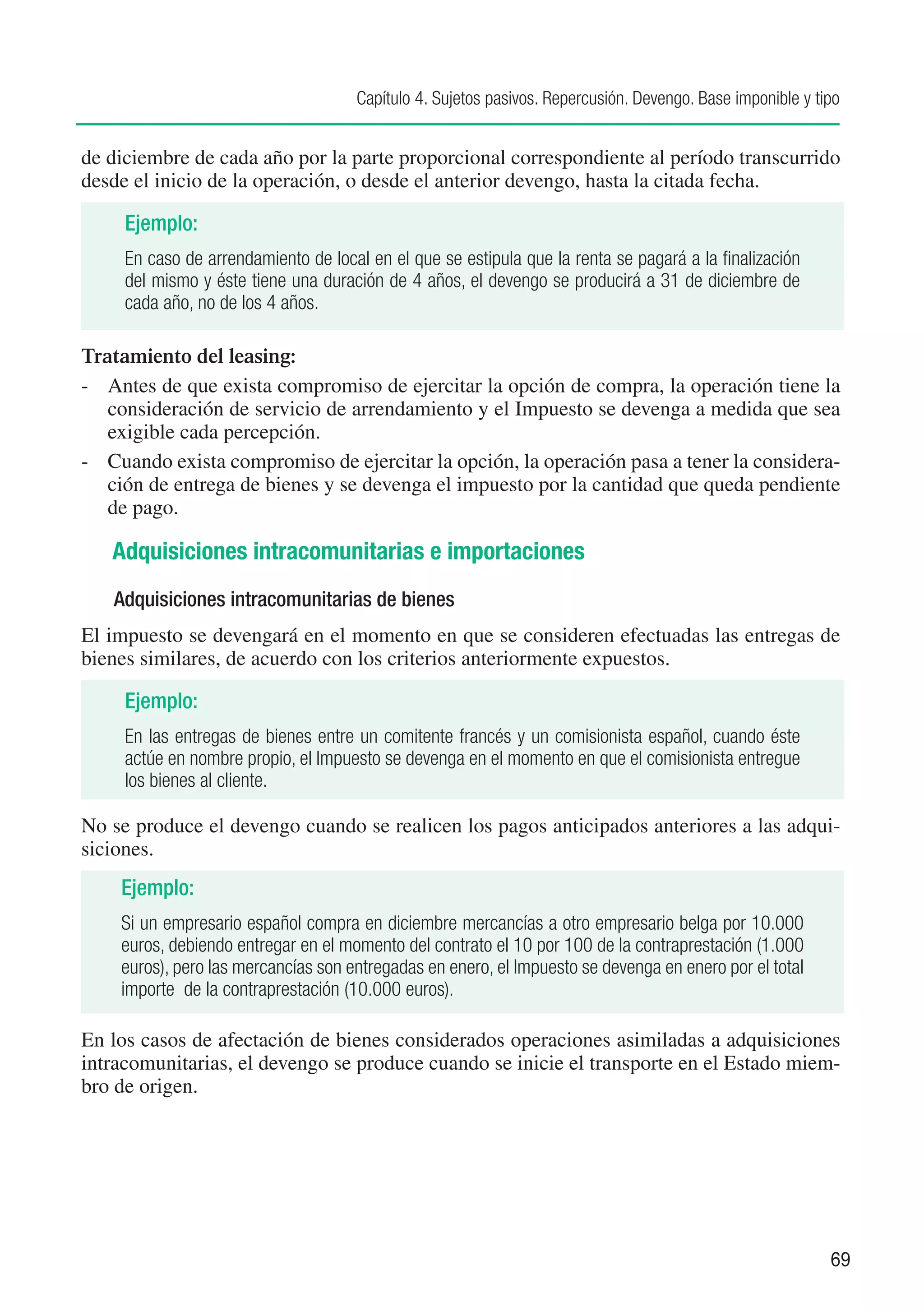 Capítulo 4. Sujetos pasivos. Repercusión. Devengo. Base imponible y tipo


de diciembre de cada año por la parte proporcional correspondiente al período transcurrido
desde el inicio de la operación, o desde el anterior devengo, hasta la citada fecha.

     Ejemplo:
     En caso de arrendamiento de local en el que se estipula que la renta se pagará a la finalización
     del mismo y éste tiene una duración de 4 años, el devengo se producirá a 31 de diciembre de
     cada año, no de los 4 años.

Tratamiento del leasing:
-	 Antes de que exista compromiso de ejercitar la opción de compra, la operación tiene la
   consideración de servicio de arrendamiento y el Impuesto se devenga a medida que sea
   exigible cada percepción.
-	 Cuando exista compromiso de ejercitar la opción, la operación pasa a tener la considera-
   ción de entrega de bienes y se devenga el impuesto por la cantidad que queda pendiente
   de pago.

   Adquisiciones intracomunitarias e importaciones
   Adquisiciones intracomunitarias de bienes
El impuesto se devengará en el momento en que se consideren efectuadas las entregas de
bienes similares, de acuerdo con los criterios anteriormente expuestos.

     Ejemplo:
     En las entregas de bienes entre un comitente francés y un comisionista español, cuando éste
     actúe en nombre propio, el Impuesto se devenga en el momento en que el comisionista entregue
     los bienes al cliente.

No se produce el devengo cuando se realicen los pagos anticipados anteriores a las adqui-
siciones.
    Ejemplo:
    Si un empresario español compra en diciembre mercancías a otro empresario belga por 10.000
    euros, debiendo entregar en el momento del contrato el 10 por 100 de la contraprestación (1.000
    euros), pero las mercancías son entregadas en enero, el Impuesto se devenga en enero por el total
    importe de la contraprestación (10.000 euros).

En los casos de afectación de bienes considerados operaciones asimiladas a adquisiciones
intracomunitarias, el devengo se produce cuando se inicie el transporte en el Estado miem-
bro de origen.




                                                                                                           69
 