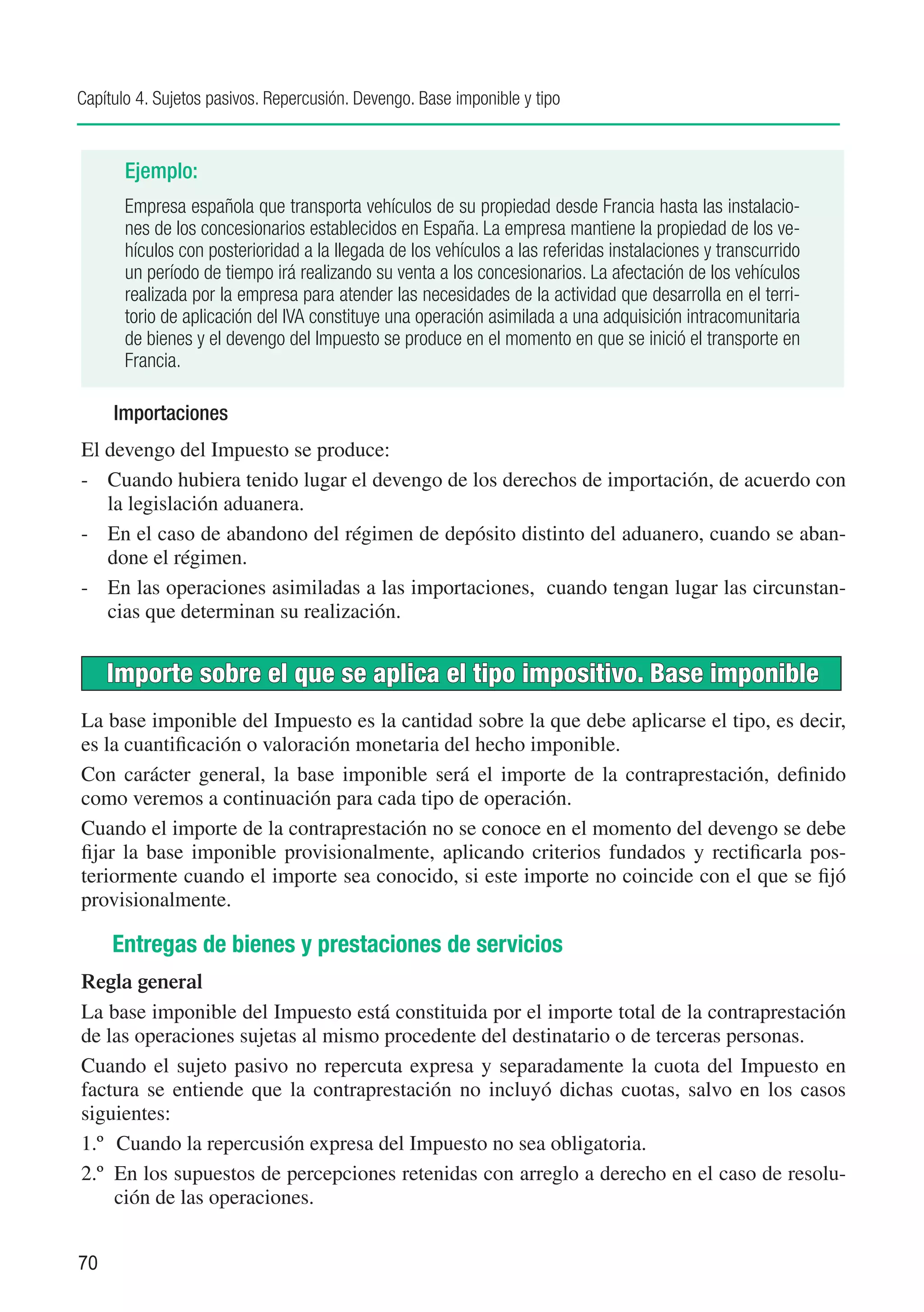 Capítulo 4. Sujetos pasivos. Repercusión. Devengo. Base imponible y tipo


       Ejemplo:
       Empresa española que transporta vehículos de su propiedad desde Francia hasta las instalacio-
       nes de los concesionarios establecidos en España. La empresa mantiene la propiedad de los ve-
       hículos con posterioridad a la llegada de los vehículos a las referidas instalaciones y transcurrido
       un período de tiempo irá realizando su venta a los concesionarios. La afectación de los vehículos
       realizada por la empresa para atender las necesidades de la actividad que desarrolla en el terri-
       torio de aplicación del IVA constituye una operación asimilada a una adquisición intracomunitaria
       de bienes y el devengo del Impuesto se produce en el momento en que se inició el transporte en
       Francia.

     Importaciones
El devengo del Impuesto se produce:
-	 Cuando hubiera tenido lugar el devengo de los derechos de importación, de acuerdo con
   la legislación aduanera.
-	 En el caso de abandono del régimen de depósito distinto del aduanero, cuando se aban-
   done el régimen.
-	 En las operaciones asimiladas a las importaciones, cuando tengan lugar las circunstan-
   cias que determinan su realización.


     Importe sobre el que se aplica el tipo impositivo. Base imponible
La base imponible del Impuesto es la cantidad sobre la que debe aplicarse el tipo, es decir,
es la cuantificación o valoración monetaria del hecho imponible.
Con carácter general, la base imponible será el importe de la contraprestación, definido
como veremos a continuación para cada tipo de operación.
Cuando el importe de la contraprestación no se conoce en el momento del devengo se debe
fijar la base imponible provisionalmente, aplicando criterios fundados y rectificarla pos-
teriormente cuando el importe sea conocido, si este importe no coincide con el que se fijó
provisionalmente.

     Entregas de bienes y prestaciones de servicios
Regla general
La base imponible del Impuesto está constituida por el importe total de la contraprestación
de las operaciones sujetas al mismo procedente del destinatario o de terceras personas.
Cuando el sujeto pasivo no repercuta expresa y separadamente la cuota del Impuesto en
factura se entiende que la contraprestación no incluyó dichas cuotas, salvo en los casos
siguientes:
1.º	 Cuando la repercusión expresa del Impuesto no sea obligatoria.
2.º	 En los supuestos de percepciones retenidas con arreglo a derecho en el caso de resolu-
     ción de las operaciones.


70
 