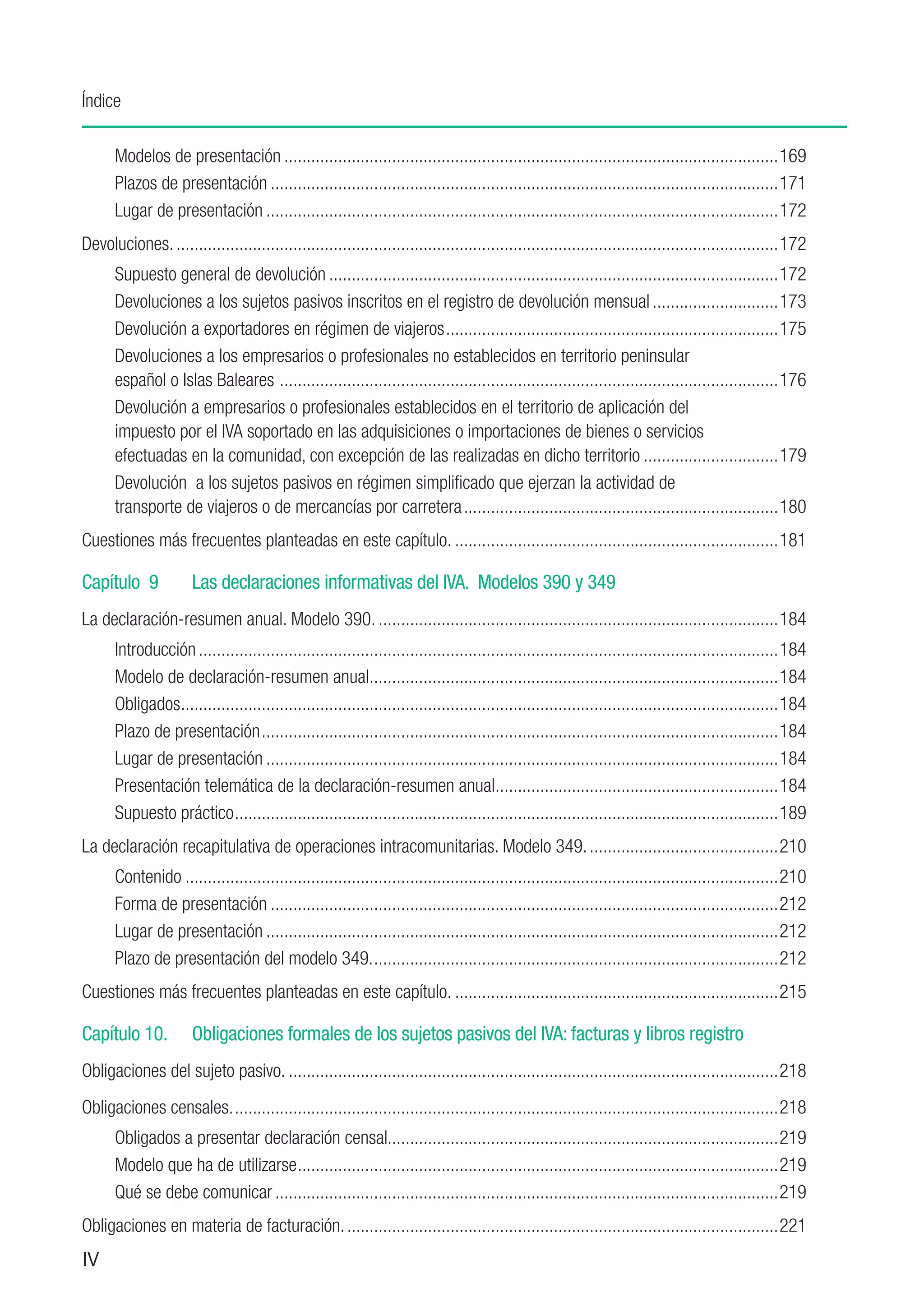 Índice

      Modelos de presentación...............................................................................................................169
      Plazos de presentación..................................................................................................................171
      Lugar de presentación...................................................................................................................172
Devoluciones........................................................................................................................................172
      Supuesto general de devolución.....................................................................................................172
      Devoluciones a los sujetos pasivos inscritos en el registro de devolución mensual.............................173
      Devolución a exportadores en régimen de viajeros...........................................................................175
      Devoluciones a los empresarios o profesionales no establecidos en territorio peninsular
      español o Islas Baleares ................................................................................................................176
      Devolución a empresarios o profesionales establecidos en el territorio de aplicación del
      impuesto por el IVA soportado en las adquisiciones o importaciones de bienes o servicios
      efectuadas en la comunidad, con excepción de las realizadas en dicho territorio...............................179
      Devolución a los sujetos pasivos en régimen simplificado que ejerzan la actividad de
      transporte de viajeros o de mercancías por carretera.......................................................................180
Cuestiones más frecuentes planteadas en este capítulo..........................................................................181

Capítulo 9	           Las declaraciones informativas del IVA. Modelos 390 y 349
La declaración-resumen anual. Modelo 390...........................................................................................184
      Introducción..................................................................................................................................184
      Modelo de declaración-resumen anual...........................................................................................184
                                                         .
      Obligados.....................................................................................................................................184
                .
      Plazo de presentación....................................................................................................................184
      Lugar de presentación...................................................................................................................184
      Presentación telemática de la declaración-resumen anual...............................................................184
                                                                                     .
      Supuesto práctico..........................................................................................................................189
La declaración recapitulativa de operaciones intracomunitarias. Modelo 349............................................210
      Contenido.....................................................................................................................................210
      Forma de presentación..................................................................................................................212
      Lugar de presentación...................................................................................................................212
      Plazo de presentación del modelo 349............................................................................................212
Cuestiones más frecuentes planteadas en este capítulo..........................................................................215

Capítulo 10.	         Obligaciones formales de los sujetos pasivos del IVA: facturas y libros registro
Obligaciones del sujeto pasivo...............................................................................................................218
Obligaciones censales...........................................................................................................................218
      Obligados a presentar declaración censal.......................................................................................219
      Modelo que ha de utilizarse............................................................................................................219
      Qué se debe comunicar.................................................................................................................219
Obligaciones en materia de facturación..................................................................................................221
IV
 
