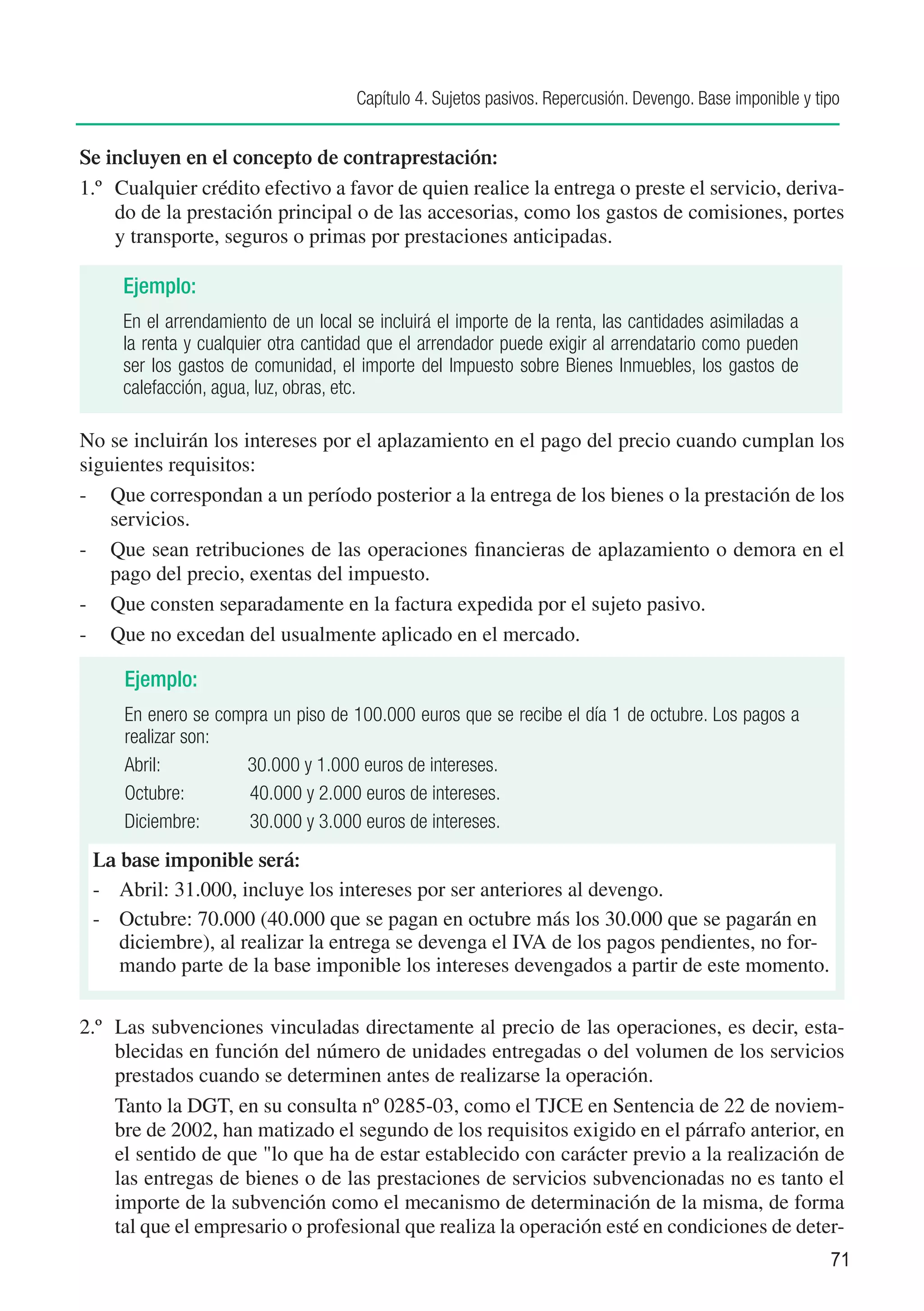 Capítulo 4. Sujetos pasivos. Repercusión. Devengo. Base imponible y tipo


Se incluyen en el concepto de contraprestación:
1.º	 Cualquier crédito efectivo a favor de quien realice la entrega o preste el servicio, deriva-
     do de la prestación principal o de las accesorias, como los gastos de comisiones, portes
     y transporte, seguros o primas por prestaciones anticipadas.

     Ejemplo:
     En el arrendamiento de un local se incluirá el importe de la renta, las cantidades asimiladas a
     la renta y cualquier otra cantidad que el arrendador puede exigir al arrendatario como pueden
     ser los gastos de comunidad, el importe del Impuesto sobre Bienes Inmuebles, los gastos de
     calefacción, agua, luz, obras, etc.

No se incluirán los intereses por el aplazamiento en el pago del precio cuando cumplan los
siguientes requisitos:
-	 Que correspondan a un período posterior a la entrega de los bienes o la prestación de los
    servicios.
-	 Que sean retribuciones de las operaciones financieras de aplazamiento o demora en el
    pago del precio, exentas del impuesto.
-	 Que consten separadamente en la factura expedida por el sujeto pasivo.
-	 Que no excedan del usualmente aplicado en el mercado.

     Ejemplo:
     En enero se compra un piso de 100.000 euros que se recibe el día 1 de octubre. Los pagos a
     realizar son:
     Abril:	        30.000 y 1.000 euros de intereses.
     Octubre:	       40.000 y 2.000 euros de intereses.
     Diciembre:	     30.000 y 3.000 euros de intereses.
 La base imponible será:
 -	 Abril: 31.000, incluye los intereses por ser anteriores al devengo.
 -	 Octubre: 70.000 (40.000 que se pagan en octubre más los 30.000 que se pagarán en
    diciembre), al realizar la entrega se devenga el IVA de los pagos pendientes, no for-
    mando parte de la base imponible los intereses devengados a partir de este momento.

2.º	 Las subvenciones vinculadas directamente al precio de las operaciones, es decir, esta-
     blecidas en función del número de unidades entregadas o del volumen de los servicios
     prestados cuando se determinen antes de realizarse la operación.
	 Tanto la DGT, en su consulta nº 0285-03, como el TJCE en Sentencia de 22 de noviem-
     bre de 2002, han matizado el segundo de los requisitos exigido en el párrafo anterior, en
     el sentido de que "lo que ha de estar establecido con carácter previo a la realización de
     las entregas de bienes o de las prestaciones de servicios subvencionadas no es tanto el
     importe de la subvención como el mecanismo de determinación de la misma, de forma
     tal que el empresario o profesional que realiza la operación esté en condiciones de deter-
                                                                                                           71
 