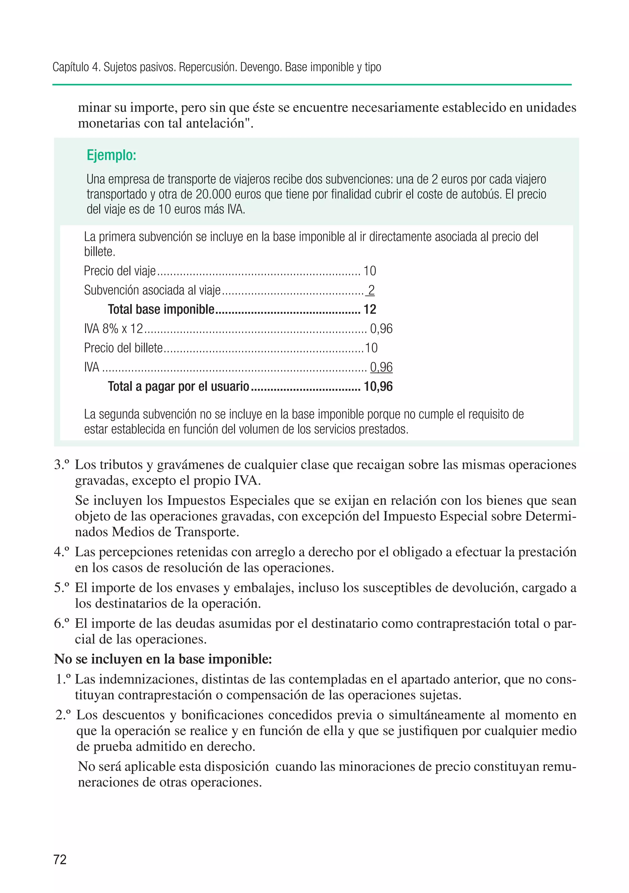 Capítulo 4. Sujetos pasivos. Repercusión. Devengo. Base imponible y tipo


     minar su importe, pero sin que éste se encuentre necesariamente establecido en unidades
     monetarias con tal antelación".

       Ejemplo:
       Una empresa de transporte de viajeros recibe dos subvenciones: una de 2 euros por cada viajero
       transportado y otra de 20.000 euros que tiene por finalidad cubrir el coste de autobús. El precio
       del viaje es de 10 euros más IVA.

      La primera subvención se incluye en la base imponible al ir directamente asociada al precio del
      billete.
      Precio del viaje................................................................ 10
      Subvención asociada al viaje............................................. 2
      	     Total base imponible.............................................. 12
      IVA 8% x 12...................................................................... 0,96
      Precio del billete...............................................................10
      IVA................................................................................... 0,96
      	     Total a pagar por el usuario................................... 10,96

      La segunda subvención no se incluye en la base imponible porque no cumple el requisito de
      estar establecida en función del volumen de los servicios prestados.

3.º	 Los tributos y gravámenes de cualquier clase que recaigan sobre las mismas operaciones
     gravadas, excepto el propio IVA.
	 Se incluyen los Impuestos Especiales que se exijan en relación con los bienes que sean
     objeto de las operaciones gravadas, con excepción del Impuesto Especial sobre Determi-
     nados Medios de Transporte.
4.º	 Las percepciones retenidas con arreglo a derecho por el obligado a efectuar la prestación
     en los casos de resolución de las operaciones.
5.º	 El importe de los envases y embalajes, incluso los susceptibles de devolución, cargado a
     los destinatarios de la operación.
6.º	 El importe de las deudas asumidas por el destinatario como contraprestación total o par-
     cial de las operaciones.
No se incluyen en la base imponible:
1.º	Las indemnizaciones, distintas de las contempladas en el apartado anterior, que no cons-
     tituyan contraprestación o compensación de las operaciones sujetas.
2.º	 Los descuentos y bonificaciones concedidos previa o simultáneamente al momento en
     que la operación se realice y en función de ella y que se justifiquen por cualquier medio
     de prueba admitido en derecho.
	 No será aplicable esta disposición cuando las minoraciones de precio constituyan remu-
      neraciones de otras operaciones.




72
 