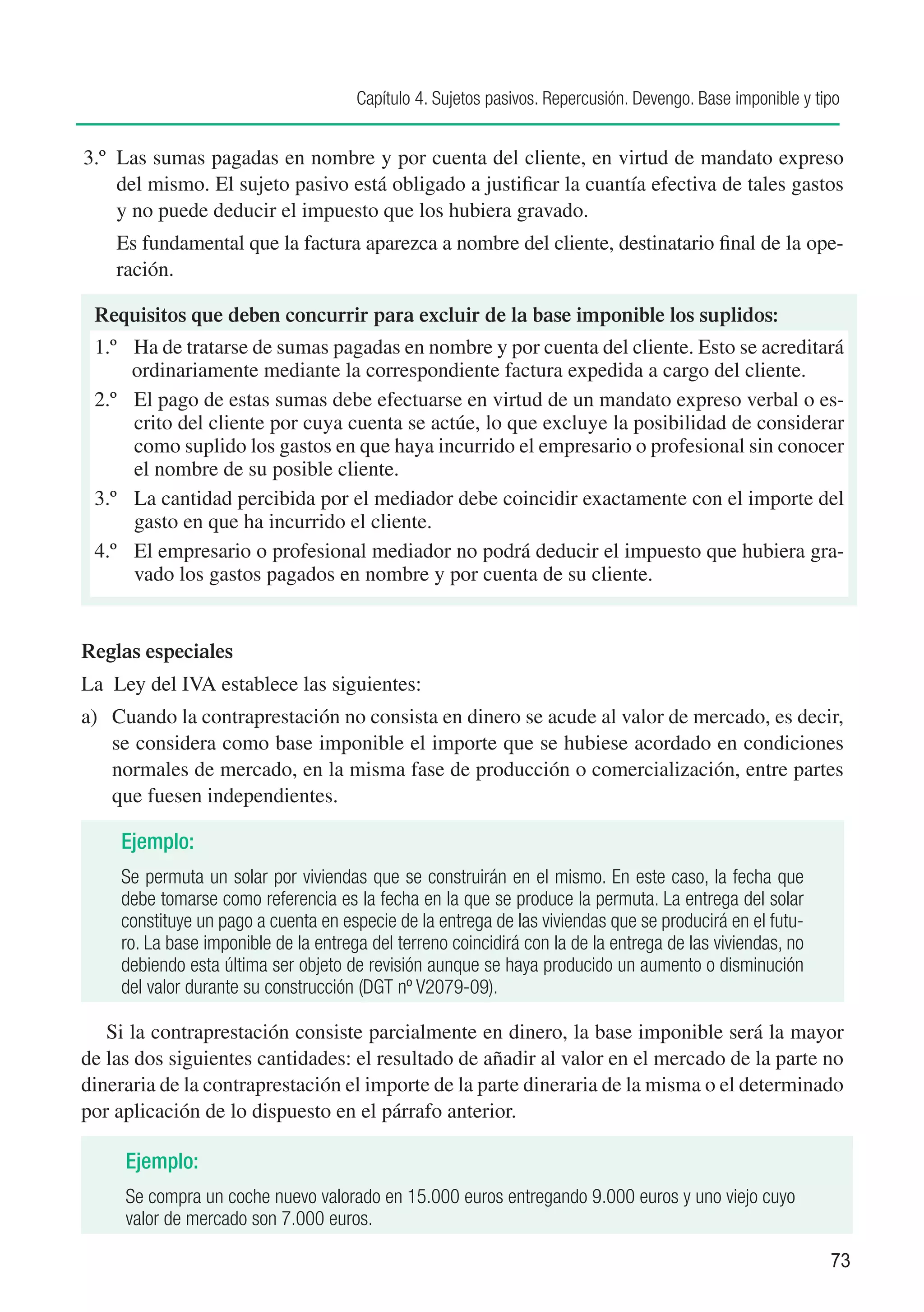 Capítulo 4. Sujetos pasivos. Repercusión. Devengo. Base imponible y tipo


3.º	 Las sumas pagadas en nombre y por cuenta del cliente, en virtud de mandato expreso
     del mismo. El sujeto pasivo está obligado a justificar la cuantía efectiva de tales gastos
     y no puede deducir el impuesto que los hubiera gravado.
	     Es fundamental que la factura aparezca a nombre del cliente, destinatario final de la ope-
      ración.

    Requisitos que deben concurrir para excluir de la base imponible los suplidos:
    1.º Ha de tratarse de sumas pagadas en nombre y por cuenta del cliente. Esto se acreditará
         ordinariamente mediante la correspondiente factura expedida a cargo del cliente.
    2.º	 El pago de estas sumas debe efectuarse en virtud de un mandato expreso verbal o es-
         crito del cliente por cuya cuenta se actúe, lo que excluye la posibilidad de considerar
         como suplido los gastos en que haya incurrido el empresario o profesional sin conocer
         el nombre de su posible cliente.
    3.º	 La cantidad percibida por el mediador debe coincidir exactamente con el importe del
         gasto en que ha incurrido el cliente.
    4.º	 El empresario o profesional mediador no podrá deducir el impuesto que hubiera gra-
         vado los gastos pagados en nombre y por cuenta de su cliente.


Reglas especiales
La Ley del IVA establece las siguientes:
a)	 Cuando la contraprestación no consista en dinero se acude al valor de mercado, es decir,
    se considera como base imponible el importe que se hubiese acordado en condiciones
    normales de mercado, en la misma fase de producción o comercialización, entre partes
    que fuesen independientes.

       Ejemplo:
       Se permuta un solar por viviendas que se construirán en el mismo. En este caso, la fecha que
       debe tomarse como referencia es la fecha en la que se produce la permuta. La entrega del solar
       constituye un pago a cuenta en especie de la entrega de las viviendas que se producirá en el futu-
       ro. La base imponible de la entrega del terreno coincidirá con la de la entrega de las viviendas, no
       debiendo esta última ser objeto de revisión aunque se haya producido un aumento o disminución
       del valor durante su construcción (DGT nº V2079-09).

	 Si la contraprestación consiste parcialmente en dinero, la base imponible será la mayor
de las dos siguientes cantidades: el resultado de añadir al valor en el mercado de la parte no
dineraria de la contraprestación el importe de la parte dineraria de la misma o el determinado
por aplicación de lo dispuesto en el párrafo anterior.

       Ejemplo:
       Se compra un coche nuevo valorado en 15.000 euros entregando 9.000 euros y uno viejo cuyo
       valor de mercado son 7.000 euros.

                                                                                                               73
 