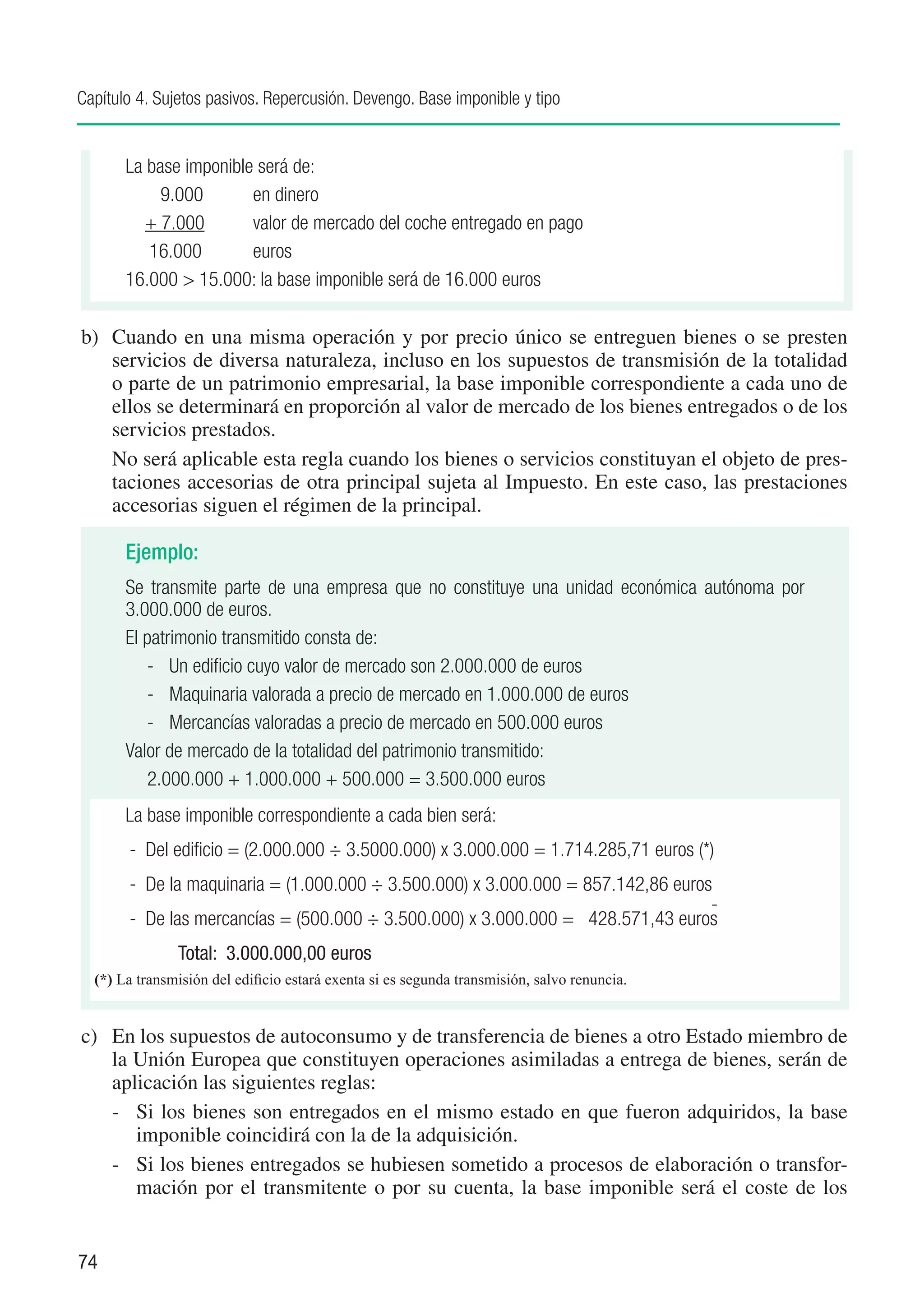 Capítulo 4. Sujetos pasivos. Repercusión. Devengo. Base imponible y tipo


       La base imponible será de:
       	     9.000	     en dinero
         	 + 7.000	     valor de mercado del coche entregado en pago
       	 16.000	        euros
       16.000 > 15.000: la base imponible será de 16.000 euros

b)	 Cuando en una misma operación y por precio único se entreguen bienes o se presten
    servicios de diversa naturaleza, incluso en los supuestos de transmisión de la totalidad
    o parte de un patrimonio empresarial, la base imponible correspondiente a cada uno de
    ellos se determinará en proporción al valor de mercado de los bienes entregados o de los
    servicios prestados.
	 No será aplicable esta regla cuando los bienes o servicios constituyan el objeto de pres-
    taciones accesorias de otra principal sujeta al Impuesto. En este caso, las prestaciones
    accesorias siguen el régimen de la principal.

       Ejemplo:
       Se transmite parte de una empresa que no constituye una unidad económica autónoma por
       3.000.000 de euros.
       El patrimonio transmitido consta de:
           -	 Un edificio cuyo valor de mercado son 2.000.000 de euros
           -	 Maquinaria valorada a precio de mercado en 1.000.000 de euros
           -	 Mercancías valoradas a precio de mercado en 500.000 euros
       Valor de mercado de la totalidad del patrimonio transmitido:
       	 2.000.000 + 1.000.000 + 500.000 = 3.500.000 euros
       La base imponible correspondiente a cada bien será:
       - Del edificio = (2.000.000 ÷ 3.5000.000) x 3.000.000 = 1.714.285,71 euros (*)
       - De la maquinaria = (1.000.000 ÷ 3.500.000) x 3.000.000 = 857.142,86 euros
       - De las mercancías = (500.000 ÷ 3.500.000) x 3.000.000 = 428.571,43 euros
               Total: 3.000.000,00 euros
  (*) La transmisión del edificio estará exenta si es segunda transmisión, salvo renuncia.


c)	 En los supuestos de autoconsumo y de transferencia de bienes a otro Estado miembro de
    la Unión Europea que constituyen operaciones asimiladas a entrega de bienes, serán de
    aplicación las siguientes reglas:
    -	 Si los bienes son entregados en el mismo estado en que fueron adquiridos, la base
       imponible coincidirá con la de la adquisición.
    -	 Si los bienes entregados se hubiesen sometido a procesos de elaboración o transfor-
       mación por el transmitente o por su cuenta, la base imponible será el coste de los


74
 