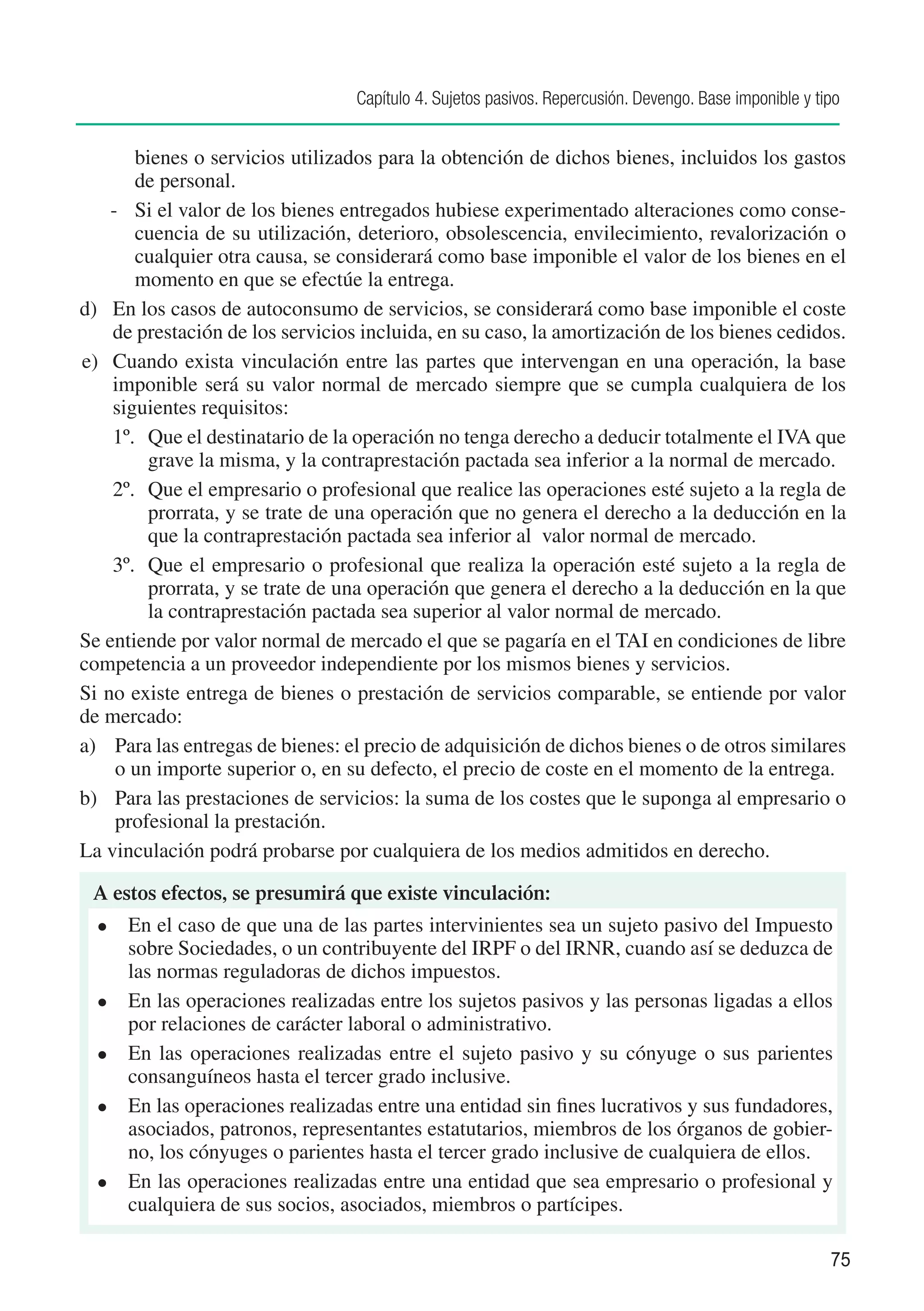 Capítulo 4. Sujetos pasivos. Repercusión. Devengo. Base imponible y tipo


       bienes o servicios utilizados para la obtención de dichos bienes, incluidos los gastos
       de personal.
    -	 Si el valor de los bienes entregados hubiese experimentado alteraciones como conse-
       cuencia de su utilización, deterioro, obsolescencia, envilecimiento, revalorización o
       cualquier otra causa, se considerará como base imponible el valor de los bienes en el
       momento en que se efectúe la entrega.
d)	 En los casos de autoconsumo de servicios, se considerará como base imponible el coste
    de prestación de los servicios incluida, en su caso, la amortización de los bienes cedidos.
e)	 Cuando exista vinculación entre las partes que intervengan en una operación, la base
    imponible será su valor normal de mercado siempre que se cumpla cualquiera de los
    siguientes requisitos:
    1º.	 Que el destinatario de la operación no tenga derecho a deducir totalmente el IVA que
         grave la misma, y la contraprestación pactada sea inferior a la normal de mercado.
    2º.	 Que el empresario o profesional que realice las operaciones esté sujeto a la regla de
         prorrata, y se trate de una operación que no genera el derecho a la deducción en la
         que la contraprestación pactada sea inferior al valor normal de mercado.
    3º.	 Que el empresario o profesional que realiza la operación esté sujeto a la regla de
         prorrata, y se trate de una operación que genera el derecho a la deducción en la que
         la contraprestación pactada sea superior al valor normal de mercado.
Se entiende por valor normal de mercado el que se pagaría en el TAI en condiciones de libre
competencia a un proveedor independiente por los mismos bienes y servicios.
Si no existe entrega de bienes o prestación de servicios comparable, se entiende por valor
de mercado:
a)	 Para las entregas de bienes: el precio de adquisición de dichos bienes o de otros similares
     o un importe superior o, en su defecto, el precio de coste en el momento de la entrega.
b)	 Para las prestaciones de servicios: la suma de los costes que le suponga al empresario o
     profesional la prestación.
La vinculación podrá probarse por cualquiera de los medios admitidos en derecho.

 A estos efectos, se presumirá que existe vinculación:
  l	   En el caso de que una de las partes intervinientes sea un sujeto pasivo del Impuesto
       sobre Sociedades, o un contribuyente del IRPF o del IRNR, cuando así se deduzca de
       las normas reguladoras de dichos impuestos.
  l	   En las operaciones realizadas entre los sujetos pasivos y las personas ligadas a ellos
       por relaciones de carácter laboral o administrativo.
  l	   En las operaciones realizadas entre el sujeto pasivo y su cónyuge o sus parientes
       consanguíneos hasta el tercer grado inclusive.
  l	   En las operaciones realizadas entre una entidad sin fines lucrativos y sus fundadores,
       asociados, patronos, representantes estatutarios, miembros de los órganos de gobier-
       no, los cónyuges o parientes hasta el tercer grado inclusive de cualquiera de ellos.
  l	   En las operaciones realizadas entre una entidad que sea empresario o profesional y
       cualquiera de sus socios, asociados, miembros o partícipes.

                                                                                                        75
 