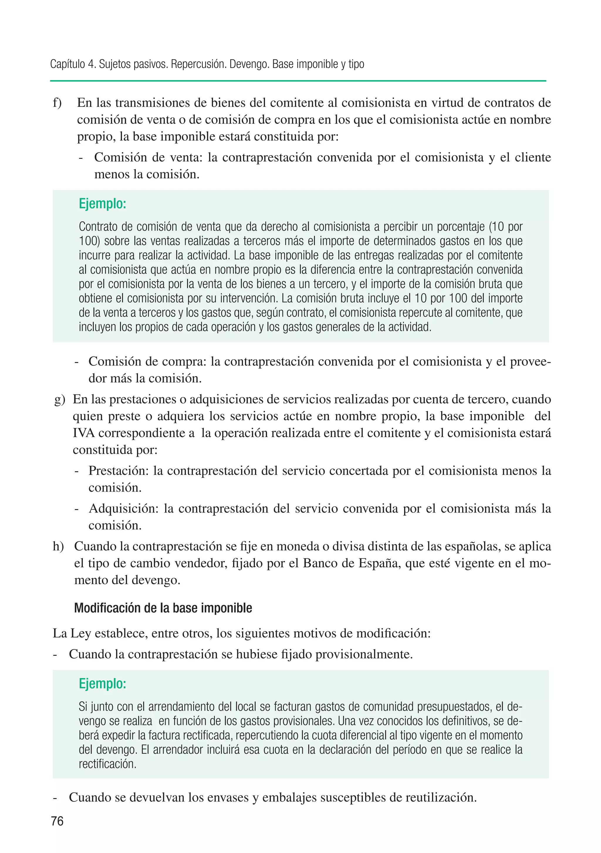 Capítulo 4. Sujetos pasivos. Repercusión. Devengo. Base imponible y tipo


f)	 En las transmisiones de bienes del comitente al comisionista en virtud de contratos de
    comisión de venta o de comisión de compra en los que el comisionista actúe en nombre
    propio, la base imponible estará constituida por:
      -	 Comisión de venta: la contraprestación convenida por el comisionista y el cliente
         menos la comisión.

      Ejemplo:
      Contrato de comisión de venta que da derecho al comisionista a percibir un porcentaje (10 por
      100) sobre las ventas realizadas a terceros más el importe de determinados gastos en los que
      incurre para realizar la actividad. La base imponible de las entregas realizadas por el comitente
      al comisionista que actúa en nombre propio es la diferencia entre la contraprestación convenida
      por el comisionista por la venta de los bienes a un tercero, y el importe de la comisión bruta que
      obtiene el comisionista por su intervención. La comisión bruta incluye el 10 por 100 del importe
      de la venta a terceros y los gastos que, según contrato, el comisionista repercute al comitente, que
      incluyen los propios de cada operación y los gastos generales de la actividad.

     -	 Comisión de compra: la contraprestación convenida por el comisionista y el provee-
        dor más la comisión.
g)	 En las prestaciones o adquisiciones de servicios realizadas por cuenta de tercero, cuando
    quien preste o adquiera los servicios actúe en nombre propio, la base imponible del
    IVA correspondiente a la operación realizada entre el comitente y el comisionista estará
    constituida por:
     -	 Prestación: la contraprestación del servicio concertada por el comisionista menos la
        comisión.
     -	 Adquisición: la contraprestación del servicio convenida por el comisionista más la
        comisión.
h)	 Cuando la contraprestación se fije en moneda o divisa distinta de las españolas, se aplica
    el tipo de cambio vendedor, fijado por el Banco de España, que esté vigente en el mo-
    mento del devengo.

     Modificación de la base imponible
La Ley establece, entre otros, los siguientes motivos de modificación:
-	 Cuando la contraprestación se hubiese fijado provisionalmente.

      Ejemplo:
      Si junto con el arrendamiento del local se facturan gastos de comunidad presupuestados, el de-
      vengo se realiza en función de los gastos provisionales. Una vez conocidos los definitivos, se de-
      berá expedir la factura rectificada, repercutiendo la cuota diferencial al tipo vigente en el momento
      del devengo. El arrendador incluirá esa cuota en la declaración del período en que se realice la
      rectificación.

-	 Cuando se devuelvan los envases y embalajes susceptibles de reutilización.
76
 