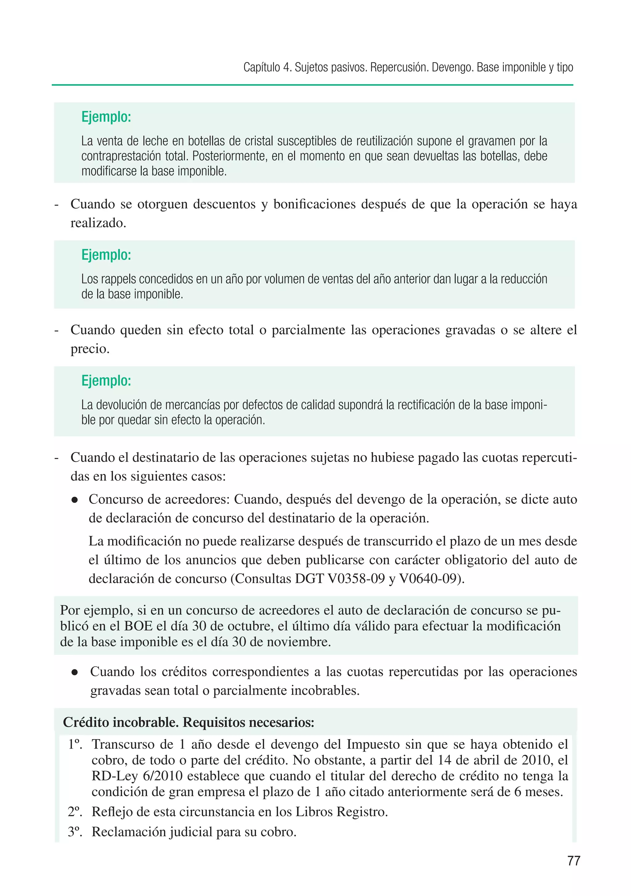 Capítulo 4. Sujetos pasivos. Repercusión. Devengo. Base imponible y tipo


      Ejemplo:
      La venta de leche en botellas de cristal susceptibles de reutilización supone el gravamen por la
      contraprestación total. Posteriormente, en el momento en que sean devueltas las botellas, debe
      modificarse la base imponible.

-	 Cuando se otorguen descuentos y bonificaciones después de que la operación se haya
   realizado.

      Ejemplo:
      Los rappels concedidos en un año por volumen de ventas del año anterior dan lugar a la reducción
      de la base imponible.

-	 Cuando queden sin efecto total o parcialmente las operaciones gravadas o se altere el
   precio.

      Ejemplo:
      La devolución de mercancías por defectos de calidad supondrá la rectificación de la base imponi-
      ble por quedar sin efecto la operación.

-	 Cuando el destinatario de las operaciones sujetas no hubiese pagado las cuotas repercuti-
   das en los siguientes casos:
  l	   Concurso de acreedores: Cuando, después del devengo de la operación, se dicte auto
       de declaración de concurso del destinatario de la operación.
  	    La modificación no puede realizarse después de transcurrido el plazo de un mes desde
       el último de los anuncios que deben publicarse con carácter obligatorio del auto de
       declaración de concurso (Consultas DGT V0358-09 y V0640-09).

 Por ejemplo, si en un concurso de acreedores el auto de declaración de concurso se pu-
 blicó en el BOE el día 30 de octubre, el último día válido para efectuar la modificación
 de la base imponible es el día 30 de noviembre.

  l	   Cuando los créditos correspondientes a las cuotas repercutidas por las operaciones
       gravadas sean total o parcialmente incobrables.

 Crédito incobrable. Requisitos necesarios:
  1º.	 Transcurso de 1 año desde el devengo del Impuesto sin que se haya obtenido el
       cobro, de todo o parte del crédito. No obstante, a partir del 14 de abril de 2010, el
       RD-Ley 6/2010 establece que cuando el titular del derecho de crédito no tenga la
       condición de gran empresa el plazo de 1 año citado anteriormente será de 6 meses.
  2º.	 Reflejo de esta circunstancia en los Libros Registro.
  3º.	 Reclamación judicial para su cobro.

                                                                                                             77
 
