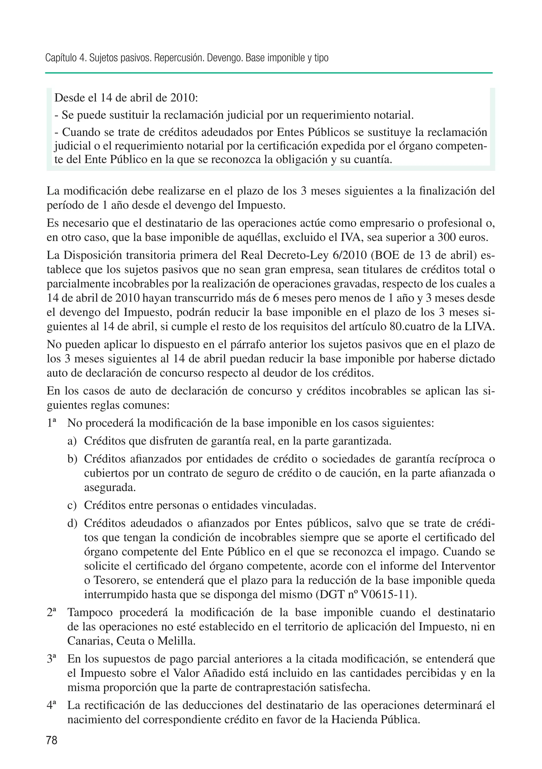 Capítulo 4. Sujetos pasivos. Repercusión. Devengo. Base imponible y tipo


  Desde el 14 de abril de 2010:
  - Se puede sustituir la reclamación judicial por un requerimiento notarial.
  - Cuando se trate de créditos adeudados por Entes Públicos se sustituye la reclamación
  judicial o el requerimiento notarial por la certificación expedida por el órgano competen-
  te del Ente Público en la que se reconozca la obligación y su cuantía.

La modificación debe realizarse en el plazo de los 3 meses siguientes a la finalización del
período de 1 año desde el devengo del Impuesto.
Es necesario que el destinatario de las operaciones actúe como empresario o profesional o,
en otro caso, que la base imponible de aquéllas, excluido el IVA, sea superior a 300 euros.
La Disposición transitoria primera del Real Decreto-Ley 6/2010 (BOE de 13 de abril) es-
tablece que los sujetos pasivos que no sean gran empresa, sean titulares de créditos total o
parcialmente incobrables por la realización de operaciones gravadas, respecto de los cuales a
14 de abril de 2010 hayan transcurrido más de 6 meses pero menos de 1 año y 3 meses desde
el devengo del Impuesto, podrán reducir la base imponible en el plazo de los 3 meses si-
guientes al 14 de abril, si cumple el resto de los requisitos del artículo 80.cuatro de la LIVA.
No pueden aplicar lo dispuesto en el párrafo anterior los sujetos pasivos que en el plazo de
los 3 meses siguientes al 14 de abril puedan reducir la base imponible por haberse dictado
auto de declaración de concurso respecto al deudor de los créditos.
En los casos de auto de declaración de concurso y créditos incobrables se aplican las si-
guientes reglas comunes:	
1ª	 No procederá la modificación de la base imponible en los casos siguientes:
    a)	 Créditos que disfruten de garantía real, en la parte garantizada.
    b)	 Créditos afianzados por entidades de crédito o sociedades de garantía recíproca o
        cubiertos por un contrato de seguro de crédito o de caución, en la parte afianzada o
        asegurada.
    c)	 Créditos entre personas o entidades vinculadas.
    d)	 Créditos adeudados o afianzados por Entes públicos, salvo que se trate de crédi-
        tos que tengan la condición de incobrables siempre que se aporte el certificado del
        órgano competente del Ente Público en el que se reconozca el impago. Cuando se
        solicite el certificado del órgano competente, acorde con el informe del Interventor
        o Tesorero, se entenderá que el plazo para la reducción de la base imponible queda
        interrumpido hasta que se disponga del mismo (DGT nº V0615-11).
2ª	 Tampoco procederá la modificación de la base imponible cuando el destinatario
    de las operaciones no esté establecido en el territorio de aplicación del Impuesto, ni en
    Canarias, Ceuta o Melilla.	
3ª	 En los supuestos de pago parcial anteriores a la citada modificación, se entenderá que
    el Impuesto sobre el Valor Añadido está incluido en las cantidades percibidas y en la
    misma proporción que la parte de contraprestación satisfecha.
4ª	 La rectificación de las deducciones del destinatario de las operaciones determinará el
    nacimiento del correspondiente crédito en favor de la Hacienda Pública.
78
 