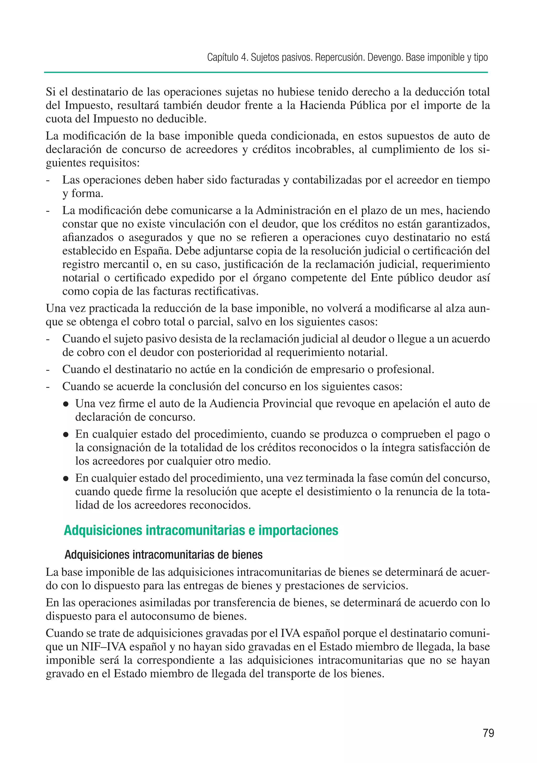 Capítulo 4. Sujetos pasivos. Repercusión. Devengo. Base imponible y tipo


Si el destinatario de las operaciones sujetas no hubiese tenido derecho a la deducción total
del Impuesto, resultará también deudor frente a la Hacienda Pública por el importe de la
cuota del Impuesto no deducible.
La modificación de la base imponible queda condicionada, en estos supuestos de auto de
declaración de concurso de acreedores y créditos incobrables, al cumplimiento de los si-
guientes requisitos:
-	 Las operaciones deben haber sido facturadas y contabilizadas por el acreedor en tiempo
    y forma.
-	 La modificación debe comunicarse a la Administración en el plazo de un mes, haciendo
    constar que no existe vinculación con el deudor, que los créditos no están garantizados,
    afianzados o asegurados y que no se refieren a operaciones cuyo destinatario no está
    establecido en España. Debe adjuntarse copia de la resolución judicial o certificación del
    registro mercantil o, en su caso, justificación de la reclamación judicial, requerimiento
    notarial o certificado expedido por el órgano competente del Ente público deudor así
    como copia de las facturas rectificativas.
Una vez practicada la reducción de la base imponible, no volverá a modificarse al alza aun-
que se obtenga el cobro total o parcial, salvo en los siguientes casos:
-	 Cuando el sujeto pasivo desista de la reclamación judicial al deudor o llegue a un acuerdo
    de cobro con el deudor con posterioridad al requerimiento notarial.
-	 Cuando el destinatario no actúe en la condición de empresario o profesional.
-	 Cuando se acuerde la conclusión del concurso en los siguientes casos:
    l	 Una vez firme el auto de la Audiencia Provincial que revoque en apelación el auto de
       declaración de concurso.
    l	 En cualquier estado del procedimiento, cuando se produzca o comprueben el pago o
       la consignación de la totalidad de los créditos reconocidos o la íntegra satisfacción de
       los acreedores por cualquier otro medio.
    l	 En cualquier estado del procedimiento, una vez terminada la fase común del concurso,
       cuando quede firme la resolución que acepte el desistimiento o la renuncia de la tota-
       lidad de los acreedores reconocidos.

   Adquisiciones intracomunitarias e importaciones
    Adquisiciones intracomunitarias de bienes
La base imponible de las adquisiciones intracomunitarias de bienes se determinará de acuer-
do con lo dispuesto para las entregas de bienes y prestaciones de servicios.
En las operaciones asimiladas por transferencia de bienes, se determinará de acuerdo con lo
dispuesto para el autoconsumo de bienes.
Cuando se trate de adquisiciones gravadas por el IVA español porque el destinatario comuni-
que un NIF–IVA español y no hayan sido gravadas en el Estado miembro de llegada, la base
imponible será la correspondiente a las adquisiciones intracomunitarias que no se hayan
gravado en el Estado miembro de llegada del transporte de los bienes.



                                                                                                        79
 