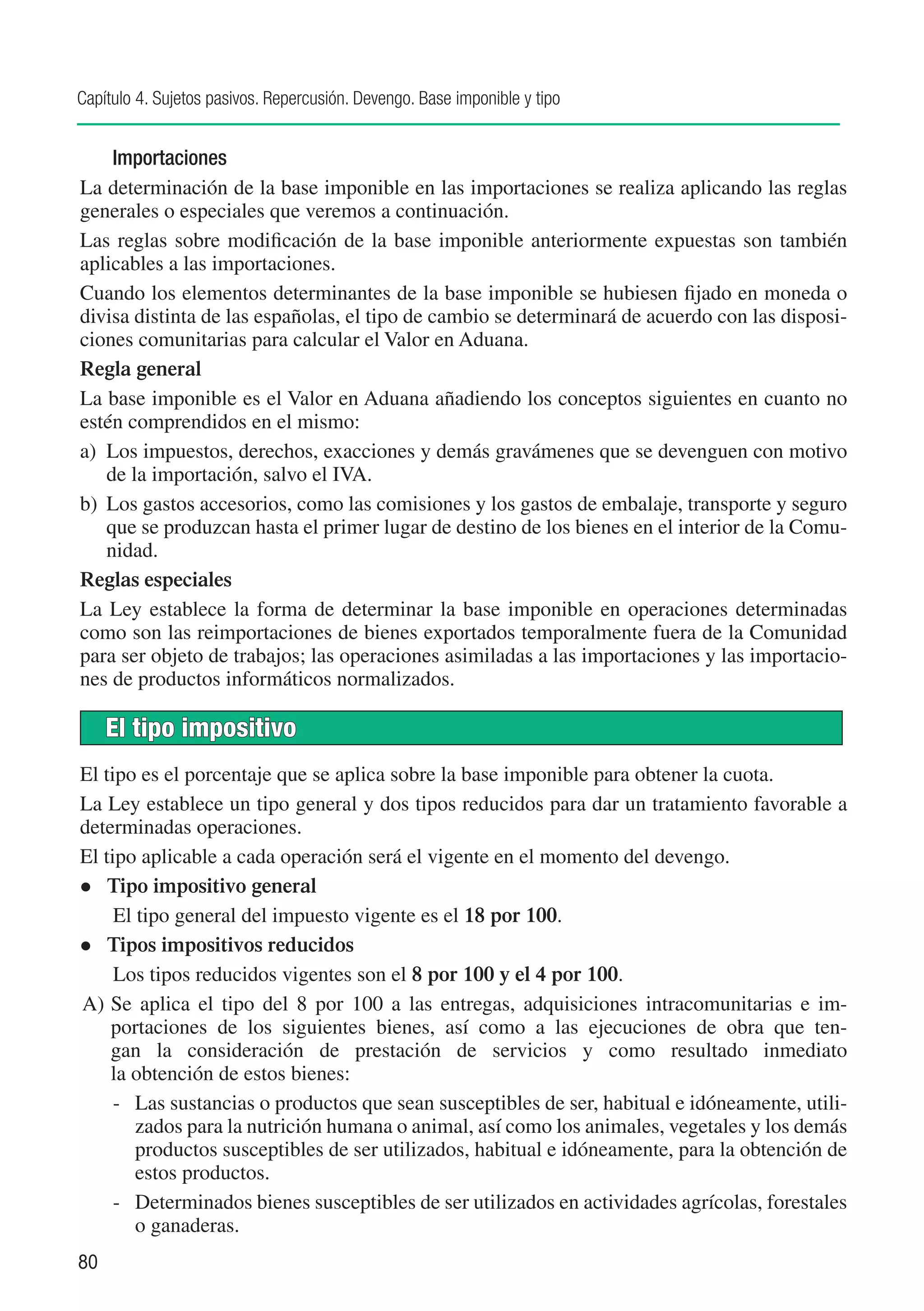 Capítulo 4. Sujetos pasivos. Repercusión. Devengo. Base imponible y tipo


     Importaciones
La determinación de la base imponible en las importaciones se realiza aplicando las reglas
generales o especiales que veremos a continuación.
Las reglas sobre modificación de la base imponible anteriormente expuestas son también
aplicables a las importaciones.
Cuando los elementos determinantes de la base imponible se hubiesen fijado en moneda o
divisa distinta de las españolas, el tipo de cambio se determinará de acuerdo con las disposi-
ciones comunitarias para calcular el Valor en Aduana.
Regla general
La base imponible es el Valor en Aduana añadiendo los conceptos siguientes en cuanto no
estén comprendidos en el mismo:
a)	 Los impuestos, derechos, exacciones y demás gravámenes que se devenguen con motivo
    de la importación, salvo el IVA.
b)	 Los gastos accesorios, como las comisiones y los gastos de embalaje, transporte y seguro
    que se produzcan hasta el primer lugar de destino de los bienes en el interior de la Comu-
    nidad.
Reglas especiales
La Ley establece la forma de determinar la base imponible en operaciones determinadas
como son las reimportaciones de bienes exportados temporalmente fuera de la Comunidad
para ser objeto de trabajos; las operaciones asimiladas a las importaciones y las importacio-
nes de productos informáticos normalizados.

     El tipo impositivo
El tipo es el porcentaje que se aplica sobre la base imponible para obtener la cuota.
La Ley establece un tipo general y dos tipos reducidos para dar un tratamiento favorable a
determinadas operaciones.
El tipo aplicable a cada operación será el vigente en el momento del devengo.
l Tipo impositivo general
	 El tipo general del impuesto vigente es el 18 por 100.
l Tipos impositivos reducidos
	 Los tipos reducidos vigentes son el 8 por 100 y el 4 por 100.
A)	Se aplica el tipo del 8 por 100 a las entregas, adquisiciones intracomunitarias e im-
    portaciones de los siguientes bienes, así como a las ejecuciones de obra que ten-
    gan la consideración de prestación de servicios y como resultado inmediato
    la obtención de estos bienes:
     -	 Las sustancias o productos que sean susceptibles de ser, habitual e idóneamente, utili-
        zados para la nutrición humana o animal, así como los animales, vegetales y los demás
        productos susceptibles de ser utilizados, habitual e idóneamente, para la obtención de
        estos productos.
     -	 Determinados bienes susceptibles de ser utilizados en actividades agrícolas, forestales
        o ganaderas.
80
 