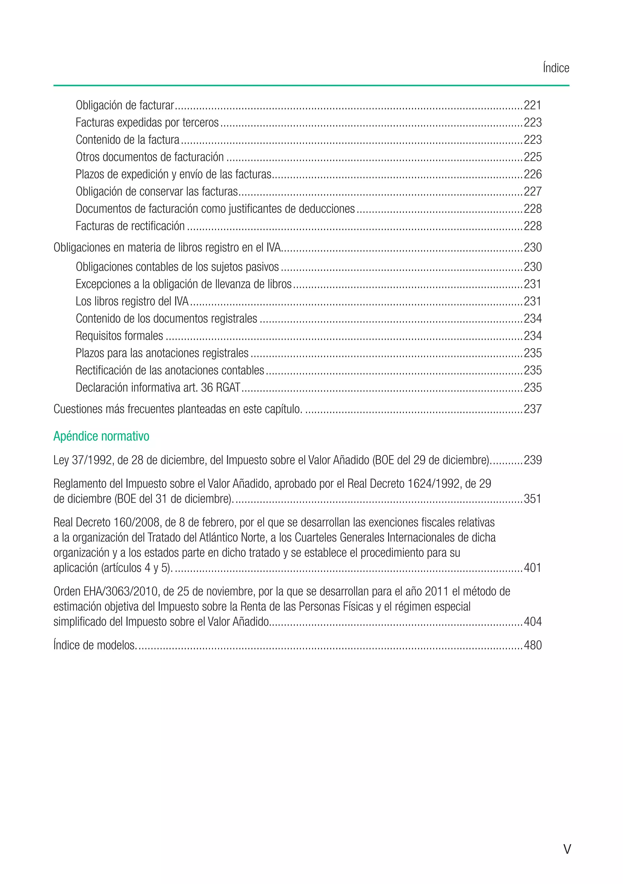 Índice

      Obligación de facturar....................................................................................................................221
      Facturas expedidas por terceros.....................................................................................................223
      Contenido de la factura..................................................................................................................223
      Otros documentos de facturación...................................................................................................225
      Plazos de expedición y envío de las facturas...................................................................................226
                                                             .
      Obligación de conservar las facturas. .............................................................................................227
                                                  .
      Documentos de facturación como justificantes de deducciones........................................................228
      Facturas de rectificación................................................................................................................228
Obligaciones en materia de libros registro en el IVA.. ..............................................................................230
                                                     .
      Obligaciones contables de los sujetos pasivos.................................................................................230
      Excepciones a la obligación de llevanza de libros.............................................................................231
      Los libros registro del IVA...............................................................................................................231
      Contenido de los documentos registrales........................................................................................234
      Requisitos formales.......................................................................................................................234
      Plazos para las anotaciones registrales...........................................................................................235
      Rectificación de las anotaciones contables......................................................................................235
      Declaración informativa art. 36 RGAT..............................................................................................235
Cuestiones más frecuentes planteadas en este capítulo..........................................................................237

Apéndice normativo
Ley 37/1992, de 28 de diciembre, del Impuesto sobre el Valor Añadido (BOE del 29 de diciembre)............239
Reglamento del Impuesto sobre el Valor Añadido, aprobado por el Real Decreto 1624/1992, de 29
de diciembre (BOE del 31 de diciembre).................................................................................................351
Real Decreto 160/2008, de 8 de febrero, por el que se desarrollan las exenciones fiscales relativas
a la organización del Tratado del Atlántico Norte, a los Cuarteles Generales Internacionales de dicha
organización y a los estados parte en dicho tratado y se establece el procedimiento para su
aplicación (artículos 4 y 5).....................................................................................................................401
Orden EHA/3063/2010, de 25 de noviembre, por la que se desarrollan para el año 2011 el método de
estimación objetiva del Impuesto sobre la Renta de las Personas Físicas y el régimen especial
simplificado del Impuesto sobre el Valor Añadido....................................................................................404
                                                 .
Índice de modelos.................................................................................................................................480




                                                                                                                                                            V
 
