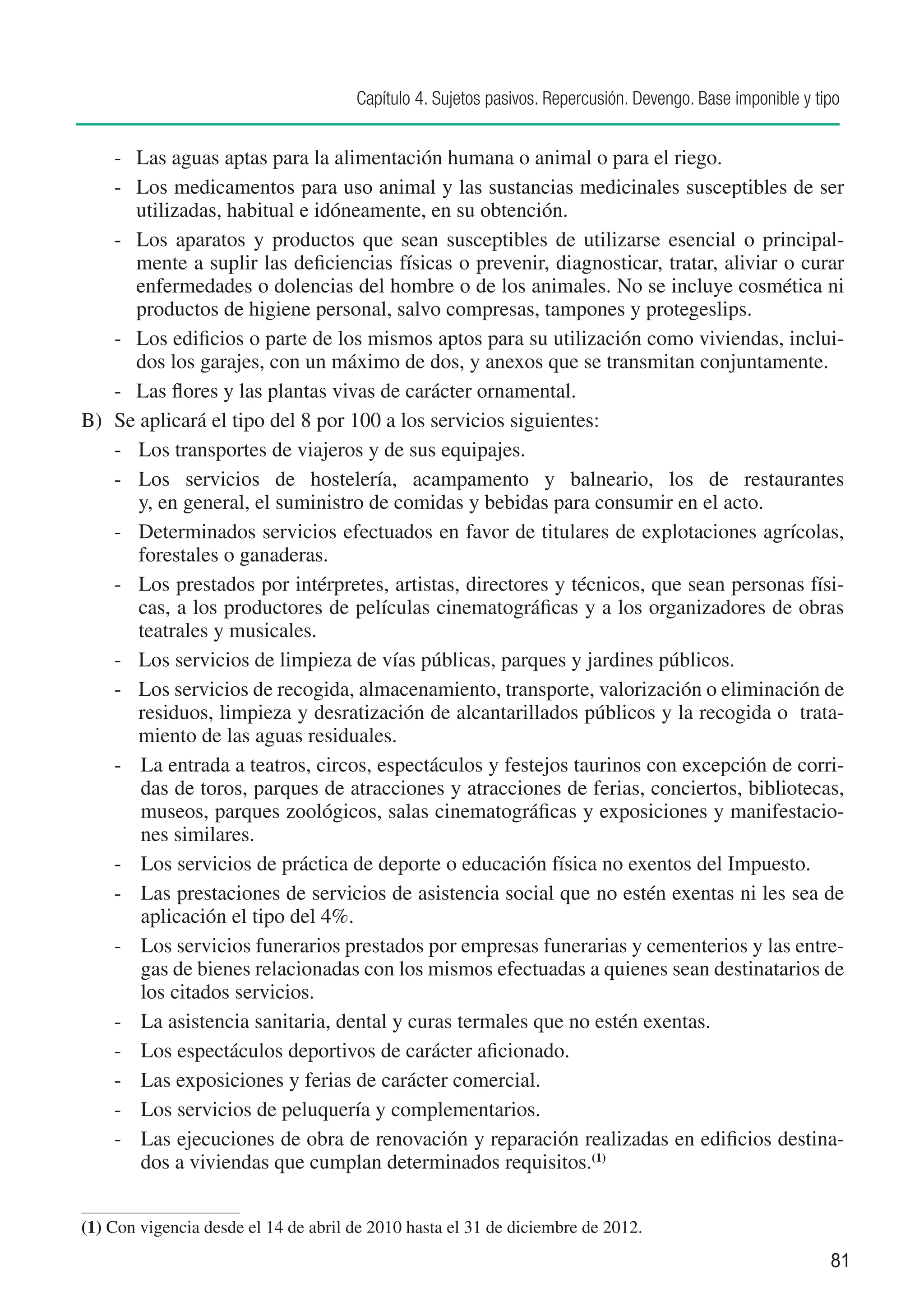 Capítulo 4. Sujetos pasivos. Repercusión. Devengo. Base imponible y tipo


    -	 Las aguas aptas para la alimentación humana o animal o para el riego.
    -	 Los medicamentos para uso animal y las sustancias medicinales susceptibles de ser
       utilizadas, habitual e idóneamente, en su obtención.
    -	 Los aparatos y productos que sean susceptibles de utilizarse esencial o principal-
       mente a suplir las deficiencias físicas o prevenir, diagnosticar, tratar, aliviar o curar
       enfermedades o dolencias del hombre o de los animales. No se incluye cosmética ni
       productos de higiene personal, salvo compresas, tampones y protegeslips.
    -	 Los edificios o parte de los mismos aptos para su utilización como viviendas, inclui-
       dos los garajes, con un máximo de dos, y anexos que se transmitan conjuntamente.
    -	 Las flores y las plantas vivas de carácter ornamental.
B)	 Se aplicará el tipo del 8 por 100 a los servicios siguientes:
    -	 Los transportes de viajeros y de sus equipajes.
    -	 Los servicios de hostelería, acampamento y balneario, los de restaurantes
       y, en general, el suministro de comidas y bebidas para consumir en el acto.
    -	 Determinados servicios efectuados en favor de titulares de explotaciones agrícolas,
       forestales o ganaderas.
    -	 Los prestados por intérpretes, artistas, directores y técnicos, que sean personas físi-
       cas, a los productores de películas cinematográficas y a los organizadores de obras
       teatrales y musicales.
    -	 Los servicios de limpieza de vías públicas, parques y jardines públicos.
    -	 Los servicios de recogida, almacenamiento, transporte, valorización o eliminación de
       residuos, limpieza y desratización de alcantarillados públicos y la recogida o trata-
       miento de las aguas residuales.
    -	 La entrada a teatros, circos, espectáculos y festejos taurinos con excepción de corri-
       das de toros, parques de atracciones y atracciones de ferias, conciertos, bibliotecas,
       museos, parques zoológicos, salas cinematográficas y exposiciones y manifestacio-
       nes similares.
    -	 Los servicios de práctica de deporte o educación física no exentos del Impuesto.
    -	 Las prestaciones de servicios de asistencia social que no estén exentas ni les sea de
       aplicación el tipo del 4%.
    -	 Los servicios funerarios prestados por empresas funerarias y cementerios y las entre-
       gas de bienes relacionadas con los mismos efectuadas a quienes sean destinatarios de
       los citados servicios.
    -	 La asistencia sanitaria, dental y curas termales que no estén exentas.
    -	 Los espectáculos deportivos de carácter aficionado.
    -	 Las exposiciones y ferias de carácter comercial.
    -	 Los servicios de peluquería y complementarios.
    -	 Las ejecuciones de obra de renovación y reparación realizadas en edificios destina-
       dos a viviendas que cumplan determinados requisitos.(1)


(1)	Con vigencia desde el 14 de abril de 2010 hasta el 31 de diciembre de 2012.
                                                                                                            81
 