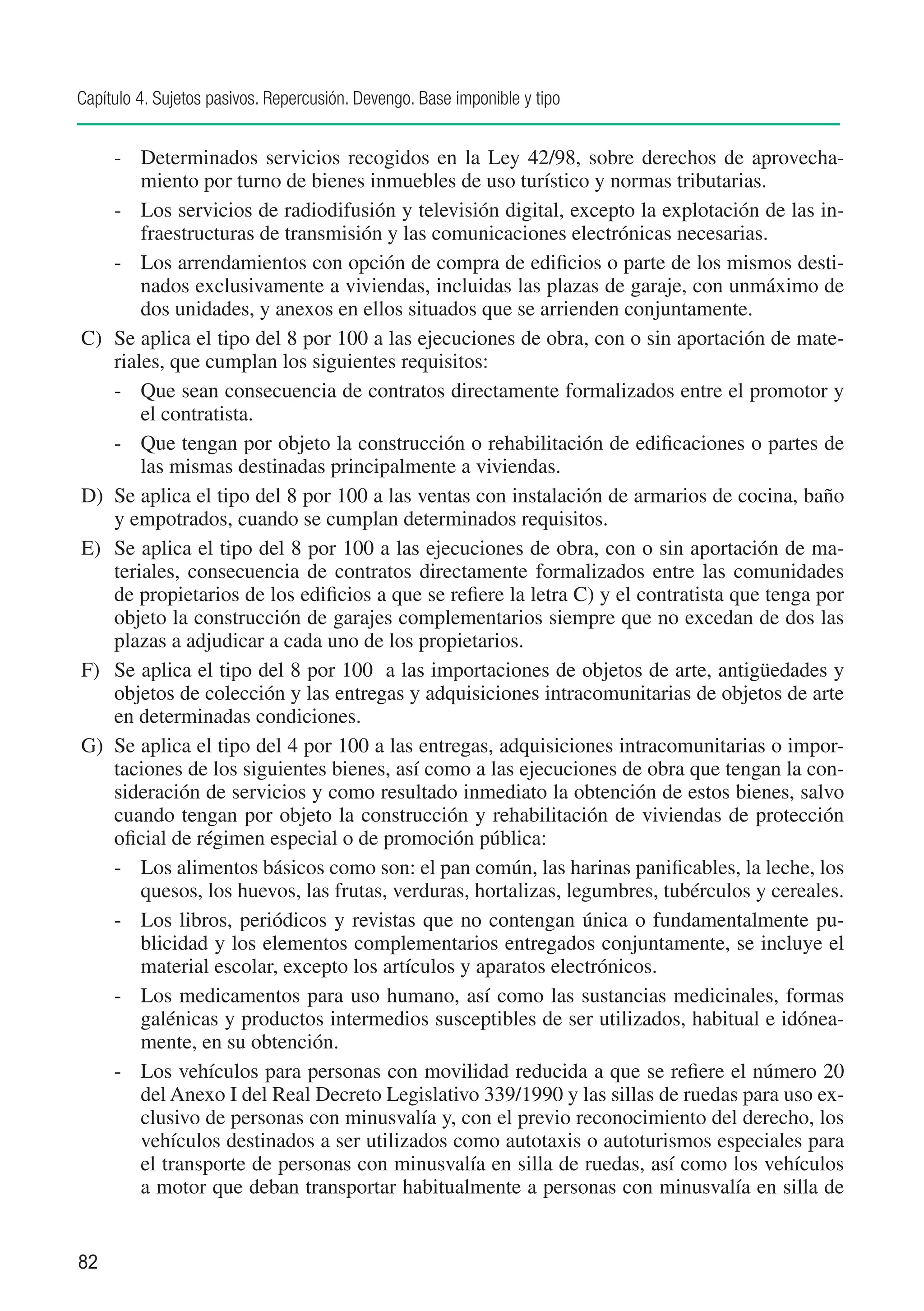 Capítulo 4. Sujetos pasivos. Repercusión. Devengo. Base imponible y tipo


    -	 Determinados servicios recogidos en la Ley 42/98, sobre derechos de aprovecha-
        miento por turno de bienes inmuebles de uso turístico y normas tributarias.
    -	 Los servicios de radiodifusión y televisión digital, excepto la explotación de las in-
        fraestructuras de transmisión y las comunicaciones electrónicas necesarias.
    -	 Los arrendamientos con opción de compra de edificios o parte de los mismos desti-
        nados exclusivamente a viviendas, incluidas las plazas de garaje, con unmáximo de
        dos unidades, y anexos en ellos situados que se arrienden conjuntamente.
C)	 Se aplica el tipo del 8 por 100 a las ejecuciones de obra, con o sin aportación de mate-
    riales, que cumplan los siguientes requisitos:
    -	 Que sean consecuencia de contratos directamente formalizados entre el promotor y
        el contratista.
    -	 Que tengan por objeto la construcción o rehabilitación de edificaciones o partes de
        las mismas destinadas principalmente a viviendas.
D)	 Se aplica el tipo del 8 por 100 a las ventas con instalación de armarios de cocina, baño
    y empotrados, cuando se cumplan determinados requisitos.
E)	 Se aplica el tipo del 8 por 100 a las ejecuciones de obra, con o sin aportación de ma-
    teriales, consecuencia de contratos directamente formalizados entre las comunidades
    de propietarios de los edificios a que se refiere la letra C) y el contratista que tenga por
    objeto la construcción de garajes complementarios siempre que no excedan de dos las
    plazas a adjudicar a cada uno de los propietarios.
F)	 Se aplica el tipo del 8 por 100 a las importaciones de objetos de arte, antigüedades y
    objetos de colección y las entregas y adquisiciones intracomunitarias de objetos de arte
    en determinadas condiciones.
G)	 Se aplica el tipo del 4 por 100 a las entregas, adquisiciones intracomunitarias o impor-
    taciones de los siguientes bienes, así como a las ejecuciones de obra que tengan la con-
    sideración de servicios y como resultado inmediato la obtención de estos bienes, salvo
    cuando tengan por objeto la construcción y rehabilitación de viviendas de protección
    oficial de régimen especial o de promoción pública:
    -	 Los alimentos básicos como son: el pan común, las harinas panificables, la leche, los
        quesos, los huevos, las frutas, verduras, hortalizas, legumbres, tubérculos y cereales.
    -	 Los libros, periódicos y revistas que no contengan única o fundamentalmente pu-
        blicidad y los elementos complementarios entregados conjuntamente, se incluye el
        material escolar, excepto los artículos y aparatos electrónicos.
    -	 Los medicamentos para uso humano, así como las sustancias medicinales, formas
        galénicas y productos intermedios susceptibles de ser utilizados, habitual e idónea-
        mente, en su obtención.
    -	 Los vehículos para personas con movilidad reducida a que se refiere el número 20
        del Anexo I del Real Decreto Legislativo 339/1990 y las sillas de ruedas para uso ex-
        clusivo de personas con minusvalía y, con el previo reconocimiento del derecho, los
        vehículos destinados a ser utilizados como autotaxis o autoturismos especiales para
        el transporte de personas con minusvalía en silla de ruedas, así como los vehículos
        a motor que deban transportar habitualmente a personas con minusvalía en silla de


82
 