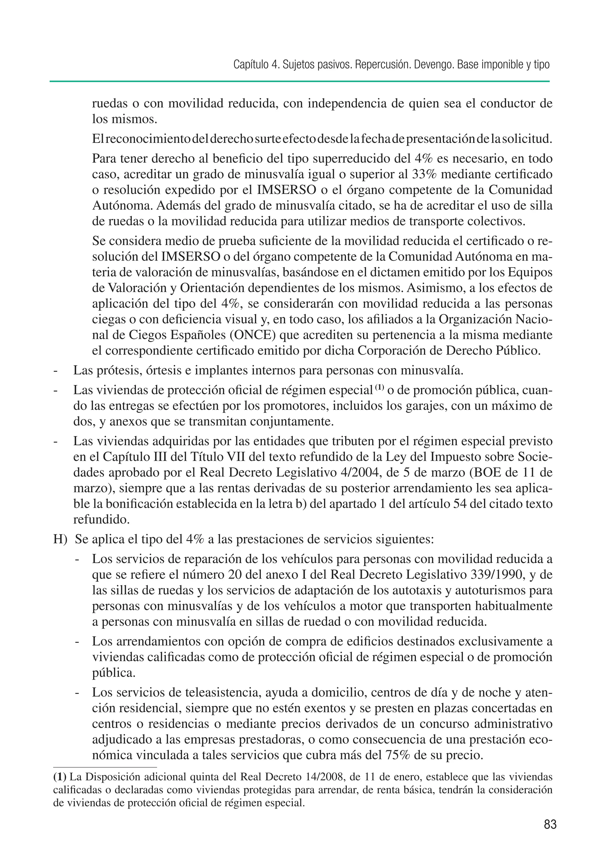 Capítulo 4. Sujetos pasivos. Repercusión. Devengo. Base imponible y tipo


        ruedas o con movilidad reducida, con independencia de quien sea el conductor de
        los mismos.
    		 El reconocimiento del derecho surte efecto desde la fecha de presentación de la solicitud.
    		 Para tener derecho al beneficio del tipo superreducido del 4% es necesario, en todo
        caso, acreditar un grado de minusvalía igual o superior al 33% mediante certificado
        o resolución expedido por el IMSERSO o el órgano competente de la Comunidad
        Autónoma. Además del grado de minusvalía citado, se ha de acreditar el uso de silla
        de ruedas o la movilidad reducida para utilizar medios de transporte colectivos.
    		 Se considera medio de prueba suficiente de la movilidad reducida el certificado o re-
        solución del IMSERSO o del órgano competente de la Comunidad Autónoma en ma-
        teria de valoración de minusvalías, basándose en el dictamen emitido por los Equipos
        de Valoración y Orientación dependientes de los mismos. Asimismo, a los efectos de
        aplicación del tipo del 4%, se considerarán con movilidad reducida a las personas
        ciegas o con deficiencia visual y, en todo caso, los afiliados a la Organización Nacio-
        nal de Ciegos Españoles (ONCE) que acrediten su pertenencia a la misma mediante
        el correspondiente certificado emitido por dicha Corporación de Derecho Público.
-	 Las prótesis, órtesis e implantes internos para personas con minusvalía.
-	 Las viviendas de protección oficial de régimen especial (1) o de promoción pública, cuan-
    do las entregas se efectúen por los promotores, incluidos los garajes, con un máximo de
    dos, y anexos que se transmitan conjuntamente.
-	 Las viviendas adquiridas por las entidades que tributen por el régimen especial previsto
    en el Capítulo III del Título VII del texto refundido de la Ley del Impuesto sobre Socie-
    dades aprobado por el Real Decreto Legislativo 4/2004, de 5 de marzo (BOE de 11 de
    marzo), siempre que a las rentas derivadas de su posterior arrendamiento les sea aplica-
    ble la bonificación establecida en la letra b) del apartado 1 del artículo 54 del citado texto
    refundido.
H)	 Se aplica el tipo del 4% a las prestaciones de servicios siguientes:
    -		 Los servicios de reparación de los vehículos para personas con movilidad reducida a
        que se refiere el número 20 del anexo I del Real Decreto Legislativo 339/1990, y de
        las sillas de ruedas y los servicios de adaptación de los autotaxis y autoturismos para
        personas con minusvalías y de los vehículos a motor que transporten habitualmente
        a personas con minusvalía en sillas de ruedad o con movilidad reducida.
    -	 Los arrendamientos con opción de compra de edificios destinados exclusivamente a
        viviendas calificadas como de protección oficial de régimen especial o de promoción
        pública.
    -		 Los servicios de teleasistencia, ayuda a domicilio, centros de día y de noche y aten-
        ción residencial, siempre que no estén exentos y se presten en plazas concertadas en
        centros o residencias o mediante precios derivados de un concurso administrativo
        adjudicado a las empresas prestadoras, o como consecuencia de una prestación eco-
        nómica vinculada a tales servicios que cubra más del 75% de su precio.
(1)	La Disposición adicional quinta del Real Decreto 14/2008, de 11 de enero, establece que las viviendas
calificadas o declaradas como viviendas protegidas para arrendar, de renta básica, tendrán la consideración
de viviendas de protección oficial de régimen especial.
                                                                                                            83
 