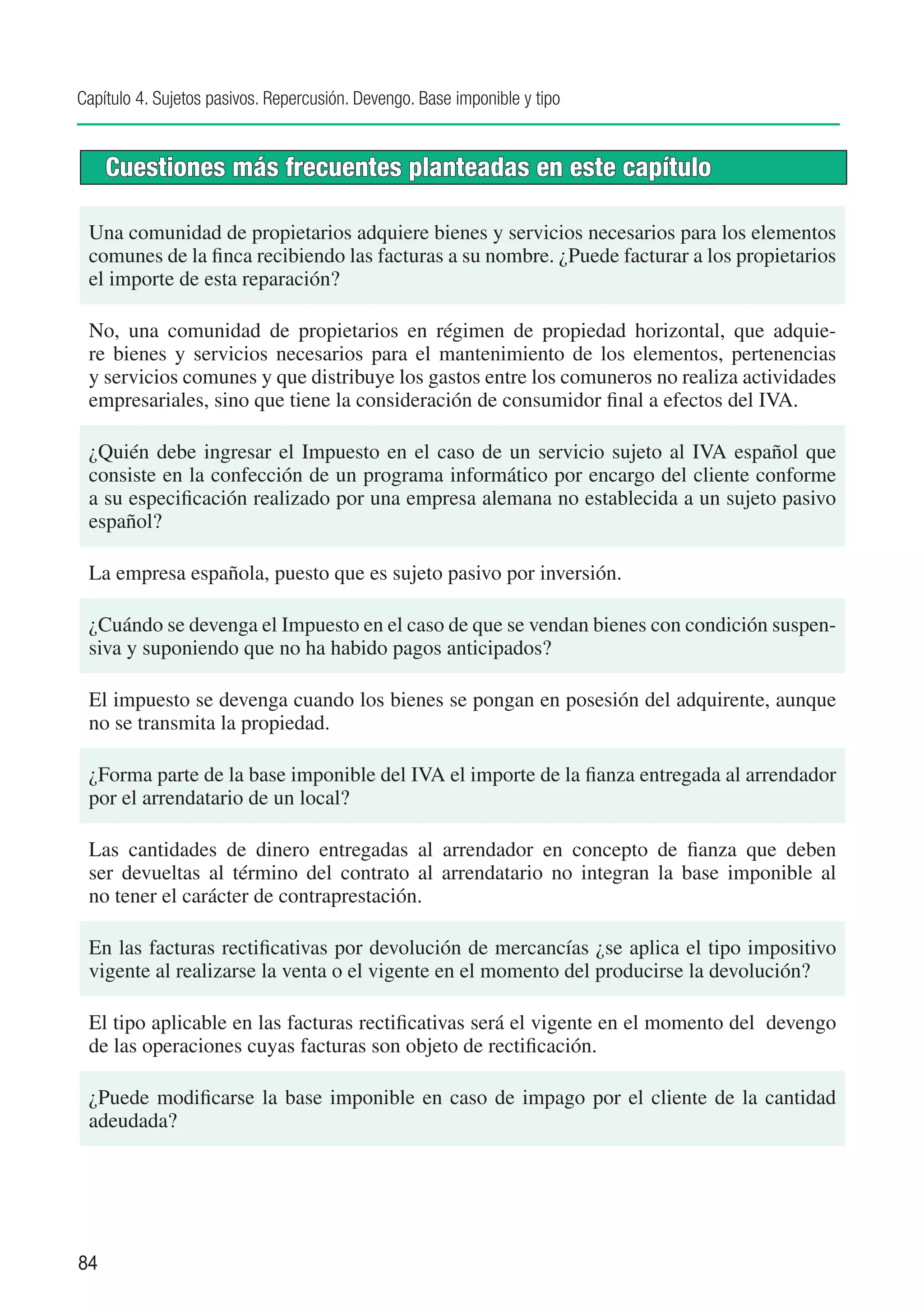 Capítulo 4. Sujetos pasivos. Repercusión. Devengo. Base imponible y tipo


     Cuestiones más frecuentes planteadas en este capítulo

 Una comunidad de propietarios adquiere bienes y servicios necesarios para los elementos
 comunes de la finca recibiendo las facturas a su nombre. ¿Puede facturar a los propietarios
 el importe de esta reparación?

 No, una comunidad de propietarios en régimen de propiedad horizontal, que adquie-
 re bienes y servicios necesarios para el mantenimiento de los elementos, pertenencias
 y servicios comunes y que distribuye los gastos entre los comuneros no realiza actividades
 empresariales, sino que tiene la consideración de consumidor final a efectos del IVA.

 ¿Quién debe ingresar el Impuesto en el caso de un servicio sujeto al IVA español que
 consiste en la confección de un programa informático por encargo del cliente conforme
 a su especificación realizado por una empresa alemana no establecida a un sujeto pasivo
 español?

 La empresa española, puesto que es sujeto pasivo por inversión.

 ¿Cuándo se devenga el Impuesto en el caso de que se vendan bienes con condición suspen-
 siva y suponiendo que no ha habido pagos anticipados?

 El impuesto se devenga cuando los bienes se pongan en posesión del adquirente, aunque
 no se transmita la propiedad.

 ¿Forma parte de la base imponible del IVA el importe de la fianza entregada al arrendador
 por el arrendatario de un local?

 Las cantidades de dinero entregadas al arrendador en concepto de fianza que deben
 ser devueltas al término del contrato al arrendatario no integran la base imponible al
 no tener el carácter de contraprestación.

 En las facturas rectificativas por devolución de mercancías ¿se aplica el tipo impositivo
 vigente al realizarse la venta o el vigente en el momento del producirse la devolución?

 El tipo aplicable en las facturas rectificativas será el vigente en el momento del devengo
 de las operaciones cuyas facturas son objeto de rectificación.

 ¿Puede modificarse la base imponible en caso de impago por el cliente de la cantidad
 adeudada?




84
 